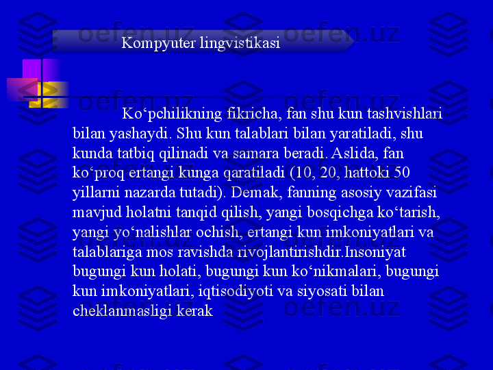 Ko‘pchilikning fikricha, fan shu kun tashvishlari 
bilan yashaydi. Shu kun talablari bilan yaratiladi, shu 
kunda tatbiq qilinadi va samara beradi. Aslida, fan 
ko‘proq ertangi kunga qaratiladi (10, 20, hattoki 50 
yillarni nazarda tutadi). Demak, fanning asosiy vazifasi 
mavjud holatni tanqid qilish, yangi bosqichga ko‘tarish, 
yangi yo‘nalishlar ochish, ertangi kun imkoniyatlari va 
talablariga mos ravishda rivojlantirishdir.Insoniyat 
bugungi kun holati, bugungi kun ko‘nikmalari, bugungi 
kun imkoniyatlari, iqtisodiyoti va siyosati bilan 
cheklanmasligi kerak Kompyuter lingvistikasi 