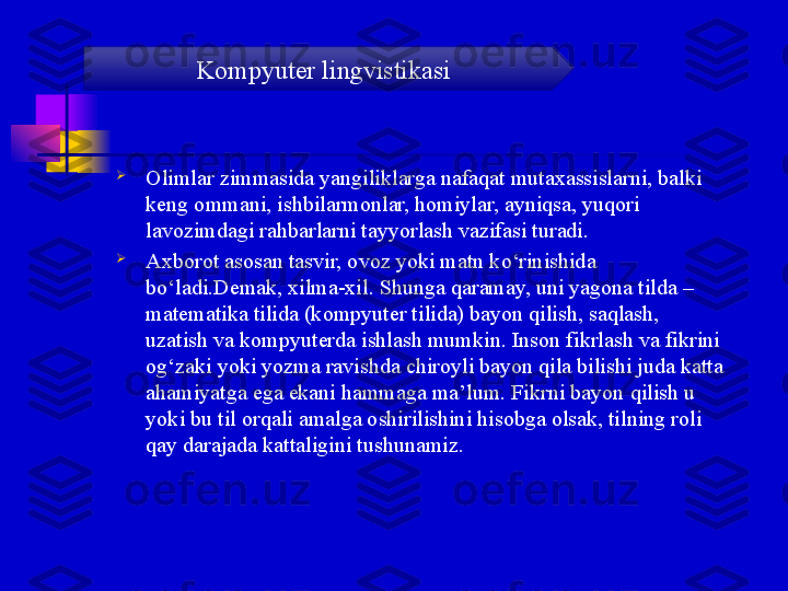 
Olimlar zimmasida yangiliklarga nafaqat mutaxassislarni, balki 
keng ommani, ishbilarmonlar, homiylar, ayniqsa, yuqori 
lavozimdagi rahbarlarni tayyorlash vazifasi turadi.

Axborot asosan tasvir, ovoz yoki matn ko‘rinishida 
bo‘ladi.Demak, xilma-xil. Shunga qaramay, uni yagona tilda – 
matematika tilida (kompyuter tilida) bayon qilish, saqlash, 
uzatish va kompyuterda ishlash mumkin. Inson fikrlash va fikrini 
og‘zaki yoki yozma ravishda chiroyli bayon qila bilishi juda katta 
ahamiyatga ega ekani hammaga ma’lum. Fikrni bayon qilish u 
yoki bu til orqali amalga oshirilishini hisobga olsak, tilning roli 
qay darajada kattaligini tushunamiz. Kompyuter lingvistikasi 