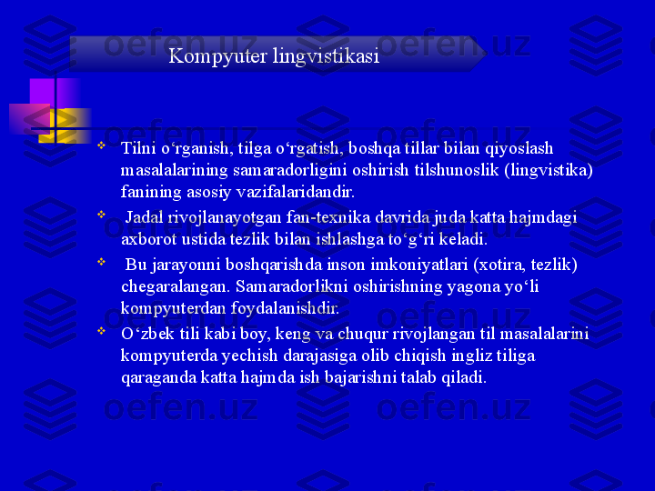 
Tilni o‘rganish, tilga o‘rgatish, boshqa tillar bilan qiyoslash 
masalalarining samaradorligini oshirish tilshunoslik (lingvistika) 
fanining asosiy vazifalaridandir.

  Jadal rivojlanayotgan fan-texnika davrida juda katta hajmdagi 
axborot ustida tezlik bilan ishlashga to‘g‘ri keladi.

  Bu jarayonni boshqarishda inson imkoniyatlari (xotira, tezlik) 
chegaralangan. Samaradorlikni oshirishning yagona yo‘li 
kompyuterdan foydalanishdir. 

O‘zbek tili kabi boy, keng va chuqur rivojlangan til masalalarini 
kompyuterda yechish darajasiga olib chiqish ingliz tiliga 
qaraganda katta hajmda ish bajarishni talab qiladi. Kompyuter lingvistikasi 