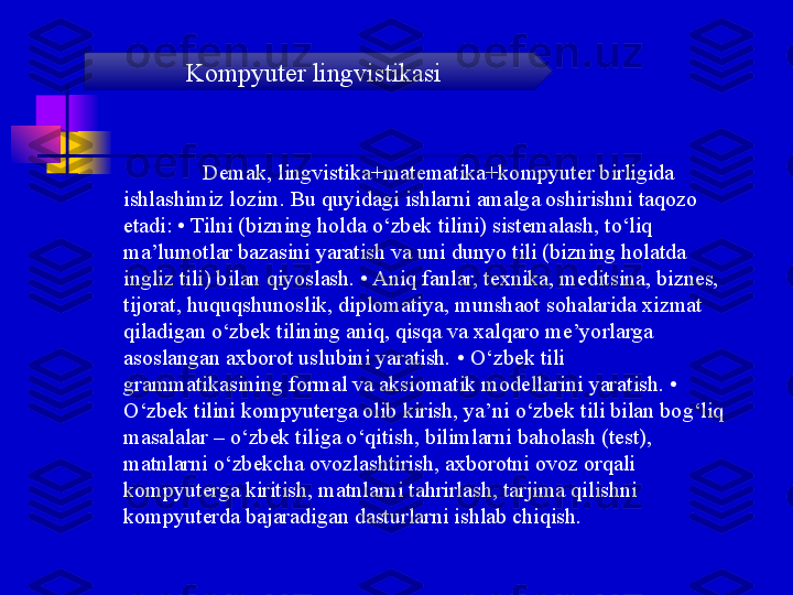 Demak, lingvistika+matematika+kompyuter birligida 
ishlashimiz lozim. Bu quyidagi ishlarni amalga oshirishni taqozo 
etadi: • Tilni (bizning holda o‘zbek tilini) sistemalash, to‘liq 
ma’lumotlar bazasini yaratish va uni dunyo tili (bizning holatda 
ingliz tili) bilan qiyoslash. • Aniq fanlar, texnika, meditsina, biznes, 
tijorat, huquqshunoslik, diplomatiya, munshaot sohalarida xizmat 
qiladigan o‘zbek tilining aniq, qisqa va xalqaro me’yorlarga 
asoslangan axborot uslubini yaratish. • O‘zbek tili 
grammatikasining formal va aksiomatik modellarini yaratish. • 
O‘zbek tilini kompyuterga olib kirish, ya’ni o‘zbek tili bilan bog‘liq 
masalalar – o‘zbek tiliga o‘qitish, bilimlarni baholash (test), 
matnlarni o‘zbekcha ovozlashtirish, axborotni ovoz orqali 
kompyuterga kiritish, matnlarni tahrirlash, tarjima qilishni 
kompyuterda bajaradigan dasturlarni ishlab chiqish. Kompyuter lingvistikasi 