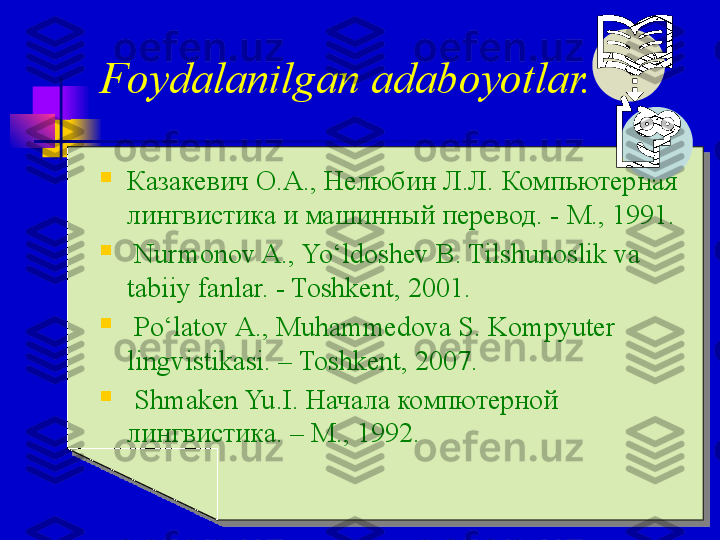 
Казакевич О.А.,   Нелюбин Л.Л.   Компьютерная 
лингвистика и машинный перевод . - М., 1991.

  Nurmonov A., Yo‘ldoshev B. Tilshunoslik va 
tabiiy fanlar. - Toshkent, 2001.

  Po‘latov A., Muhammedova S. Kompyuter 
lingvistikasi. – Toshkent, 2007.

  Shmaken Yu . I.  Начала компютерной 
лингвистика .  –  M.,  1992 .  Foydalanilgan adaboyotlar. 