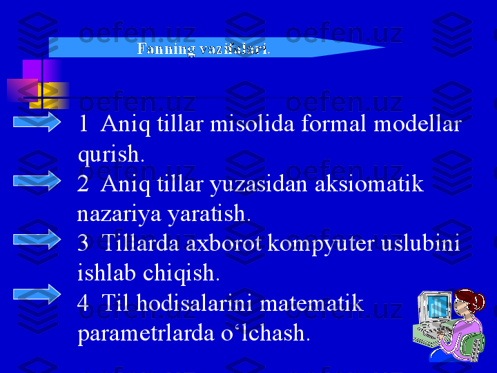 1  Aniq tillar misolida formal modellar 
qurish.
2  Aniq tillar yuzasidan aksiomatik 
nazariya yaratish.
3  Tillarda axborot kompyuter uslubini 
ishlab chiqish.
4  Til hodisalarini matematik 
parametrlarda o‘lchash. Fanning vazifalari.   