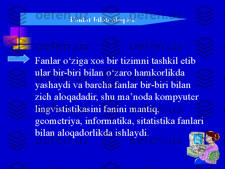 Fanlar o‘ziga xos bir tizimni tashkil etib 
ular bir-biri bilan o‘zaro hamkorlikda  
yashaydi va barcha fanlar bir-biri bilan  
zich aloqadadir, shu ma’noda kompyuter 
lingvististikasini fanini mantiq, 
geometriya, informatika, sitatistika fanlari 
bilan aloqadorlikda ishlaydi.  Fanlar bilan aloqasi. 