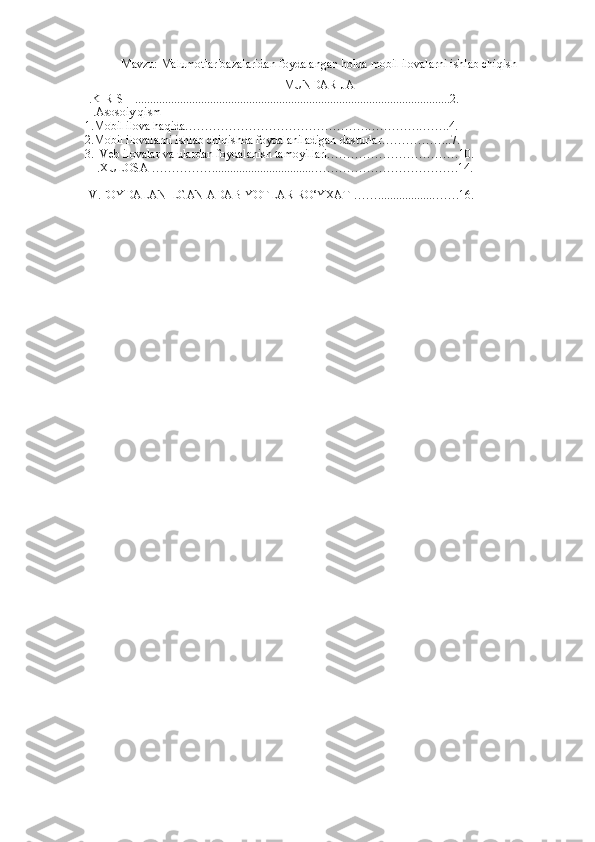 Mavzu: Malumotlar bazalarida n foydalangan holda mobil ilovalarni ishlab chiqish
MUNDARIJA
I.KIRISH .........................................................................................................2.
II.Asosoiy qism
1.Mobil ilova haqida……………………………………….………….……..4.
2.Mobil ilovalarni ishlab chiqishda foydalaniladigan dasturlar……………...7.
3.  Veb ilovalar va ulardan foydalanish tamoyillari……………………………10.
III.XULOSA …………….................................……………………………….14.
  
IV.FOYDALANILGAN ADABIYOTLAR RO‘YXATI……..................…….16.   