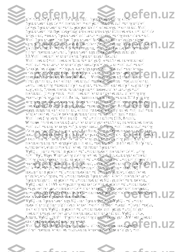 ta'minot tarkibiy qismlarini o'z ichiga oladi. Foydalanuvchilarning kiritishi  
foydalanuvchilarga tizimni boshqarish imkoniyatini beradi va qurilmaning chiqishi  
tizimga foydalanuvchilar manipulyatsiyasi ta'sirini ko'rsatishga imkon beradi. Mobil  
foydalanuvchi interfeysi dizaynidagi cheklovlar cheklangan e'tibor va shakl omillarini o'z  
ichiga oladi, masalan, foydalanuvchi qo'li uchun mobil qurilmaning ekran o'lchamlari.  
Mobil foydalanuvchi interfeysi foydalanuvchi faoliyatidan kelib chiqadigan signal  
signallarini, masalan, joylashuv va rejalashtirishni, mobil ilovadagi foydalanuvchi o'zaro  
ta'siridan ko'rsatishi mumkin. Umuman olganda, mobil interfeys dizaynining maqsadi  
birinchi navbatda tushunarli, foydalanuvchilarga qulay interfeysga qaratilgan.  
2.2.Mobil ilovalarni ishlab chiqishda foydalaniladigan dasturlar  
Mobil ilovalar (mobil ilovalar sifatida ham tanilgan) - smartfon va planshetlar kabi  
mobil qurilmalar uchun ishlab chiqilgan dasturiy ta'minot. Ular mobil qurilmalarni  
funktsiyali va qiziqarli miniatyura kuchlariga aylantiradi. Ba'zi qurilmalar ishlab  
chiqaruvchilarining ayrim uyali ilovalari yoki ular bilan bog'langan uyali aloqa  
provayderlari (masalan, Verizon, AT & T, T-Mobile va boshqalar) bilan oldindan  
o'rnatilgan bo'ladi, lekin ko'plab ilovalar qurilmaga xos ilova orqali mavjud do'konlar.  
Ushbu ilovalarning maqsadlari o'yin-kulgidan, mahsuldorlikdan va o'yin-kulgidan o'yin- 
kulgi, sport, fitnes va boshqa har qanday odamni tasavvur qilish uchun gamutni  
boshqaradi. Ijtimoiy media - mobil ilovalarni ishlab chiqish va qabul qilishning eng  
mashhur yo'nalishlaridan biri. Aslida, Facebook barcha platformalarda 2017-yilda eng  
keng tarqalgan dastur hisoblanadi. Ko'pgina onlayn ob'ektlar mobil veb-saytlar va mobil  
ilovalarga ega. Umuman olganda, farq bir maqsadga qaratilgan: App odatda mobil veb- 
saytga qaraganda kichikroq bo'ladi, ko'proq interaktivlik taklif qiladi va mobil qurilmada  
ishlatish oson va intuitiv ravishda yanada aniqroq ma'lumotlarni taqdim etadi.  
Mobil ilova (inglizcha: Mobile app) — ma lum bir platforma (iOS, Android,  ʼ
Windows Phone va boshqalar) uchun ishlab chiqilgan smartfonlar, planshetlar va boshqa  
mobil qurilmalarda ishlashga mo ljallangan dastur. Ko pgina mobil ilovalar qurilmaning  	
ʻ ʻ
o zida oldindan o rnatiladi yoki ularni App Store, Google Play va boshqalar kabi onlayn  	
ʻ ʻ
dastur do konlaridan bepul yoki pullik bilan yuklab olish mumkin. Dastlab, mobil ilovalar  	
ʻ
elektron pochtani tezda tekshirish uchun ishlatilgan, ammo ularning yuqori talablari  
boshqa sohalarda ham kengayishiga olib keldi, masalan, mobil telefon va GPS o yinlari,  	
ʻ
suhbatlashish, video tomosha qilish va Internetdan foydalanish. 
MySQL— ochiq manbali relyatsion ma lumotlar bazasini boshqarish tizimi. Uning  	
ʼ
nomi "My", Maykl Videniusning qizining ismi va "SQL", Strukturalangan so rovlar  	
ʻ
tilining qisqartmasidan iborat. Relyatsion ma'lumotlar bazasi ma'lumotlarni bir yoki bir  
nechta ma'lumotlar jadvallarida tartibga soladi, ularda ma'lumotlar bir-biri bilan bog'liq  
bo'lishi mumkin; bu munosabatlar ma'lumotlarni tuzilishga yordam beradi. SQL -  
dasturchilar relyatsion ma'lumotlar bazasidan ma'lumotlarni yaratish, o'zgartirish va
chiqarish, shuningdek, ma'lumotlar bazasiga foydalanuvchi kirishini boshqarish uchun  
foydalanadigan til. Relyatsion ma'lumotlar bazalari va SQL-ga qo'shimcha ravishda, 
MySQL kabi RDBMS kompyuterning saqlash tizimida relyatsion ma'lumotlar bazasini  
amalga oshirish uchun operatsion tizim bilan ishlaydi, foydalanuvchilarni boshqaradi,  
tarmoqqa kirish imkonini beradi va ma'lumotlar bazasi yaxlitligini sinovdan o'tkazish va  
zaxira nusxalarini yaratishni osonlashtiradi. 
MySQL-da foydalanuvchilarga SQL-dan foydalangan holda MySQL ma'lumotlar  
bazasi bilan to'g'ridan-to'g'ri o'zaro ishlash imkonini beruvchi mustaqil mijozlari mavjud,  
lekin ko'pincha MySQL relyatsion ma'lumotlar bazasi qobiliyatiga muhtoj bo'lgan  
ilovalarni amalga oshirish uchun boshqa dasturlar bilan ishlatiladi. MySQL Linux,  
Apache, MySQL, Perl/PHP/Python so'zlarining qisqartmasi bo'lgan LAMP veb-ilovalar  
stekining (va boshqalar) tarkibiy qismidir. 
Mobil qurilmalar keng tarqalgan holda qabul qilinishidan avval dasturiy ta'minot  
birinchi navbatda ish stoli va noutbuklarda ishlash uchun ishlab chiqilgan, mobil   