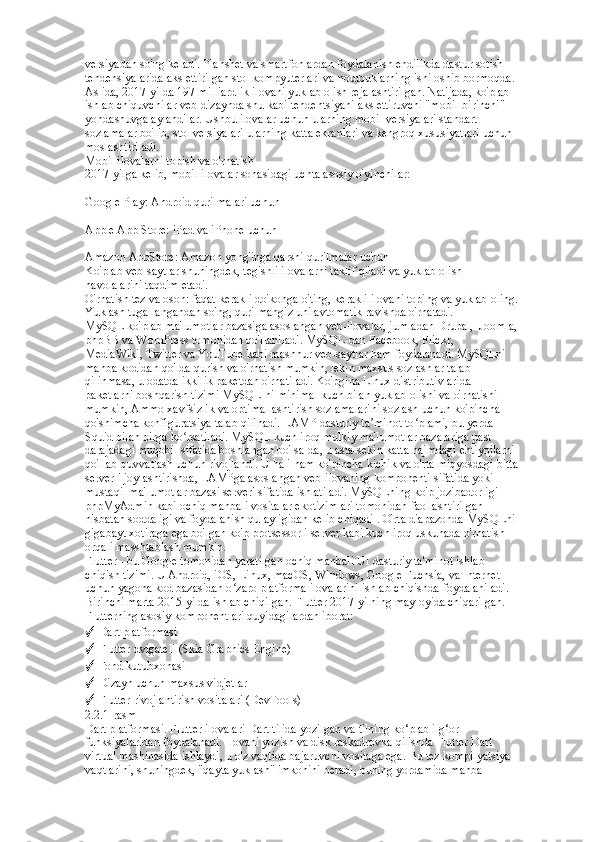 versiyadan so'ng keladi. Planshet va smartfonlardan foydalanish endilikda dastur sotish  
tendensiyalarida aks ettirilgan stol kompyuterlari va noutbuklarning ishi oshib bormoqda.  
Aslida, 2017-yilda 197 milliardlik ilovani yuklab olish rejalashtirilgan. Natijada, ko'plab  
ishlab chiquvchilar veb-dizaynda shu kabi tendentsiyani aks ettiruvchi "mobil-birinchi"  
yondashuvga aylandilar. Ushbu ilovalar uchun ularning mobil versiyalari standart  
sozlamalar bo'lib, stol versiyalari ularning katta ekranlari va kengroq xususiyatlari uchun  
moslashtiriladi.  
Mobil ilovalarni topish va o'rnatish  
2017-yilga kelib, mobil ilovalar sohasidagi uchta asosiy o'yinchilar:  
▪   
Google Play: Android qurilmalari uchun  
▪
   
Apple App Store: iPad va iPhone uchun  
▪
   
Amazon AppStore: Amazon yong'inga qarshi qurilmalar uchun  
Ko'plab veb-saytlar shuningdek, tegishli ilovalarni taklif qiladi va yuklab olish  
havolalarini taqdim etadi.  
O'rnatish tez va oson: faqat kerakli do'konga o'ting, kerakli ilovani toping va yuklab oling.  
Yuklash tugallangandan so'ng, qurilmangiz uni avtomatik ravishda o'rnatadi.  
MySQL ko'plab ma'lumotlar bazasiga asoslangan veb-ilovalar, jumladan Drupal,  Joomla, 
phpBB va WordPress tomonidan qo'llaniladi. MySQL-dan Facebook, Flickr,  
MediaWiki, Twitter va YouTube kabi mashhur veb-saytlar ham foydalanadi. MySQLni  
manba kodidan qo'lda qurish va o'rnatish mumkin, lekin maxsus sozlashlar talab  
qilinmasa, u odatda ikkilik paketdan o'rnatiladi. Ko'pgina Linux distributivlarida  
paketlarni boshqarish tizimi MySQL-ni minimal kuch bilan yuklab olishi va o'rnatishi  
mumkin, Ammo xavfsizlik va optimallashtirish sozlamalarini sozlash uchun ko'pincha  
qo'shimcha konfiguratsiya talab qilinadi. LAMP dasturiy ta minot to plami, bu yerda  	
ʼ ʻ
Squid bilan birga ko rsatiladi. MySQL kuchliroq mulkiy ma'lumotlar bazalariga past  	
ʻ
darajadagi muqobil sifatida boshlangan bo'lsa-da, u asta-sekin katta hajmdagi ehtiyojlarni  
qo'llab-quvvatlash uchun rivojlandi. U hali ham ko'pincha kichik va o'rta miqyosdagi bitta  
serverli joylashtirishda, LAMPga asoslangan veb-ilovaning komponenti sifatida yoki  
mustaqil ma'lumotlar bazasi serveri sifatida ishlatiladi. MySQLning ko'p jozibadorligi  
phpMyAdmin kabi ochiq manbali vositalar ekotizimlari tomonidan faollashtirilgan  
nisbatan soddaligi va foydalanish qulayligidan kelib chiqadi . O'rta diapazonda MySQLni  
gigabayt xotiraga ega bo'lgan ko'p protsessorli server kabi kuchliroq uskunada o'rnatish  
orqali masshtablash mumkin.  
Flutter - bu Google tomonidan yaratilgan ochiq manbali UI dasturiy ta'minot ishlab  
chiqish tizimi. U Android, iOS, Linux, macOS, Windows, Google Fuchsia, va Internet  
uchun yagona kod bazasidan o zaro platforma ilovalarini ishlab chiqishda foydalaniladi.  	
ʻ
Birinchi marta 2015-yilda ishlab chiqilgan. Flutter 2017-yilning may oyida chiqarilgan. 
Flutterning asosiy komponentlari quyidagilardan iborat: 
✓  Dart platformasi 
✓  Flutter dvigateli (Skia Graphics Engine) 
✓  Fond kutubxonasi 
✓  Dizayn uchun maxsus vidjetlar 
✓  Flutter rivojlantirish vositalari (DevTools)  
2.2.1-rasm  
Dart platformasi. Flutter ilovalari Dart tilida yozilgan va tilning ko‘plab ilg‘or  
funksiyalaridan foydalanadi. Ilovani yozish va disk raskadrovka qilishda Flutter Dart  
virtual mashinasida ishlaydi, u o'z vaqtida bajaruvchi vositaga ega. Bu tez kompilyatsiya  
vaqtlarini, shuningdek, "qayta yuklash" imkonini beradi, buning yordamida manba   