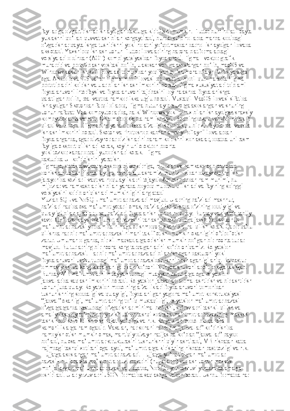 fayllariga o'zgartirishlar ishlaydigan dasturga kiritilishi mumkin. Flutter buni holatli qayta  
yuklashni qo‘llab-quvvatlash bilan kengaytiradi, bunda ko‘p hollarda manba kodidagi  
o‘zgarishlar qayta ishga tushirishni yoki holatni yo‘qotmasdan darhol ishlaydigan ilovada  
aks etadi. Yaxshiroq ishlash uchun Flutter ilovalarining barcha platformalardagi  
versiyalari oldindan (AOT) kompilyatsiyasidan foydalanadi. Figma - vektor grafik  
muharriri va prototiplash vositasi bo lib, u asosan veb-ga asoslangan bo lib, macOS va  ʻ ʻ
Windows uchun ish stoli ilovalari tomonidan yoqilgan qo shimcha oflayn funksiyalarga  	
ʻ
ega. Android va iOS uchun Figma mobil ilovasi real vaqtda mobil qurilmalarda Figma  
prototiplarini ko'rish va ular bilan ishlash imkonini beradi. Figma xususiyatlari to'plami  
foydalanuvchi interfeysi va foydalanuvchi tajribasini loyihalashda foydalanishga  
qaratilgan bo'lib, real vaqtda hamkorlikka urg'u beradi. Mustaqil MacOS ilovasi sifatida  
ishlaydigan Sketchdan farqli o'laroq, Figma butunlay brauzerga asoslangan va shuning  
uchun nafaqat Mac kompyuterlarida, balki Windows yoki Linux bilan ishlaydigan shaxsiy  
kompyuterlarda va hatto Chromebooklarda ham ishlaydi. Shuningdek, u veb-APIni taklif  
qiladi va u bepul. Figmaning yana bir katta afzalligi shundaki, u bir xil faylda real vaqtda  
ishlash imkonini beradi. Sketch va Photoshop kabi an'anaviy "oflayn" ilovalardan
foydalanganda, agar dizaynerlar o'z ishlarini baham ko'rishni xohlasalar, odatda uni rasm  
fayliga eksport qilishlari kerak, keyin uni elektron pochta 
yoki tezkor xabar orqali yuborishlari kerak.  Figma  
dasturida UI ko’rinishini yaratish.  
Figmada, statik tasvirlarni eksport qilish o'rniga, mijozlar va hamkasblar brauzerida  
ochishlari uchun Figma fayliga havolani ulashamiz. Bu o'z-o'zidan dizaynerning ish  
jarayonida sezilarli vaqt va noqulayliklarni tejaydi. Ammo bundan ham muhimi, bu  
mijozlar va hamkasblar ish bilan yanada boyroq muloqot qilishlari va faylning so'nggi  
versiyasini ko'rib chiqishlari mumkinligini anglatadi  
Yuzlab SQL va NoSQL ma’lumotlar bazalari mavjud. Ularning ba’zilari mashhur,  
ba’zilari haqida esa ma’lumot yetarli emas, ba’zilari ishlatishda o‘zining oddiyligi va  
qulayligi bilan ajralib tursa, ba’zilari foydalanish uchun noqulay. Bunday vaziyatda tabiiy  
savol tug‘iladi: qaysi ma’lumotlar bazasini tanlash kerak? Bunga javob berish uchun  
ma’lumotlar bazasi yordamida nimaga erishmoqchi ekanlikni hal qilish kerak. Qaror qabul  
qilishda har bir ma’lumotlar bazasi nimani taklif etishi mumkin ekanligini e’tirof etish  
zarur. Umuman olganda, bir xil maqsadlarga erishish mumkin bo‘lgan bir nechta turlar  
mavjud. Bu turlarning bir necha keng tarqalganlarini ko‘rib chiqamiz. Relyatsion  
ma’lumotlar bazasi. Har bir ma’lumotlar bazalari bilan ishlagan dasturchi yoki  
foydalanuvchi ushbu turdagi ma’lumotlar bazasidan ishni boshlaganligi aniq. Bu dastur  
ommaviyligi va keng tarqalganligi bilan ko‘pchilik foydalanuvchilar e’tiboriga tushgan.  
Bunday MB ma’lumotlarni muayyan turdagi muayyan ustunlarga ega relyatsion  
jadvallarida saqlash imkonini beradi. Relyatsion jadvallar normallashtirish va birlashtirish  
uchun juda qulay. Relyatsion modelning afzalliklari foydalanuvchi tomonidan  
tushunishning soddaligi va qulayligi, foydalanilgan yagona ma’lumot konstruktsiyasi  
“jadval” ekanligi, ma’lumotlarning to‘liq mustaqilligi, relyatsion ma’lumotlar bazasi  
o‘zgargarganda dasturdagi o‘zgarishlar minimal bo‘lishi, so‘rovlarni tashkil qilish va  
amaliy dasturiy ta’minotni yozish uchun tashqi xotirada ma’lumotlar bazasining maxsus  
tashkil etilishini bilishning hojati yo‘qligi va h.k. Relyatsion model bir qancha  
kamchiliklarga ham egadir. Masalan, har sohani har doim “jadvallar” ko‘rinishida  
namoyish etish mumkin emas, mantiqiy dizayn natijasida ko‘plab “jadvallar” paydo  
bo‘ladi, bu esa ma’lumotlar strukturasini tushunishni qiyinlashtiradi, MB nisbatan katta  
hajmdagi tashqi xotirani egallaydi, ma’lumotlarga kirishning nisbatan past tezligi va h.k.  
Hujjatga asoslangan ma’lumotlar bazalari. Hujjatga yo‘naltirilgan ma’lumotlar  
bazasi – bu ierarxik ma’lumotlar tuzilmalarini (hujjatlarni) saqlash uchun maxsus  
mo‘ljallangan ma’lumotlar bazasi va , odatda, NoSQL yondashuvi yordamida amalga  
oshiriladi. Ular yozuvlarni JSON formatida saqlashga imkon beradi. Ushbu formatda har   