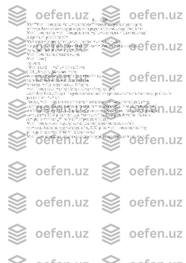 XULOSA
Men “Mobil ilovalarda ma`lumotlar ba`zasi” mavzusi bo`yicha qilgan loyiha  
ishinmda Axborot texnologiyalariga bo`layatgan e`tibor va undagi rivojlanish  
Mobil ilova haqida mobil ilova yaratishda ma`lumotlar bazasini ulash va undagi  
jarayonlarni yortitib berdim.  
Mamlakatamiz rivojlanishi uchun IT sohasi muhim o`rin tutadi. 
Biz yoshlar buning uchun yaxshi kadr bo`liashimiz va mamlkata oldidagi  
ma`sulyatni ado etishimiz talab qilinadi.  
Mobil ilova haqida qisqacha xulosa  
Mobil ilova ( 
inglizcha 
: Mobile app) — ma lum bir platforma  ʼ
( iOS , Android ,Windows Phone 
va boshqalar) uchun ishlab chiqilgan smartfonlar,  
planshetlar va boshqa mobil qurilmalarda 
ishlashga mo ljallangan dastur. Ko pgina  	
ʻ ʻ
mobil ilovalar qurilmaning o zida oldindan o rnatiladi yoki  	
ʻ ʻ
ularni App Store , Google  Play va boshqalar kabi onlayn dastur do konlaridan bepul yoki pullik 	
ʻ
yuklab olish  mumkin.  
Dastlab, mobil ilovalar elektron pochtani tezda tekshirish uchun ishlatilgan, ammo  
ularning yuqori talablari boshqa sohalarda ham kengayishiga olib keldi, masalan, mobil  
telefon va GPS o yinlari, suhbatlashish, video tomosha qilish va Internetdan foydalanish.  	
ʻ
Ushbu atama 2007-yildan beri juda mashhur bo lib, 2010-yilda Amerika Dialektik  	
ʻ
Jamiyati tomonidan „Yil so zlari“ ro yxatiga kiritilgan. 	
ʻ ʻ
Mobil ilovalar bozori bugungi kunda juda rivojlangan va barqaror o sib  	
ʻ
bormoqda. Statistika prognozlariga ko ra, 2020-yilda mobil ilovalar sanoatining  	
ʻ
yillik yalpi daromadi $189 milliarddan oshadi 
Mobil ilovalar yaratish uchun axborot texnologiyalaridan foydalanish mumkin.   