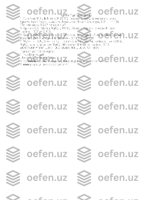 Foydalanilgan adabiyotlar
1. Guliamova M.K., & Aliev R.M. (2021). Database Concept, Relevance and Expert  
Systems. Scientific and Educational Areas Under Modern Challenges, 2021. – PP. 125– 
127. Чебоксары: SCC “Interaktiv plus”. 
2. Куликr С.C. Работа с MySQL, MS SQL Server и Oracle в примерах // практ.  
пособие. – 2021. – С. 602. 
3. Калинин М.С. Создание и администрирrание виртуальнb модели базы данных.  
// статья в сборнике трудr конференции. 2015. – С. 153–156. 
4. Мартишин С.А., Симонr В.Л. Проектирrание и реализация баз данных в СУБД  
MySQL  с использrанием  MySQL   Workbench . // Учебное пособие. –2012.  
ZAMONAVIY MA’LUMOTLAR BAZASI VA ULARNING TASNIF  
Foydalanilgan internet saytlar.  
1.  http://ziyonet.uz// 
- Axborot ta’lim tarmog’i portali.  
2. http://www. ref.uz// -Mustaqil ish, referat va yozma ishlar qidirish tizimi.  
3. www.google.uz– axborot qidiruv tizimi.  
  