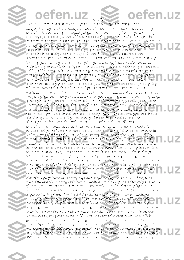 KIRISH
Axborot-kommunikatsiya texnologiyalari rivojlanishining zamonaviy jahon  
darajasi shundayki, respublikada jahon axborot makonining infratuzilmalari va milliy  
axborot-hisoblash tarmog’i integratsiyasiga mos keluvchi milliy tizimni yaratish milliy  
iqtisodiyot, boshqarish, fan va ta’lim samaradorligining muhim omili bo’lmoqda. Bu  
muammolar ancha murakkab va ayni paytda respublikamiz uchun dolzarbdir. Hozirda olib  
borilayotgan iqtisodiy, tuzilmaviy va boshqa o’zgarishlarni amalga oshirish natijalari  
respublikada axborotlashtirish bilan bog’liq muammolarning qanday va qaysi  
muddatlarda hal etishga ham bog’liqdir. O’quv fanlari bo’yicha elektron o’quv  
vositalarining yaratilishi mazkur fanlarni o’qitishda zamonaviy axborotkommunikatsiya  
texnologiyalaridan foydalanish imkoniyatini yanada kengaytiradi. Bu o’z navbatida,  
talabalarning mazkur fanlar bo’yicha bilimlarini chuqur o’zlashtirishlarining asosiy omili  
bo’lib, ta’lim-tarbiya sifati va samaradorligini oshiradi. Ayni shunday sa’y-harakatlar  
amalga oshirilishi ta’lim jarayoniga zamonaviy pedagogik va axborot texnologiyalarini  
keng tadbiq etishni yanada jadallashtirish, professor-o’qituvchilarni ilg’or pedagogik  
bilimlar va texnologiyalar bilan qurollantirish, ularning mahoratini oshirish, xorijiy oliy  
ta’lim muassasalari tajribasini chuqur o’rganish hamda ulardagi samarali usul va  
vositalarni milliy ta’lim tizimimizga joriy etish imkonini yaratadi. Multimedia - gurkirab  
rivojlanayotgan zamonaviy axborotlar texnologiyasidir. Uning ajralib turuvchi belgilariga  
quyidagilar kiradi: axborotning xilma-xil turlari: an’anaviy (matn, jadvallar, bezaklar va  
boshqalar), original (nutq, musiqa, videofilmlardan parchalar, telekadrlar, animasiya va  
boshqalar), turlarini bir dasturiy maxsulotda integrasiyalaydi. Bunday integrasiya  
axborotni ro’yxatdan o’tkazish va aks ettirishning turli qurilmalari, muayyan vaqtdagi ish,  
o’z tabiatiga ko’ra statik bo’lgan matn va grafikadan farqli ravishda, audio va  
videosignallar faqat vaqtning ma’lum oralig’ida ko’rib chiqiladi. Video va audio  
axborotlarni kompyuterda qayta ishlash va aks ettirish uchun markaziy prosessor tez  
xarakatchanligi, ma’lumotlarni uzatish shinasining o’tkazish qobiliyati operativ va video- 
xotira, katta sigimli tashqi xotira, xajm va kompyuter kirish-chiqish kanallari bo’yicha  
almashuvi tezligini taxminan ikki barovar oshirilishi talab etiladi, “inson-kompyuter”  
interaktiv muloqotining yangi darajasi, bunda muloqot jarayonida foydalanuvchi ancha  
keng va xar tomonlama axborotlarni oladiki, mazkur xolat ta’lim, ishlash yoki dam olish  
sharoitlarini yaxshilashga imkon beradi. multimedia vositalari asosida o’quvchilarga  
ta’lim berish va kadrlarni qayta tayorlashni yo’lga qo’yish xozirgi kunning dolzarb  
masalasidir. Multimedia tushunchasi 90-yillar boshida xayotimizga kirib keldi. Uning o’zi  
nima degan savol tug’ladi? Ko’pgina mutaxasislar bu atamani turlicha tahlil qilishmoqda.  
Bizning fikrimizcha, mul’timedia bu informatikaning dasturiy va texnikaviy vositalari  
asosida audio, video matn, grafika va animasiya effektlari asosida o’quv materiallarini  
o’quvchilarga yetkazib berishning mujassamlangan holdagi ko’rinishidir. Rivojlangan  
mamlakatlarda o’qitishning usuli hozirgi kunda ta’lim sohasi yo’nalishlari bo’yicha tadbiq  
qilinmoqda. Hatto har bir oila multimedia vositalarisiz xordiq chiqarmaydigan bo’lib  
qoldi. Multimedia vositalarining 81- yildagi yalpi oboroti 4 miliard AQSh dollarini tashkil  
qilgan bo’lsa 94-yil esa 16 milliard AQSh dollarini tashkil qildi. Hozirgi kunda esa  
sotilayotgan har bir kompyuterni mul’timedia vositalarisiz tasavvur qilib bolmaydi.  
Kompyuterlarning 70-yillarda ta’lim sohasida keng qo’llash yo’lida urinishlar zoye  
ketganligi avvalambor ular unumdorligining nihoyatda pastligi bilan bog’liq edi. Amaliyot  
shuni kursatmoqdaki, multimedia vositalari asosida o’quvchilarni o’qitish ikki barobar  
unumli va vaqtdan yutish mumkun. Multimedia vositalari asosida bilim olishda 30%  
gacha vaqtni tejash mumkin bo’lib, olingan bilimlar esa xotirada uzoq muddat saqlanib  
qoladi. Agar o’quvchilar berilayetgan materiallarni kurish asosida qabul qilsa, axborotni  
xotirada saqlash 25- 30%oshadi. Bunga qushimcha sifatida o`quv materiallari audio, video  
va grafika ko’rinishda mujassamlashgan xolda berilsa, materiallarni xotirada saqlab qolish  
75% ortadi. Multimedia vositalari asosida o’quvchilarni o’qitish quyidagi afzalliklarga   