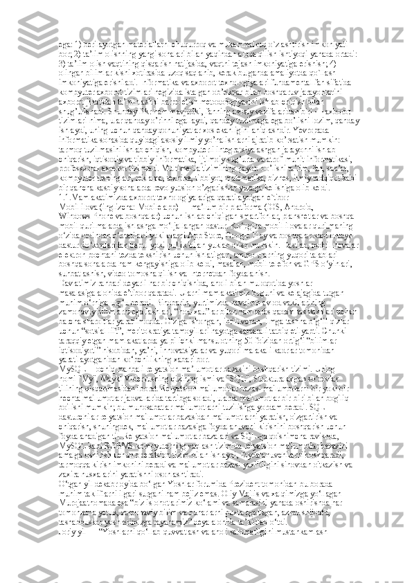 ega: 1) berilayotgan materiallarni chuqurroq va mukammalroq o`zlashtirish imkoniyati  
bor; 2) ta’lim olishning yangi sohalari bilan yaqindan aloqa qilish ishtiyoqi yanada ortadi:  
3) ta’lim olish vaqtining qisqarish natijasida, vaqtni tejash imkoniyatiga erishish; 4)  
olingan bilimlar kishi xotirasida uzoq saqlanib, kerak bulganda amaliyotda qo`llash  
imkoniyatiga erishiladi. Informatika va axborot texnologiyalari fundamental fan sifatida  
kompyuter axborot tizimlari negizida istalgan ob’ektlar bilan boshqaruv jarayonlarini  
axborot jihatidan ta’minlashni barpo etish metodologiyasini ishlab chiqish bilan  
shug’ullanadi. Shunday fikr ham mavjudki, fanning asosiy vazifalaridan biri — axborot  
tizimlari nima, ular qanday o’rinni egallaydi, qanday tuzilmaga ega bo’lishi lozim, qanday  
ishlaydi, uning uchun qanday qonuniyatlar xos ekanligini aniqlashdir. Yevropada  
informatika sohasida quyidagi asosiy ilmiy yo’nalishlarni ajratib ko’rsatish mumkin:  
tarmoq tuzilmasini ishlab chiqish, kompyuterli integratsiyalashgan jarayonni ishlab  
chiqarish, iqtisodiy va tibbiy informatika, ijtimoiy sug’urta va atrof-muhit informatikasi,  
professional axborot tizimlari. Multimedia tizimining paydo bo’lishi ta’lim, fan, san’at,  
kompyuter treninglari, reklama, texnika, tibbiyot, matematika, biznes, ilmiy tadqiqot kabi  
bir qancha kasbiy sohalarda revolyutsion o’zgarishlar yuzaga kelishiga olib keldi. 
1.1.Mamlakatimizda axborot tеxnologiyalariga qaratilayotgan e`tibor  
Mobil ilova (inglizcha: Mobile app) — ma lum bir platforma (iOS, Android,  ʼ
Windows Phone va boshqalar) uchun ishlab chiqilgan smartfonlar, planshetlar va boshqa  
mobil qurilmalarda ishlashga mo ljallangan dastur. Ko pgina mobil ilovalar qurilmaning  	
ʻ ʻ
o zida oldindan o rnatiladi yoki ularni App Store, Google Play va boshqalar kabi onlayn  	
ʻ ʻ
dastur do konlaridan bepul yoki pullik bilan yuklab olish mumkin. Dastlab, mobil ilovalar  	
ʻ
elektron pochtani tezda tekshirish uchun ishlatilgan, ammo ularning yuqori talablari  
boshqa sohalarda ham kengayishiga olib keldi, masalan, mobil telefon va GPS o yinlari,  	
ʻ
suhbatlashish, video tomosha qilish va Internetdan foydalanish.  
Davlatimiz rahbari deyarli har bir chiqishida, aholi bilan muloqotida yoshlar  
masalasiga alohida e’tibor qaratadi. Ularni mamlakatimiz buguni va kelajagida tutgan  
muhim o‘rniga urg‘u beradi. Binobarin, yurtimizda navqiron avlod vakillarining  
zamonaviy bilimlarni egallashlari, “nou-xau”lar bilan hamnafas qadam tashlashlari uchun  
barcha sharoitlar yaratilmoqda. O‘ziga ishongan, intiluvchan, ilmga tashna o‘g‘il-qizlar  
uchun “sotsial lift”, meritokratiya tamoyillari hayotga samarali tatbiq etilyapti. Chunki  
taraqqiy etgan mamlakatlarda yalpi ichki mahsulotning 50 foizidan ortig‘i “bilimlar  
iqtisodiyoti” hisobidan, ya’ni, innovatsiyalar va yuqori malakali kadrlar tomonidan  
yaratilayotganidan ko‘pchilikning xabari bor.  
MySQL— ochiq manbali relyatsion ma lumotlar bazasini boshqarish tizimi. Uning  	
ʼ
nomi "My", Maykl Videniusning qizining ismi va "SQL", Strukturalangan so rovlar  	
ʻ
tilining qisqartmasidan iborat. Relyatsion ma'lumotlar bazasi ma'lumotlarni bir yoki bir  
nechta ma'lumotlar jadvallarida tartibga soladi, ularda ma'lumotlar bir-biri bilan bog'liq  
bo'lishi mumkin; bu munosabatlar ma'lumotlarni tuzilishga yordam beradi. SQL -  
dasturchilar relyatsion ma'lumotlar bazasidan ma'lumotlarni yaratish, o'zgartirish va  
chiqarish, shuningdek, ma'lumotlar bazasiga foydalanuvchi kirishini boshqarish uchun  
foydalanadigan til. Relyatsion ma'lumotlar bazalari va SQL-ga qo'shimcha ravishda,  
MySQL kabi RDBMS kompyuterning saqlash tizimida relyatsion ma'lumotlar bazasini  
amalga oshirish uchun operatsion tizim bilan ishlaydi, foydalanuvchilarni boshqaradi,  
tarmoqqa kirish imkonini beradi va ma'lumotlar bazasi yaxlitligini sinovdan o'tkazish va  
zaxira nusxalarini yaratishni osonlashtiradi.  
O‘tgan yil dekabr oyida bo‘lgan Yoshlar forumida Prezident tomonidan bu borada  
muhim takliflarni ilgari surgani ham bejiz emas. Oliy Majlis va xalqimizga yo‘llagan  
Murojaatnomada esa “biz islohotlarimiz ko‘lami va samarasini yanada oshirishda har  
tomonlama yetuk, zamonaviy bilim va hunarlarni puxta egallagan, azmu shijoatli,  
tashabbuskor yoshlarimizga tayanamiz” deya alohida ta’kidlab o‘tdi.  
Joriy yil — “Yoshlarni qo‘llab-quvvatlash va aholi salomatligini mustahkamlash   