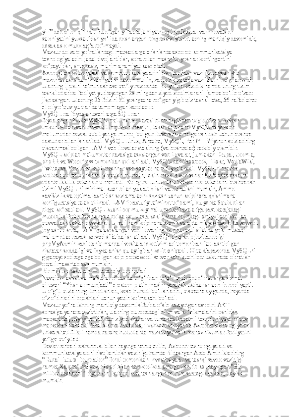 yili” deb e’lon qilindi. Bu o‘tgan yillarda jamiyatning intellektual va innovatsion  
salohiyatini yuksaltirish yo‘lida boshlangan progressiv islohotlarning mantiqiy davomidir,  
desak aslo mubolag‘a bo‘lmaydi.  
Mazkur dolzarb yo‘nalishdagi maqsadlarga erishishda axborot-kommunikatsiya  
texnologiyalarini jadal rivojlantirish, soha bilan mashg‘ul yoshlar kontingentini  
ko‘paytirish, shubhasiz, muhim ahamiyat kasb etadi.  
Axborot texnologiyalari va kommunikatsiyalarini rivojlantirish vazirligi aynan shu  
mezonlar asosida o‘z faoliyatini davom ettirib, zarur bir qancha vazifalarni belgilab oldi.  
Ularning ijrosini ta’minlash esa qat’iy nazoratda. Bu yo‘lda vazirlik hamda uning tizim  
tashkilotlarida faoliyat yuritayotgan 28 mingdan ziyod xodimlar ahil jamoa bo‘lib o‘zaro  
jisplashgan. Ularning 25 foizini 30 yoshgacha bo‘lgan yigit-qiz tashkil etsa, 56 nafari chet  
el oliy o‘quv yurtlarida tamomlagan kadrlardir. 
MySQL-da foydalanuvchilarga SQL-dan  
foydalangan holda MySQL ma'lumotlar bazasi bilan to'g'ridan-to'g'ri o'zaro ishlash  
imkonini beruvchi mustaqil mijozlari mavjud, lekin ko'pincha MySQL relyatsion  
ma'lumotlar bazasi qobiliyatiga muhtoj bo'lgan ilovalarni amalga oshirish uchun boshqa  
dasturlar bilan ishlatiladi. MySQL Linux, Apache, MySQL, Perl/PHP/Python so'zlarining  
qisqartmasi bo'lgan LAMP veb-ilovalar stekining (va boshqalar) tarkibiy qismidir.  
MySQL ko'plab ma'lumotlar bazasiga asoslangan veb-ilovalar, jumladan Drupal, Joomla,  
phpBB va WordPress tomonidan qo'llaniladi. MySQL-dan Facebook, Flickr, MediaWiki,  
Twitter va YouTube kabi mashhur veb-saytlar ham foydalanadi. MySQLni manba  
kodidan qo'lda qurish va o'rnatish mumkin, lekin maxsus sozlashlar talab qilinmasa, u  
odatda ikkilik paketdan o'rnatiladi. Ko'pgina Linux distributivlarida paketlarni boshqarish  
tizimi MySQL-ni minimal kuch bilan yuklab olishi va o'rnatishi mumkin, Ammo  
xavfsizlik va optimallashtirish sozlamalarini sozlash uchun ko'pincha qo'shimcha  
konfiguratsiya talab qilinadi. LAMP dasturiy ta minot to plami, bu yerda Squid bilan  ʼ ʻ
birga ko rsatiladi. MySQL kuchliroq mulkiy ma'lumotlar bazalariga past darajadagi  	
ʻ
muqobil sifatida boshlangan bo'lsa-da, u asta-sekin katta hajmdagi ehtiyojlarni qo'llab- 
quvvatlash uchun rivojlandi. U hali ham ko'pincha kichik va o'rta miqyosdagi bitta serverli  
joylashtirishda, LAMPga asoslangan veb-ilovaning komponenti sifatida yoki mustaqil  
ma'lumotlar bazasi serveri sifatida ishlatiladi. MySQLning ko'p jozibadorligi  
phpMyAdmin kabi ochiq manbali vositalar ekotizimlari tomonidan faollashtirilgan  
nisbatan soddaligi va foydalanish qulayligidan kelib chiqadi . O'rta diapazonda MySQLni  
gigabayt xotiraga ega bo'lgan ko'p protsessorli server kabi kuchliroq uskunada o'rnatish  
orqali masshtablash mumkin.  
Bir million dasturchi — taraqqiyot nihollari  
Navqiron avlod va ma’sullar o‘rtasida to‘g‘ridan-to‘g‘ri muloqot o‘rnatishga xizmat  
qiluvchi “Yoshlar murojaati” elektron platformasini yaratish ustida ishlar olib borilyapti.  
U o‘g‘il-qizlarning ilm olishlari, kasb-hunarli bo‘lishlarini, qisqacha aytganda, hayotda  
o‘z o‘rinlarini topishlari uchun yaqin ko‘makchi bo‘ladi.  
Mazkur yo‘nalishning mantiqiy davomi sifatida o‘sib kelayotgan avlodni AKT  
sohasiga yanada qiziqtirish, ularning bu boradagi bilim va ko‘nikmalarini oshirish  
maqsadida joriy yilda 100 dan ziyod shahar va tumanda Raqamli texnologiyalar o‘quv  
markazlari ochiladi. Shu bilan bir qatorda, Toshkent viloyatida Axborot texnologiyalari  
universiteti filiali hamda barcha hududlarda mazkur yo‘nalishda texnikumlar faoliyatini  
yo‘lga qo‘yiladi.  
Davlat rahbari tashabbusi bilan hayotga tatbiq etilib, Axborot texnologiyalari va  
kommunikatsiyalarini rivojlantirish vazirligi hamda Birlashgan Arab Amirliklarining  
“Dubai Future Foundation” fondi tomonidan Investitsiyalar va tashqi savdo vazirligi  
hamda Xalq ta’limi vazirliklari bilan hamkorlikda amalga oshirib kelinayotgan “Bir  
million dasturchi” loyihasini istiqbol sari tashlangan muhim strategik qadam, deyish  
mumkin.   