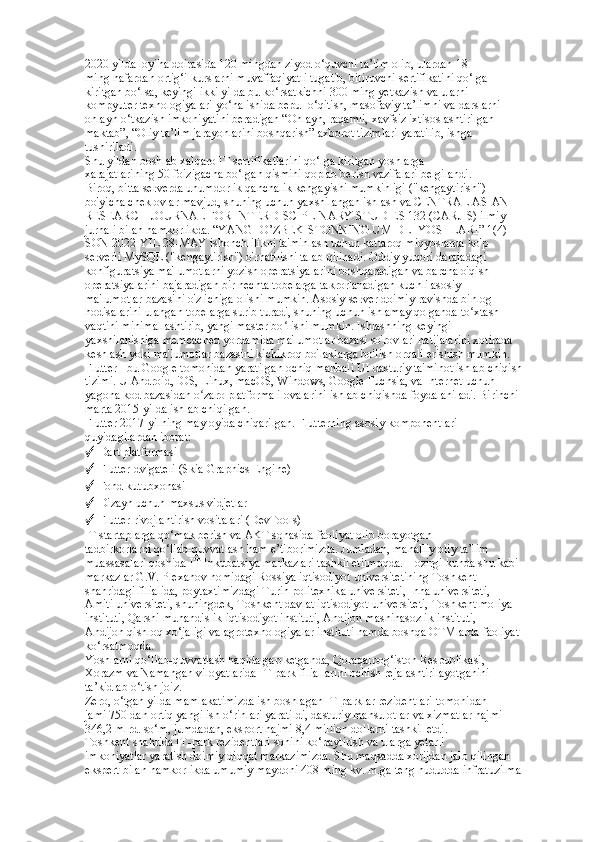 2020 yilda loyiha doirasida 120 mingdan ziyod o‘quvchi ta’lim olib, ulardan 18  
ming nafardan ortig‘i kurslarni muvaffaqiyatli tugatib, bitiruvchi sertifikatini qo‘lga  
kiritgan bo‘lsa, keyingi ikki yilda bu ko‘rsatkichni 300 ming yetkazish va ularni  
kompyuter texnologiyalari yo‘nalishida bepul o‘qitish, masofaviy ta’limni va darslarni  
onlayn o‘tkazish imkoniyatini beradigan “Onlayn, raqamli, xavfsiz ixtisoslashtirilgan  
maktab”, “Oliy ta’lim jarayonlarini boshqarish” axborot tizimlari yaratilib, ishga  
tushiriladi.  
Shu yildan boshlab xalqaro IT sertifikatlarini qo‘lga kiritgan yoshlarga  
xarajatlarining 50 foizigacha bo‘lgan qismini qoplab berish vazifalari belgilandi.  
Biroq, bitta serverda unumdorlik qanchalik kengayishi mumkinligi ("kengaytirish")  
bo'yicha cheklovlar mavjud, shuning uchun yaxshilangan ishlash va CENTRAL ASIAN  
RESEARCH JOURNAL FOR INTERDISCIPLINARY STUDIES 132 (CARJIS) ilmiy  
jurnali bilan hamkorlikda. “YANGI O’ZBEKISTONNING UMIDLI YOSHLARI” 1(4)- 
SON 2022-YIL 28-MAY ishonchlilikni ta'minlash uchun kattaroq miqyoslarda ko'p  
serverli MySQL ("kengaytirish") o'rnatilishi talab qilinadi. Oddiy yuqori darajadagi  
konfiguratsiya ma'lumotlarni yozish operatsiyalarini boshqaradigan va barcha o'qish  
operatsiyalarini bajaradigan bir nechta tobelarga takrorlanadigan kuchli asosiy  
ma'lumotlar bazasini o'z ichiga olishi mumkin. Asosiy server doimiy ravishda binlog  
hodisalarini ulangan tobelarga surib turadi, shuning uchun ishlamay qolganda to xtash  ʻ
vaqtini minimallashtirib, yangi master bo lishi mumkin. Ishlashning keyingi  	
ʻ
yaxshilanishiga memcached yordamida ma'lumotlar bazasi so'rovlari natijalarini xotirada  
keshlash yoki ma'lumotlar bazasini kichikroq bo'laklarga bo'lish orqali erishish mumkin.  
Flutter - bu Google tomonidan yaratilgan ochiq manbali UI dasturiy ta'minot ishlab chiqish  
tizimi. U Android, iOS, Linux, macOS, Windows, Google Fuchsia, va Internet uchun  
yagona kod bazasidan o zaro platforma ilovalarini ishlab chiqishda foydalaniladi. Birinchi  	
ʻ
marta 2015-yilda ishlab chiqilgan. 
Flutter 2017-yilning may oyida chiqarilgan. Flutterning asosiy komponentlari  
quyidagilardan iborat: 
✓  Dart platformasi 
✓  Flutter dvigateli (Skia Graphics Engine) 
✓  Fond kutubxonasi  
✓  Dizayn uchun maxsus vidjetlar 
✓  Flutter rivojlantirish vositalari (DevTools)  
IT startaplarga qo‘mak berish va AKT sohasida faoliyat olib borayotgan  
tadbirkorlarni qo‘llab-quvvatlash ham e’tiborimizda. Jumladan, mahalliy oliy ta’lim  
muassasalari qoshida IT Inkubatsiya markazlari tashkil etilmoqda. Hozirgi kunda shu kabi  
markazlar G.V. Plexanov nomidagi Rossiya iqtisodiyot universitetining Toshkent  
shahridagi filialida, poytaxtimizdagi Turin politexnika universiteti, Inha universiteti,  
Amiti universiteti, shuningdek, Toshkent davlat iqtisodiyot universiteti, Toshkent moliya  
instituti, Qarshi muhandislik-iqtisodiyot instituti, Andijon mashinasozlik instituti,  
Andijon qishloq xo‘jaligi va agrotexnologiyalar instituti hamda boshqa OTMlarda faoliyat  
ko‘rsatmoqda.  
Yoshlarni qo‘llab-quvvatlash haqida gap ketganda, Qoraqalpog‘iston Respublikasi,  
Xorazm va Namangan viloyatlarida IT-park filiallarini ochish rejalashtirilayotganini  
ta’kidlab o‘tish joiz.  
Zero, o‘tgan yilda mamlakatimizda ish boshlagan IT-parklar rezidentlari tomonidan  
jami 750 dan ortiq yangi ish o‘rinlari yaratildi, dasturiy mahsulotlar va xizmatlar hajmi  
346,2 mlrd. so‘m, jumdadan, eksport hajmi 8,4 million dollarni tashkil etdi.  
Toshkent shahrida IT-park rezidentlari sonini ko‘paytirish va ularga yetarli  
imkoniyatlar yaratish doimiy diqqat markazimizda. Shu maqsadda xorijdan jalb qilingan  
ekspert bilan hamkorlikda umumiy maydoni 408 ming kv. m.ga teng hududda infratuzilma   