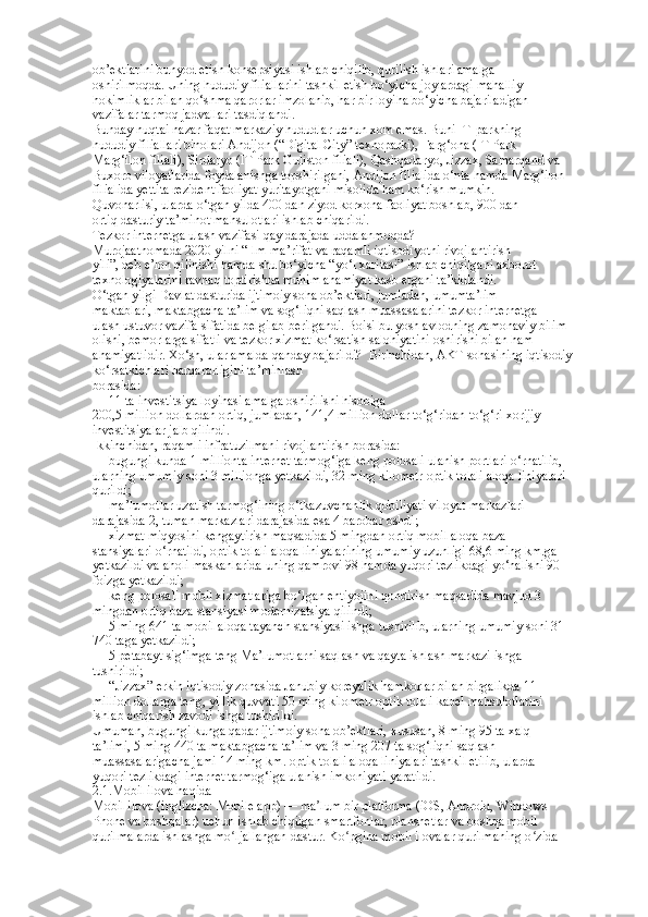 ob’ektlarini bunyod etish konsepsiyasi ishlab chiqilib, qurilish ishlari amalga  
oshirilmoqda. Uning hududiy filiallarini tashkil etish bo‘yicha joylardagi mahalliy  
hokimliklar bilan qo‘shma qarorlar imzolanib, har bir loyiha bo‘yicha bajariladigan  
vazifalar tarmoq jadvallari tasdiqlandi.  
Bunday nuqtai nazar faqat markaziy hududlar uchun xom emas. Buni IT-parkning  
hududiy filiallari binolari Andijon (“Digital City” texnoparki), Farg‘ona (IT Park  
Marg‘ilon filiali), Sirdaryo (IT Park Guliston filiali), Qashqadaryo, Jizzax, Samarqand va  
Buxoro viloyatlarida foydalanishga topshirilgani, Andijon filialida o‘nta hamda Marg‘ilon  
filialida yettita rezident faoliyat yuritayotgani misolida ham ko‘rish mumkin.  
Quvonarlisi, ularda o‘tgan yilda 400 dan ziyod korxona faoliyat boshlab, 900 dan  
ortiq dasturiy ta’minot mahsulotlari ishlab chiqarildi.  
Tezkor internetga ulash vazifasi qay darajada uddalanmoqda?  
Murojaatnomada 2020 yilni “Ilm-ma’rifat va raqamli iqtisodiyotni rivojlantirish  
yili”, deb e’lon qilinishi hamda shu bo‘yicha “yo‘l xaritasi” ishlab chiqilgani axborot  
texnologiyalarini ravnaq toptirishda muhim ahamiyat kasb etgani ta’kidlandi.  
O‘tgan yilgi Davlat dasturida ijtimoiy soha ob’ektlari, jumladan, umumta’lim  
maktablari, maktabgacha ta’lim va sog‘liqni saqlash muassasalarini tezkor internetga  
ulash ustuvor vazifa sifatida belgilab berilgandi. Boisi bu yosh avlodning zamonaviy bilim  
olishi, bemorlarga sifatli va tezkor xizmat ko‘rsatish salohiyatini oshirishi bilan ham  
ahamiyatlidir. Xo‘sh, ular amalda qanday bajarildi?  Birinchidan, AKT sohasining iqtisodiy 
ko‘rsatkichlari barqarorligini ta’minlash  
borasida:  
— 11 ta investitsiya loyihasi amalga oshirilishi hisobiga  
200,5 million dollardan ortiq, jumladan, 141,4 million dollar to‘g‘ridan-to‘g‘ri xorijiy  
investitsiyalar jalb qilindi.  
Ikkinchidan, raqamli infratuzilmani rivojlantirish borasida:  
— bugungi kunda 1 millionta internet tarmog‘iga keng polosali ulanish portlari o‘rnatilib,  
ularning umumiy soni 3 millionga yetkazildi, 32 ming kilometr optik tolali aloqa liniyalari  
qurildi;  
— ma’lumotlar uzatish tarmog‘ining o‘tkazuvchanlik qobiliyati viloyat markazlari  
darajasida 2, tuman markazlari darajasida esa 4 barobar oshdi;  
— xizmat miqyosini kengaytirish maqsadida 5 mingdan ortiq mobil aloqa baza  
stansiyalari o‘rnatildi, optik tolali aloqa liniyalarining umumiy uzunligi 68,6 ming km.ga  
yetkazildi va aholi maskanlarida uning qamrovi 98 hamda yuqori tezlikdagi yo‘nalishi 90  
foizga yetkazildi;  
— keng polosali mobil xizmatlariga bo‘lgan ehtiyojini qondirish maqsadida mavjud 3  
mingdan ortiq baza stansiyasi modernizatsiya qilindi;  
— 5 ming 641 ta mobil aloqa tayanch stansiyasi ishga tushirilib, ularning umumiy soni 31  
740 taga yetkazildi;  
— 5 petabayt sig‘imga teng Ma’lumotlarni saqlash va qayta ishlash markazi ishga  
tushirildi;  
— “Jizzax” erkin iqtisodiy zonasida Janubiy koreyalik hamkorlar bilan birgalikda 11  
million dollarga teng, yillik quvvati 50 ming kilometr optik tolali kabel mahsulotlarini  
ishlab chiqarish zavodi ishga tushirildi.  
Umuman, bugungi kunga qadar ijtimoiy soha ob’ektlari, xususan, 8 ming 95 ta xalq  
ta’limi, 5 ming 440 ta maktabgacha ta’lim va 3 ming 207 ta sog‘liqni saqlash  
muassasalarigacha jami 14 ming km. optik tolali aloqa liniyalari tashkil etilib, ularda  
yuqori tezlikdagi internet tarmog‘iga ulanish imkoniyati yaratildi.  
2.1.Mobil ilova haqida  
Mobil ilova (inglizcha: Mobile app) — ma lum bir platforma (iOS, Android, Windows  ʼ
Phone va boshqalar) uchun ishlab chiqilgan smartfonlar, planshetlar va boshqa mobil  
qurilmalarda ishlashga mo ljallangan dastur. Ko pgina mobil ilovalar qurilmaning o zida  	
ʻ ʻ ʻ 