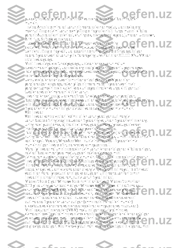 yuklash, fotosurat yoki videoni tahrirlash va boshqa ko'plab vazifalarni bajarishi  
mumkin.  
Hozirda Android terminallari uchun bir nechta do'konlar mavjud, ular orasida eng  
mashhuri Google tizimi uchun rasmiy Google Play do'konidir. Bunga muqobil sifatida  
yana bir Aurora do'koni qo'shiladi, shuningdek, boshqa tashqi saytlar, jumladan  Uptodown, 
APK Pure, Softonic va boshqalar.  
Huawei telefonlari Android-dan belgilanmagan va ular o'zlarining  
ekotizimlarini va o'zlarining do'konlarini, xususan, Ilovalar galereyasini ishga  
tushirishdi. Google Play kabi, u allaqachon brendning mobil telefoniga ega bo'lgan  
barcha foydalanuvchilar uchun yirik franchayzing unvonlari bilan 300.000 XNUMX dan  
ortiq ilovalarga ega.  
Mobil ilova o'ziga xos funktsiyaga ega, u bizdan ishlash uchun ma'lum  
ruxsatnomalarni so'raydi, ular orasida eng odatiyi saqlashdir, garchi u yagona emas.  
Ba'zilar, masalan, chiroq kabi, kameraga ruxsat berishimizni aytadi, chunki u yorug'lik  
berish uchun o'z chirog'idan foydalanadi.  
Ushbu vosita ishlab chiquvchi tomonidan chiqarilgan turli versiyalar bilan  
yangilanadigan kodga ega, ba'zan yiliga bir necha marta. Foydalanuvchi hozir  
yangilash tugmasini bosib kutishi kerak uni qayta o'rnatish va unga kiritilgan turli  
tuzatishlar va qo'shimchalarni kiritish uchun.  
Ilovaning ishlashi oddiy, Ular smartfonga funksiyalar berish uchun yaratilgan,  
faqat bittasini yuklab olish va o'rnatish va u bilan vazifalarni bajarish kifoya. Raqamning  
ko'pligini hisobga olsak, biz telefonimizda ulardan foydalanish davomida  
foydalanishimiz mumkin bo'lgan qiziqarli va bepullarini topishimiz mumkin.  
Veb-ilovalar  
Veb-ilovalar kamroq xotirani iste'mol qilish uchun yaratilgan qurilmangiz  
uchun faqat telefoningizdagi brauzerdan foydalaning va undan foydalanishni boshlang.  
Uning narxi yuqori emas, tajriba bir xil emas, garchi u mahalliy dasturga o'xshash  
interfeys yaratish tufayli vaqt o'tishi bilan yaxshilanib bormoqda.  
Farqi juda ko'p, ishlab chiquvchi ikkalasini ham yaratishi va rivojlantirishi mumkin,  
buning uchun veb-ilovani turli bosqichlarda sinab ko'rishi kerak, u mobil operatsion tizim  
kabi ishlaydi. Masalan, WhatsApp Web - bu biz internet orqali foydalanishimiz  
mumkin bo'lgan ilova telefon, planshet va kompyuter orqali.  
Mahalliy ilovalar ma'lum bir operatsion tizim uchun ishlab chiqilganlar  sifatida tanilgan, 
ba'zilari faqat kompaniyada mavjud, garchi ba'zida siz boshqa mobil  
tizimda ham xuddi shunday ko'rishingiz mumkin. Har bir mobil operatsion tizim uchun  
ilova ishlab chiqilishi kerak, iOS dan Android ga va aksincha, yaroqsiz.  
Bir nechta mahalliy ilovalar taqvim, kontaktlar va boshqalar kabilar bo'lib, ular  
odatda ishlaydi va ularni sozlamalardan qilsangiz ham o'chirib bo'lmaydi. Telefon vaqti- 
vaqti bilan mahalliy dastur bilan birga keladi, garchi u bir nechta uchinchi tomon  
ilovalarini oldindan o'rnatsa ham, bu biz uchun foydali bo'ladi.  
Microsoft Store (ilgari Windows Store nomi bilan tanilgan) Microsoft tomonidan  
2012 yilda uning uchun taqdim etilgan Windows 8 va Windows RT platformalar. U  
shuningdek Windows 8 bilan ishlash uchun sertifikatlangan an'anaviy ish stoli  
dasturlarining ro'yxatlarini olib yurishi mumkin, lekin u asosan "Windows Store  
ilovalarini" tarqatishda ishlatiladi - bu asosan planshetlarda va boshqa sensorli  
qurilmalarda foydalanish uchun qurilgan (ammo baribir ishlatilishi mumkin)  
a klaviatura va sichqoncha va boshqalar statsionar kompyuterlar va noutbuklar ).  
Mobil dasturlarni boshqarish (MAM) mas'ul bo'lgan dasturiy ta'minot va  
xizmatlarni tavsiflaydi ta'minot va biznes sharoitida ishlatiladigan ichki ishlab chiqilgan  
va sotuvga qo'yiladigan mobil ilovalarga kirishni boshqarish. Ushbu strategiya o'z  
qurilmangizni olib keling (BYOD) ish strategiyasining xavfsizlik xavfini oldindan  
belgilashga qaratilgan. Xodim shaxsiy qurilmani korxona sharoitiga olib kirganda, mobil   