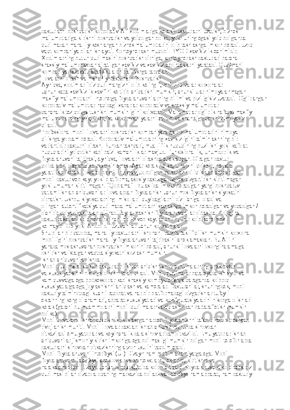 dasturlarni boshqarish korporativ AT xodimlariga kerakli dasturlarni uzatish, biznes  
ma'lumotlariga kirishni boshqarish va yo'qolgan bo'lsa, yoki uning egasi yo'q bo'lganda  
qurilmadan mahalliy keshlangan biznes ma'lumotlarini olib tashlashga imkon beradi. uzoq  
vaqt kompaniya bilan ishlaydi. Konteynerlash muqobil BYOD xavfsizlik echimidir.  
Xodimlarning butun qurilmasini boshqarish o'rniga, konteynerlash dasturlari barcha  
shaxsiy ma'lumotlardan ajratilgan xavfsiz va xavfsiz cho'ntaklarni yaratadi. Qurilmani  
kompaniya nazorati faqat shu alohida idishga tarqaladi.  
Ilovalarni o'rash va mahalliy dasturlarni boshqarish  
Ayniqsa, xodimlar "o'z qurilmangizni olib keling ", mobil ilovalar korxonalar  
uchun katta xavfsizlik xavfini keltirib chiqarishi mumkin, chunki ular himoyalanmagan  
maxfiy ma'lumotlarni Internetga foydalanuvchilarning bilimi va roziligisiz uzatadi.  O'g'irlangan 
korporativ ma'lumotlar haqidagi xabarlar korporativ va shaxsiy ma'lumotlar  
qanchalik tez qo'lga tushishi mumkinligini ko'rsatadi. Ma'lumotlar o'g'irlik nafaqat maxfiy  
ma'lumotlarning yo'qolishi, balki kompaniyalarni hujum va shantajga qarshi himoyasiz  
qiladi.  
Professional mobil ilovalarni boshqarish kompaniyalarga o'z ma'lumotlarini himoya  
qilishga yordam beradi. Korporativ ma'lumotlarning xavfsizligini ta'minlashning bir  
variantidir dasturni o'rash. Bundan tashqari, mualliflik huquqining buzilishi yoki kafolat  
huquqlarini yo'qotish kabi ba'zi kamchiliklar mavjud. Funktsionallik, unumdorlik va  
foydalanuvchi tajribasi, ayniqsa, ilovalarni o'rashda cheklangan. O'ralgan dastur  
qoidalarini o'zgartirish mumkin emas. Agar kerak bo'lsa, u narxni qo'shib, noldan  
yaratilishi kerak. Ilova to'plami - bu mavjud bo'lgan narsadan to'liq ishlab chiqarilgan  
mobil dastur veb-sayt yoki platforma, asosiy dasturga ozgina o'zgartirish kiritilmagan  
yoki umuman kiritilmagan. "Qoplama" - bu aslida imkon beradigan yangi boshqaruv  
qatlami ishlab chiquvchilar ilovalardan foydalanish uchun mos foydalanish siyosatini  
o'rnatish. Ushbu  siyosatlarning  misollari  quyidagilarni  o'z  ichiga  oladi va 
olingan  autentifikatsiya qurilmada ma'lumotlarni saqlashga imkon beradigan va yoqadigan /  
o'chirib qo'yadigan talab qilinadi fayl almashish foydalanuvchilar o'rtasida. Ko'pgina  
dastur paketlari ko'pincha birinchi bo'lib veb-saytlar bo'lib, ular ko'pincha mos  
kelmaydi iOS yoki Android Tuzuvchilar uchun ko'rsatmalar.  
Shu bilan bir qatorda, mahalliy dasturlarni ishonchli tarzda taklif qilish mumkin korxona  
mobilligini boshqarish mahalliy foydalanuvchi tajribasini cheklamasdan. Bu AT-ni  
yanada moslashuvchan boshqarish imkonini beradi, chunki ilovalarni osongina amalga  
oshirish va istalgan vaqtda siyosatni sozlash mumkin.  
Ishlab chiquvchilar ishda : 
Mobil qurilmalar uchun dasturlarni ishlab chiqish ushbu qurilmalarning cheklovlari  
va xususiyatlarini hisobga olishni talab qiladi. Mobil qurilmalar batareyada ishlaydi va  
kam quvvatga ega protsessorlar kabi shaxsiy kompyuterlarga qaraganda ko'proq  
xususiyatlarga ega joylashishni aniqlash va kameralar. Dasturchilar, shuningdek, mobil  
dasturiy ta'minotdagi kuchli raqobat va har bir platformadagi o'zgarishlar tufayli  
ekranning keng o'lchamlari, apparat xususiyatlari va konfiguratsiyalarini hisobga olishlari  
kerak (garchi bu muammolarni mobil qurilmalarni aniqlash bilan bartaraf etish mumkin  
bo'lsa).  
Mobil ilovalarni ishlab chiqish ixtisoslashganlardan foydalanishni talab qiladi birlashgan  
rivojlanish muhiti. Mobil ilovalar dastlab ishlab chiqish muhitida sinovdan  
o'tkaziladi emulyatorlar va keyinchalik dala sinovlaridan o'tkazildi. Emulyatorlar ishlab  
chiquvchilar jismoniy kirish imkoniga ega bo'lmasligi mumkin bo'lgan mobil telefonlarda  
dasturlarni sinovdan o'tkazishning arzon usulini taqdim etadi.  
Mobil foydalanuvchi interfeysi (UI) Dizayn ham muhim ahamiyatga ega. Mobil  
foydalanuvchi interfeysi cheklovlar va kontekstlarni, ekranni, kiritishni va  
harakatchanlikni dizayn uchun kontur sifatida ko'rib chiqadi. Foydalanuvchi ko'pincha o'z  
qurilmasi bilan o'zaro aloqaning markazida bo'ladi va interfeys ham apparat, ham dasturiy   