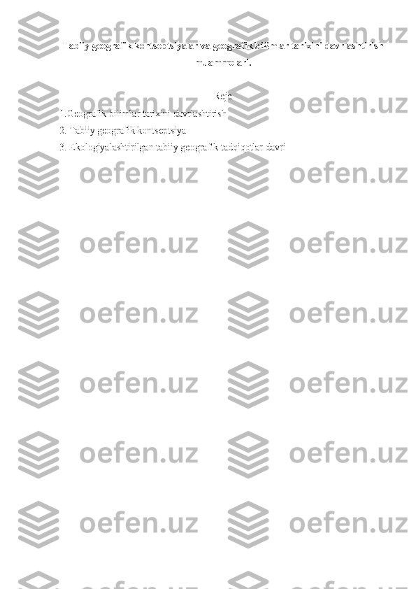 Tabiiy gеоgrafik kоntsеptsiyalar  va geografik bilimlar tarixini davrlashtirish
muammolari.
Reja
1.Geografik bilimlar tarixini davrlashtirish
2.   Tabiiy gеоgrafik kоntsеptsiya
3.   Ekоlоgiyalashtirilgan tabiiy gеоgrafik tadqiqоtlar davri 