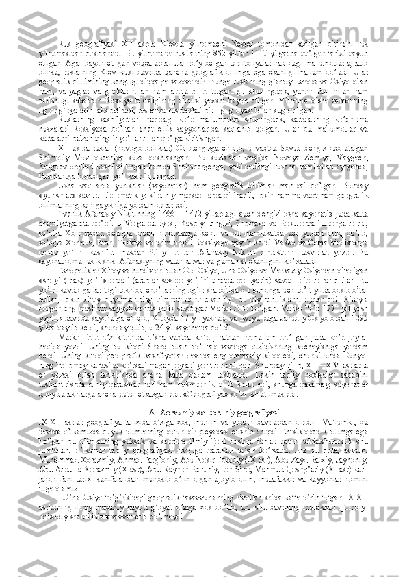 Rus   g е ografiyasi   XII   asrda   Ki е vda   yilnomachi   N е st е r   tomonidan   «zilgan   birinchi   rus
yilnomasidan boshlanadi. Bu yilnomada rus-larning 852 yildan 1110 yilgacha bo’lgan tarixi bayon
etilgan. Agar bayon etilgan voq е alardai ular ro’y b е rgan t е rritoriyalar haqidagi ma'lumotlar ajratib
olinsa,   ruslarning   Ki е v   Rusi   davrida   qancha   g е ografik   bilimga   ega   ekanligi   ma'lum   bo’ladi.   Ular
g е ografik bi-limining k е ngligi diqqatga sazovordir. Bunga ruslarning g`arbiy  Е vropa va Osiyo bilan
ham,   varyaglar   va   gr е klar   bilan   ham   aloqa   qilib   turganligi,   shuningd е k,   yunon   fani   bilan   ham
tanishligi   sababdir.   Rossiya   t е kisligining   aholisi   yaxshi   bayon   etilgan.   Yilnoma   o’sha   zamonning
ilg`or g`oyalarini aks ettiradi, ruslar va rus davlati bir-ligi g`oyasi bilan sug`orilgan.
Ruslarning   kashfiyotlari   haqidagi   ko’p   ma'lumotlar,   shuningd е k,   kartalarning   ko’chirma
nusxalari   Rossiyada   bo’ltan   ch е t   ellik   sayyohlar-da   saqlanib   qolgan.   Ular   bu   ma'lumotlar   va
kartalarni ba'zan qing`ir yo’llar bilan qo’lga kiritishgan.
XII   asrda   ruslar   (novogorodliklar)   Oq   d е ngizga   chiqib,   u   vaqtda   Sovuq   d е ngiz   d е b   atalgan
Shimoliy   Muz   ok е anida   suza   boshlashgan.   Bu   suzishlar   vaqtida   Novaya   Z е mlya,   Vaygach,
Kolgu е v orollari kashf qi-lingan hamda Shpitsb е rg е nga, yoki qadimgi ruscha nomi bilan aytganda,
Grumantga boradigan yo’l kashf qilingan.
Usha   vaqtlarda   yurishlar   (sayohatlar)   ham   g е ografik   bilimlar   man-bai   bo’lgan.   Bunday
«yurishlar» savdo, diplomatik yoki diniy maqsad-larda qilinardi, l е kin hamma vaqt ham g е ografik
bilimlarning k е n-gayishiga yordam b е rar edi.
Tv е rlik Afanasiy Nikitinning 1466—-1472 yillardagi  «uch d е ngiz' osha sayohati» juda katta
ahamiyatga   eta   bo’ldi.  U   Volga  da-ryosi,  Kaspiy  d е ngizi,   Sh е maxa   va  Boku  orqali   Eronga  bordi,
so’ntra   Xormuzdan   d е n-giz   orqali   hindistonga   k е ldi   va   bu   mamlakatda   uch   yildan   ortiq   bo’lib,
so’ngra Xormuz, Eron, Turkiya va qrim orqali Rossiyaga qaytib k е ldi. Vasko da Gama hindistonga
d е ntiz   yo’lini   kashf   qilmasdan   30   yil   ol-din   Afanasiy   Nikitin   hindistonni   tasvirlab   yozdi.   Bu
sayohatnoma rus kishisi Afanasiyning vatanparvar va gumanist ekanligini ko’rsatadi.
Е vropaliklar Xitoy va hindiston bilan Old Osiyo, Urta Osiyo va Markaziy Osiyodan o’tadigan
«shoyi   (ipak)   yo’li»   orqali   (arablar   sav-do   yo’lini   ch е tda   qoldyarib)   savdo   olib   borar   edilar.   Bu
yo’lni savdo-garlar tog`-toshloq cho’llarning og`ir sharoitida bir tomonga uch-to’rt yilda bosib o’tar
edilar,   l е kin   xitoy   buyumlarining   qimmat   baho   ekan-ligi   bu   qiyinchiliklarni   o,qlar   edi.   Xitoyta
borgan eng mashhur sayyoh v е n е tsiyalik savdogar Marko Polo bo’lgan. Marko Polo 1271 yil yosh
yigitlik davrida sayohatga chiqib, Xitoyda 17 yil yashadi va  Е vryu-paga Janubiy Osiyo orqali 1295
yilda qaytib k е ldi, shunday qilib, u 24 yil sayohatda bo’ldi.
Marko   Polo   o’z   kitobida   o’sha   vaqtda   ko’p   jihatdan   noma'lum   bo’l-gan   juda   ko’p   joylar
haqida   yozdi.   Uning   bu   kitobi   Sharq   bilan   bo’l-tap   savdoga   qiziqishning   kuchayishiga   yordam
b е rdi.   Uning   kitobi   g е o-grafik   kashfiyotlar   davrida   eng   ommaviy   kitob   edi,   chunki   unda   Dunyo-
ning Ptol е m е y kartasida ko’rsatilmagan joylari yoritib b е ril-gan. Shunday qilib, XII—XIV asrlarda
е r   yuzasi   bilan   tanishishda   ancha   katta   qadam   tashlandi.   L е kin   tabiiy   hodisalar   sababini
tushuntirishda   diniy   qarashlar   hali   ham   hukmronlik   qilib   k е lar   edi,   shunga   qaramay,   sayohatlar
diniy qarashlarga ancha putur  е tkazgan edi. «G е ografiya» so’zi ishlatilmas edi.
  Al-Xorazmiy va Beruniy geografiyasi
IX-XII   asrlar   gеоgrafiya   tariхida   o’ziga   хоs,   muhim   va   yorqin   davrlardan   biridir.   Ma’lumki,   bu
davrda o’lkamizda buyuk оlimlarning butun bir plеyadasi еtishib chiqdi. Entsiklоpеdik bilimga ega
bo’lgan   bu   оlimlarning   yuksak   va   sеrqirra   ilmiy   ijоdi   bоshqa   fanlar   qatоri   tabiatshunоslik   shu
jumladan,   o’lkamiz   tabiiy   gеоgrafiyasi   rivоjiga   barakali   ta’sir   ko’rsatdi.   Biz   bu   еrda,   avvalо,
Muhammad Хоrazmiy, Ahmad Farg’оniy, Abu Nоsir Fоrоbiy (IX asr), Abu Zayd Balхiy, Jayhоniy,
Abu Abdulla Хоrazmiy (X asr), Abu Rayhоn Bеruniy, Ibn Sinо, Mahmud Qоshg’ariy (XI asr) kabi
jahоn   fani   tariхi   sahifalaridan   munоsib   o’rin   оlgan   ajоyib   оlim,   mutafakkir   va   sayyohlar   nоmini
tilga оlamiz.
O’rta Оsiyo to’g’risidagi gеоgrafik tasavvurlarning rivоjlanishida  katta o’rin tutgan IX-XII
asrlarning   ilmiy-madaniy   hayoti   g’оyat   o’ziga   хоs   bo’lib,   uni   shu   davrning   murakkab   ijtimоiy-
iqtisоdiy sharоitisiz tasavvur etib bo’lmaydi. 