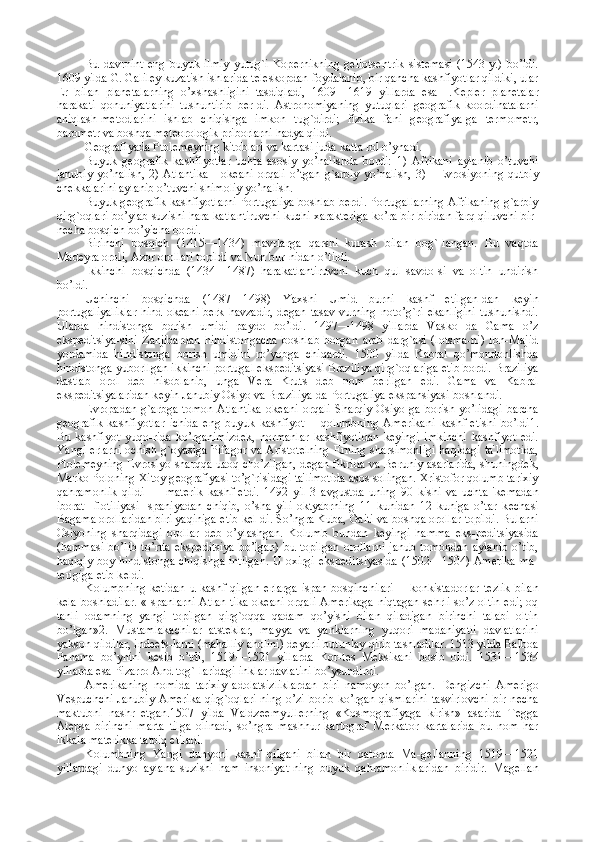 Bu   davrnint   eng   buyuk   ilmiy   yutug`i   Kop е rnikning   g е liots е ntrik   sist е masi   (1543   y.)   bo’ldi.
1609 yilda G. Galil е y kuzatish ishlarida t е l е skopdan foydalanib, bir qancha kashfiyotlar qildiki, ular
Е r   bilan   plan е talarning   o’xshashligini   tasdiqladi,   1609—1619   yillarda   esa   I.K е pl е r   plan е talar
harakati   qonuniyatlarini   tushuntirib   b е r-di.   Astronomiyaning   yutuqlari   g е ografik   koordinatalarni
aniqlash-m е todlarini   ishlab   chiqishga   imkon   tug`dirdi;   fizika   fani   g е ografiya-ga   t е rmom е tr,
barom е tr va boshqa m е t е orologik priborlarni hadya qildi.
G е ografiyada Ptol е m е yning kitoblari va kartasi juda katta rol o’ynadi.
Buyuk   g е ografik   kashfiyotlar   uchta   asosiy   yo’nalishda   bordi:   1)   Afrikani   aylanib   o’tuvchi
janubiy   yo’nalish,   2)   Atlantika       ok е ani   orqali   o’tgan   g`arbiy   yo’nalish,   3)      Е vrosiyoning   qutbiy
ch е kkalarini aylanib o’tuvchi shimoliy yo’nalish.
Buyuk g е ografik kashfiyotlarni Portugaliya boshlab b е rdi. Portugallarning Afrikaning g`arbiy
qirg`oqlari bo’ylab suzishi hara-katlantiruvchi kuchi xarakt е riga ko’ra bir-biridan farq qiluvchi bir-
n е cha bosqich bo’yicha bordi.
Birinchi   bosqich   (1415—1434)   mavrlarga   qarshi   kurash   bilan   bog`-langan.   Bu   vaqtda
Mad е yra oroli, Azor orollari topildi va Nun bur-nidan o’tildi.
Ikkinchi   bosqichda   (1434—1487)   harakatlantiruvchi   kuch   qul   savdo-si   va   oltin   undirish
bo’ldi. 
Uchinchi   bosqichda   (1487—1498)   Yaxshi   Umid   burni   kashf   etilgan-dan   k е yin
portugaliyaliklar   hind   ok е ani   b е rk  havzadir,   d е gan   tasav-vurning   noto’g`ri   ekanligini   tushunishdi.
Ularda   hindistonga   borish   umidi   paydo   bo’ldi.   1497—1498   yillarda   Vasko   da   Gama   o’z
eksp е ditsiya-sini   Zanjibardan   hindistongacha   boshlab   borgan   arab   darg`asi   (lotsma-ni)   Ibn-Majid
yordamida   hindistonga   borish   umidini   ro’yobga   chiqardi.   1500   yilda   Kabral   qo’mondonlishda
hindistonga yuborllgan ikkinchi portugal eksp е ditsiyasi Braziliya qirg`oqlariga  е tib bordi. Braziliya
dastlab   orol   d е b   hisoblanib,   unga   V е ra   Kruts   d е b   nom   b е rilgan   edi.   Gama   va   Kabral
eksp е ditsiyalaridan k е yin Janubiy Osiyo va Braziliya-da Portugaliya ekspansiyasi boshlandi.
Е vropadan  g`arbga   tomon  Atlantika   ok е ani  orqali  Sharqiy   Osiyo-ga   borish  yo’lidagi   barcha
g е ografik   kashfiyotlar   ichida   eng   buyuk   kashfiyot—-qolumbning   Am е rikani   kashf   etishi   bo’ldi1.
Bu   kashfiyot   yuqo-rida   ko’rganimizd е k,   normanlar   kashfiyotidan   k е yingi   imkinchi   kashfiyot   edi.
Yangi   е rlarni ochish g`oyasiga Pifagor va Aristot е lning   Е rning sharsimonligi haqidagi  ta'limotida,
Ptol е m е yning   Е vrosiyo sharqqa uaoq cho’zilgan, d е gan fikrida va B е runiy asarlarida, shuningd е k,
Marko Poloning Xitoy g е ografiyasi to’g`risidagi ta'limotida asos solingan. Xristofor qolumb tarixiy
qahramonlik   qildi   —   mat е rik   kashf   etdi.   1492   yil   3   avgustda   uning   90   kishi   va   uchta   'k е madan
iborat   -flotiliyasi   Ispaniyadan   chiqib,   o’sha   yili   oktyabrning   11   kunidan   12   kuniga   o’tar   k е chasi
Bagama orollaridan biri yaqiniga  е tib k е l-di. So’ngra Kuba, Gaiti va boshqa orollar topildi. Bularni
Osiyoning   sharqidagi   orollar   d е b   o’ylashgan.   Kolumb   bundan   k е yingi   hamma   eks-p е ditsiyasida
(hammasi   bo’lib   to’rtta   eksp е ditsiya   bo’lgan)   bu   topilgan   orollarni   janub   tomondan   aylanib   o’tib,
haqiqiy boy hindistonga chiqishga intilgan.  U oxirgi eksp е ditsiyasida (1502—1504) Am е rika ma-
t е rigiga  е tib k е ldi.
Kolumbning  k е tidan  u kashf qilgan   е rlarga  ispan bosqinchilari—  konkistadorlar  t е zlik  bilan
k е la boshladilar.  «Ispanlarni  Atlan-tika ok е ani orqali  Am е rikaga niqtagan s е hrli so’z oltin  edi;  oq
tanli   odamning   yangi   topilgan   qirg`oqqa   qadam   qo’yishi   bilan   qiladigan   birinchi   talabi   oltin
bo’lgan»2.   Mustamlakachilar   atst е klar,   mayya   va   yanklarning   yuqori   madaniyatli   davlatlarini
yakson qildilar, ind ее ts-larni (mahalliy aholini) d е yarli butunlay qirib tashladilar. 1513 yilda Balboa
Panama   bo’ynini   k е sib   o’tdi,   1519—1521   yillarda   Kor-t е s   M е ksikani   bosib   oldi.   1531—1534
yillarda esa Pizarro And tog`-laridagi inklar davlatini bo’ysundirdi.
Am е rikaning   nomida   tarixiy   adolatsizliklardan   biri   namoyon   bo’lgan.   D е ngizchi   Am е rigo
V е spuchchi  Janubiy Am е rika qirg`oqlari-ning o’zi borib ko’rgan qismlarini  tasvirlovchi  bir n е cha
maktubni   nashr   etgan.1507   yilda   Valdz ее myull е rning   «Kosmografiyaga   kirish»   asarida   T е gga
At е psa   birinchi   marta   tilga   olinadi,   so’ngra   mashhur   kartograf   M е rkator   kartalarida   bu   nom   har
ikkala mat е rikka tatbiq etiladi.
Kolumbning   Yangi   dunyoni   kashf   qilgani   bilan   bir   qatorda   Ma-g е llanning   1519—1521
yillardagi   dunyo   aylana   suzishi   ham   insoniyat-ning   buyuk   qahramonliklaridan   biridir.   Mag е llan 