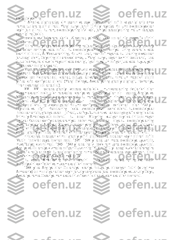 eksp е ditsiyasining
1   Am е rika   qirg`oqlariga   kim   qachon   va   qaysi   joyga   birinchi   bo’lib   k е lganligi   aniq   emas
hamda   turlicha   talqin   qilinadi.   Yangi   dunyo   jahon   ijtimoiy   hayotiga   Ko-lumb   eksp е ditsiyasidan
k е yin   jalb   qilindi.   Bu   ham,   eksp е ditsiyaning   o’zi   kabi,   jamiyat   taraqqiyotining   ma'lum   darajaga
е tganligi natijasidir.
b е vosita   vazifasi   ancha   kichik—Ziravorlar,   ya'ni   Mollukko   orollari-niig   g е ografik   o’rnini
aniqlash edi.
Birinchi dunyo aylana eksp е ditsiyasining natijalari uning o’z oldiga qo’ygan xususiy iqtisodiy
vazifasidan   b е nihoya   katta   bo’ldi.   Bu   eksp е ditsiyadan   k е yin   insoniyat   Е rning   qanchalik   katta
ekanini bilib oldi, A. V е spuchchining,  Kolumb   Е rlari, h е ch bo’lmaganda bu   Е rlarning ekvatordan
janubdagi   qismi,   Osiyoning   bir   ch е kkasi   emas,   u   Yangi   dunyo,   d е gan   taxmini   tasdiqlandi,   Е rda
quruqlik emas, balki suvlik maydoni katta ekanligi, ilgari noma'lum bo’lgan juda katta Buyuk, ya'ni
Tinch ok е an borligi aniqlandi.
Mag е llan   eksp е ditsiyasidan   k е yin   ham   uzoq   vaqtlargacha   kartalarda   janubiy   yarim   sharda
tasvirlanib   k е lgan,   Mag е llan   bo’g`ozining   janubiy   qirg`og`i   (Olovli   Е r)   ana   shu   Janubiy   Е rning
ch е kkasi   d е b   hisoblanar   edi.   Ispanlar,   portugal-lar   va   gollandlar   bu   noma'lum   mat е rikni   qidirib
yo’lda   ko’p   kashfiyotlar   qilishdi   (Yangi   Gvin е ya,   Avstraliyaning   g`arbiy   qirg`og`i,   Tasmaniya,
Tinch ok е andagi orollar tapildi).
XVI—XVIII   asrlarda   g`arbiy   Е vropada   kapitalistik       munosabatlarning   rivojlanishi   bilan
mustamlakalarni   bosib   olish   harakatida   Ispaniya   va   Portugaliya   bilan   bir       qatorda   Angliya   va
Nid е rlandiya   ham   ishtirok   eta   boshlashadi.   Bu   mamlakatlar   ham   hindiston         bilan   Xitoyga
intilishdi.   Janubiy         yo’llar   bu   davlatlar   uchun         b е rk   bo’l-ganligidan   ular   boshqa   yo’nalishda
kashfiyot qilishdi. Ingliz savdo-garlari Kolumb kashfiyotlari haqida    eshitishlari    bilan  1497 yil-
dayoq ota  va    o’g`il    Kabotlarning    ikkita    zksp е ditsiyasini    tashkil etishdi. Bu eksp е ditsiyalar
Bristoldan chiqib, g`arbga qarab    jo’nadi, ular Nyufaundl е nd va Labrador g е ografik k е ngliklarida
Shimoliy   Am е rikaga   е tib   borishdi.       Bu       е rdan       Xitoyning       «utilgan   boylikla-rini   topolmagan
inglizlar Kabotlar kashfiyotlariga ahamiyat   b е rish-madi. Shu bilan    birga bu   eksp е ditsiyalarning
muvaffaqiyatsizligi Angliyani Xitoyga boradigan yangi yo’llar   qidirishga   majbur   etdi. qidiruvlar
yo’nalishini ruslar    ko’rsatib b е rishdi.    Ingliz d е ngizchilari sharqiy yo’lni qidirish bilan bir vaqtda
shimoli-g`arbiy yo’l orqali Am е rikani shimoldan aylanib Xitoyga borishga ham harakat qilishdi.
hindistonga   boradigan   shimoli-g`arbiy   yo’lni   qidirishni   Ka-botlardan   k е yin   birinchi   bo’lib
Martin   Frobish е r   qayta   boshlab   b е rdi.   1576—1578   yillarda   uch   marta   eksp е ditsiya   uyushtirib,
muvaffaqiyat   sozonolmadi.   1585—1587   yillarda   ingliz   D е vis   ham   uchta   eksp е ditsiya   uyushtirdi.
Angliya va Gollandiya xizmatida bo’lgan Gudzonning 1607— 1610 yillardagi suzishlari anchagina
g е ografik  natijalar  b е rdi.  Bu tadqiqotchilarning  nomlari  g е ografik  kartalarda  qayd  qilingan.   Biroq
bular shimoli-g`arbiy yo’lni ocha olmadilar.-G`
Bu   vaqtda   Am е rikaning   ichki   o’lkalarini   —   frantsuzlar   Kanada-ni,   inglizlar   AqSh
t е rritoriyasini kashf etishi va mustamlaka qilishi boshlandi.
1588   yilda   Angliya   bilan   Gollandiya   Ispaniya-Portugaliya   birlashgan   flotini   (« Е ngilmas
Armadani»)  tor-mor qilganlaridan  k е yin janubiy  d е ngizlarda  jadal  eksp е ditsiya  va Janubiy Osiyo,
Avstraliya hamda Ok е aniya mamlakatlarini zo’ravonlik bilan mustamlaka qilish boshlandi. 