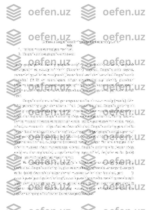 10 Mavzu :   Geografik qobiqning chegaralari va tarkibiy tuzilishi
                                                                              Reja
1. Tabiatda modda va energiya almashinuvi.
2. Geografik qobiq va geografik komplekslar.
Tabiiy   geografiya   Yer   sharining   geografik   qobig‘ini,   uning   tarkibini,   tuzilishini,   rivojlanish
qonuniyatlarini   va   xududiy   bo‘linishini   (farqlanishini)   o‘rganadi.   Geografik   qobiq   deganda,
planetamizning tuzilishi va moddiy tarkibi jixatdan farq qiluvchi qismi tushuniladi. Geografik qobiq
troposferali   (16–23   km   balandlikgacha   bo‘lgan   atmosferaning   quyi   qismini),   gidrosferani
(maksimal chuqurligi 11 km gacha) va yer po‘stlog‘ining cho‘kindi jislardan tashkil topgan qavatini
(11 km  chuqurlmikgacha)   hamda  shu uchta  geosferada   tarqalgan   organizmlar   yig‘indisini   qamrab
olgan.
Geografik   qobiq   shu   ko‘rsatilgan   chegaralar   atrofida   bir   butun   moddiy   (material)   tizim
bo‘lib   yer   sharining   qolgan   qismlaridan   s   i   f   a   t     jixatdan   farq   qiladi.   Geografik   qobiqning   bir
butunligi   qobiqlar   (geosferalar)   ayrim   qismlari   o‘rtasida   to‘xtovsiz   moda   va   energiya   almashinib
turishi   bilan   belgilanadi.   Geografik   qobiqning   o‘ziga   xos   xususiyatlaridan   biri,   Yerning   faqat   shu
qismida   moddalar   bir   vaqtda   va   barqaror   uch   xolatda     qattiq,   suyuq   va  gazsimon   xolatda   mavjud
bo‘ladi,   bu   modalar   bir   –   biriga   o‘tadi   va   o‘zaro   ta’sir   qiladi.   Geografik   qobiqning   yana   bir   sifat
jixitdan farq qilishlaridan biri shu bilan bog‘liqki, uning atrofida (yani geografik qobiq) quyosh nuri
energiyasini singdirib    (poglashayut)    va o‘zgartirib (trasformatsiya qilib) olishi natijasida ko‘p xil
jarayonlar   sodir   bo‘ladi;   bu   jarayonlar   (protseslar)   namoyon   bo‘lgan   Yer   ichki   energiyasi   bilan
qo‘shilib   murakkab   o‘zaro   munosabatlarga   kirishadi.   Geografik   qobiqning   sifat   jixatdan   o‘ziga
xosligi   shu   bilan   belgilanadiki,   u   organiizmlarninng   paydo   bo‘lishi,   rivojlanish   va   faol   (aktiv)
geolog – geomorfologik faoliyat maydoni hamdir.
Va   nihoyat   geografik,   qobiq   inson   xo‘jalik   faoliyati   va   ishlab   chiqarish   maydoni   bo‘lib
xizmat qiladi. Geografik qobiqning lito, gidro va atmosferalarning bevosita uchrashgan (tutashgan)
va   faol   (aktiv)   o‘zaro   ta’sir   qiladigan   qismlari   murakkab   tuzilishi   bilan   farq   qiladi,   yani:               1)
quruqlik yuzasi yuqori garizonti aniqrog‘i, quruqlik yuzasining atmosfera havosining bevosita tegib
turgan   qismi   bilan   birgalikda   Yer   usti   va   yer   osti   suvlari;   2)   dunyo   okeanining   yuza   qismi;   3)
okeanlar   tagi   (dno).   Geografik   qobiqning   xududi,   anashu   «Kontakt»   qismlarida   tirik
organizmlarning eng ko‘p to‘planishi (konsentratsiyasi) kuzatiladi. 