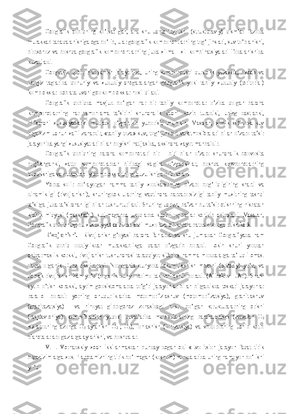 Geografik   qobiqning   ko‘rsatilgan,   ana   shu   uchta   tuzilish     (strukturaviy)   qismlari   fazoda
murakkab tabaqalanishiga ega bo‘lib, ular geografik komponentlarning tog‘ jinslari, suv to‘planishi,
biotsenoz   va  boshqa  geografik   komponentlarning  juda  xilma  -  xil   kombinatsiyalari  ifodalanishida
kuzatiladi.
Geografik   qobiq   rivojlanish   jarayonida,   uning   komponetlari   quruqlik   yuzasida,   okean   va
dengiz   taglarida   qonuniy   va   xududiy   chegaralangan   geografik   yoki   tabiiy   xududiy   (teritorial)
komplekslar  deb ataluvchi geokomplekslar hosil qiladi.
Geografik   qobiqda   mavjud   bo‘lgan   har   bir   tabiiy   komponetlar   o‘zida   qolgan   barcha
komponetlarning   har   tamonlama   ta’sirini   shunchalik   kuchli   sezib   turadiki,   uning   dastlabki,
birlamchi   xususiyatlarini   mutlaqo   o‘zgartirib   yuborishi   mumkin.   Masalan,   ximik   sof   toza   suv
organizm   uchun   xafli   zahardir,   «tabiiy   toza»   suv,   tog‘   jinslari   va   atmosferalari   bilan   o‘zaro   ta’sir
jarayonida yangi xususiyatlari bilan boyishi natijasida, aksincha xayot manbaidir. 
Geografik   qobiqning   barcha   komponetlari   bir   –   biri   bilan   o‘zaro   shunchalik   beovosita
bog‘langanki,   xatto   komponetlardan   biridagi   salgina   o‘zgarishlar,   boshqa   komponetlarning
buzulishiga va butun tabiiy komplekslarining buzulishiga olib keladi. 
Yerda   solir   bo‘layotgan   hamma   tabiiy   xodisalarining   o‘zaro   bog‘liqligining   sharti   va
dinamikligi   (rivojlanishi),   shuningdek   ularning   vaqtincha   barqarorsizligi   tabiiy   muxitning   tashqi
ta’sirga juda ta’sirchanligi bilan tushunturiladi. Shuning uchun, ba’zan bu ta’sir etishning nisbatan
kichik   miqyosi   (masshtabi)   kutilmaganda   uzoqlarda   kuchli   oqibatlar   keltirib   chiqaradi.   Masalan,
Geografik qobiqning bu xususiyyatlarini tabiatni muxofaza qilishda albatda hisobga olish kerk. 
Rivojlanishi.     Rivojlanish   g‘oyasi   barcha   fanlarda   va   shu   jumladan   Geografiyada   ham
Geografik   qobiq   oddiylikdan   murakkablikga   qarab   o‘zgarib   boradi.   Lekin   shuni   yoddan
chiqarmaslik   kerkki,   rivojlanish   tushunchasi   taraqqiyot   sifatida   hamma   moddalarga   ta’luqli   emas.
Faqat   organik   Dune   rivojlanadi.   Noorganik   dunyoda   takomillashish   mezoni   (kriteriy)   yo‘q,   va
demak  rivojlanish   ham  yo‘q (organik   dunyo doimo  takomillashib   boradi.  (Alibekov  L.A..).  Shuni
aytib   o‘tish   kerakki,   ayrim   geosistemalarda   to‘g‘ri   jarayonlar   bilan   birgadikda   teskari   jarayonlar
parallel   boradi:   yerning   chuqurliklarida   metomorfizlashuv   (metomorfizatsiya),   granitlashuv
(granitazatsiya)     va   nihoyat   giprogenez   zonasidagi   hosil   bo‘lgan   strukturalarning   erishi
(rasplavleniya):   atmosferaning   yuqori   qavatlarida   molekulalarning   parchalanishi   (masalan   O
2
kislarodning   azonga   O
3   aylanishi   O
2   ;   O
3 ),   ionlashish   (ionizatsiya)   va   vodorodning   uchib   ketib
planetalar aro gazlarga aylanishi, va boshqalar. 
V.   I.   Vernadskiy   xech   ikkilanmasdan   bunday   degan   edi   «Evolitsion   jarayon   faqat   tirik
organizimlarga xos. Planetamizning tirik bo‘lmagan (kosnom) moddalarida uning namoyon bo‘lishi
yo‘q  