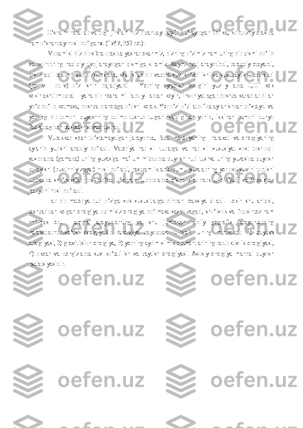 O‘sha minerallar  va tog‘ jinslari  hozir qanday paydo bo‘layotgan bo‘lsa, kriptozoy erasida
ham o‘shanday hosil bo‘lgan». (1967; 352 bet).
Modamiki biz biosfera orasida yashar ekanmiz, bizning o‘zimiz ham uning bir qismi bo‘lib
va   koinotning   haqiqiy   rivojlanayotgan   qismiga   kiramiz.   Xayot   rivojlanayotibdi,   taraqqiy   etayapti,
inson   aqli   takomillashib   bormoqda,   shu   bilan   bir   vaqtda   suv   ko‘tarilishi   va   suv   qaytishi   oqimlari
(proliv   -   otliv)   o‘z   ishini   bajariyapti   –   Yerning   aylanish   tezligini   yuz   yillarda   0,001   sek
sekinlashtirmoqda  –  yana  bir necha   milliard  yillardan  keyin,  insoniyat   agar  boshqa  sabablar  bilan
yo‘q bo‘lib ketmasa, boshqa planetaga o‘tishi kerak. Yer o‘zi o‘qi atrofida aylanishdan to‘xtaydi va
yerning   bir   tomoni   quyoshning   doimo   tushub   turgan   issiqligidan   yonib,   ikkinchi   tomoni   dunyo
fazosidagidan qaxraton sovuq tushadi. 
Murakkab   xech   to‘xtamaydigan   jarayonda,   faqat   materiyaning     harakati   va   energiyaning
aylanib   yurishi   abadiy   bo‘ladi.   Materiya   har   xil   turlarga   va   har   xil   xususiyat   xos:   toshloqli
saxrolarda (gamada)  uning yuzasiga  ma’lum miqdorda  quyosh nuri tushsa uning yuzasida quyosh
qorayishi (pustinniy zagar) hosil bo‘ladi, pastqamliklarda qumli yuzalarning yer osti suvini tortishi
oqibatida   sho‘rxoxlar   hosil   bo‘ladi.   Sernam   tuproqlarda   o‘simliklar   bark   urib   o‘sadi   va   fotesintez
jaaryoni hosil bo‘ladi.
Har   bir   materiya   turi   o‘ziga   xos   xususitlarga   binoan   reaksiya   qiladi.   Lekin   shu   aniqki,
tashqaridan  kelgan  energiya  oqimisiz  energiya  bo‘lmasa  saxro zagari,  sho‘rxok va fotosintez  ham
bo‘lmas   edi.   Hamma   jarayonlarning   va   shu   jumladan   tabiiy   gegrafik   jarayonlarning
harakatlarntiruvchisi   energiyadir.   Energiya   qayoqdan   olinadi?   Uning   manbalari:   1)   quyosh
energiyasi, 2) gravititsion energiya, 3) yerning ayrim ximik elementlarining radioktivlik energiyasi,
4)   okean   va   dengizlarda   suv   ko‘tarilish   va   qaytish   energiyasi.   Asosiy   energiya   manbai   quyosh
radiatsiyasidir. 