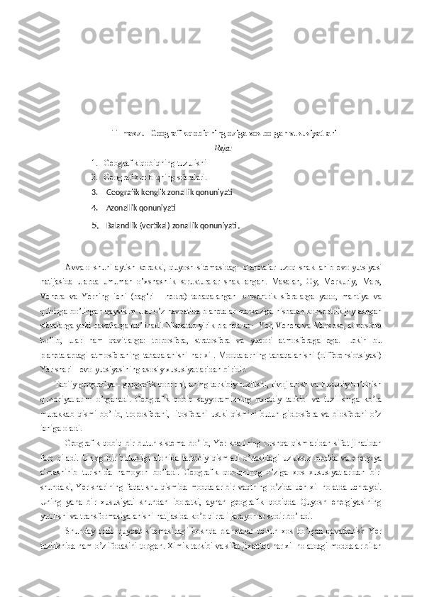 11 mavzu    Geografik qobiqning oziga xos bolgan xususiyatlari 
Reja:
1. Geografik qobiqning tuzulishi
2. Geografik qobiqning sferalari.
3.  Geografik kenglik zonallik qonuniyati
4.  Azonallik qonuniyati
5.  Balandlik (vertikal) zonallik qonuniyati .
Avvalo   shuni   aytish   kerakki ,   quyosh   sitemasidagi   planetalar   uzoq   shakllanib   evolyutsiyasi
natijasida   ularda   umuman   o ’ xshashlik   strukturalar   shakllangan .   Masalan,   Oy,   Merkuriy,   Mars,
Venera   va   Yerning   ichi   (bag‘ri   -   nedra)   tabaqalangan   konsentrik   sferalarga   yado,   mantiya   va
qobiqga bo’lingan qaysikim ular o’z navbatida planetalar markaziga nisbatan konsentrik joylashgan
sferalarga yoki qavatlarga bo’linadi.  Nisbatan yirik planetalar – Yer, Venera va Mars esa, atmosfera
bo’lib,   ular   ham   qavitlarga:   troposfera,   stratosfera   va   yuqori   atmosferaga   ega.   Lekin   bu
planetalardagi  atmosferaning  tabaqalanishi  har xil. Moddalarning  tabaqalanishi  (differensiotsiyasi)
Yer shari – evolyutsiyasining asosiy xususiyatlaridan biridir.
Tabiiy geografiya - geografik qobiqni, uning tarkibiy tuzilishi, rivojlanish va hududiy bo’linish
qonuniyatlarini   o’rganadi.   Geografik   qobiq   sayyoramizning   moddiy   tarkibi   va   tuzilishiga   ko’ra
murakkab   qismi   bo’lib,   troposferani,   litosferani   ustki   qismini   butun   gidrosfera   va   biosferani   o’z
ichiga oladi. 
Geografik qobiq  bir butun sistema  bo’lib,  Yer sharining  boshqa qismlaridan  sifat jihatidan
farq   qiladi.   Uning   bir   butunligi   alohida   tarkibiy   qismlari   o’rtasidagi   uzluksiz   modda   va   energiya
almashinib   turishida   namoyon   bo’ladi.   Geografik   qobiqninng   o’ziga   xos   xususiyatlaridan   biri
shundaki,  Yer sharining faqat shu qismida moddalar  bir vaqtning  o’zida  uch xil  holatda  uchraydi.
Uning   yana   bir   xususiyati   shundan   iboratki,   aynan   geografik   qobiqda   Quyosh   energiyasining
yutilishi va transformasiyalanishi natijasida ko’p qirrali jarayonlar sodir bo’ladi. 
Shunday   qilib   quyosh   sitemasidagi   boshqa   planetalar   uchun   xos   bo’lgan   qavatlanish   Yer
tuzilishida ham o’z ifodasini topgan. Ximik tarkibi va sifat jixatdan har xil holatdagi moddalar bilan 