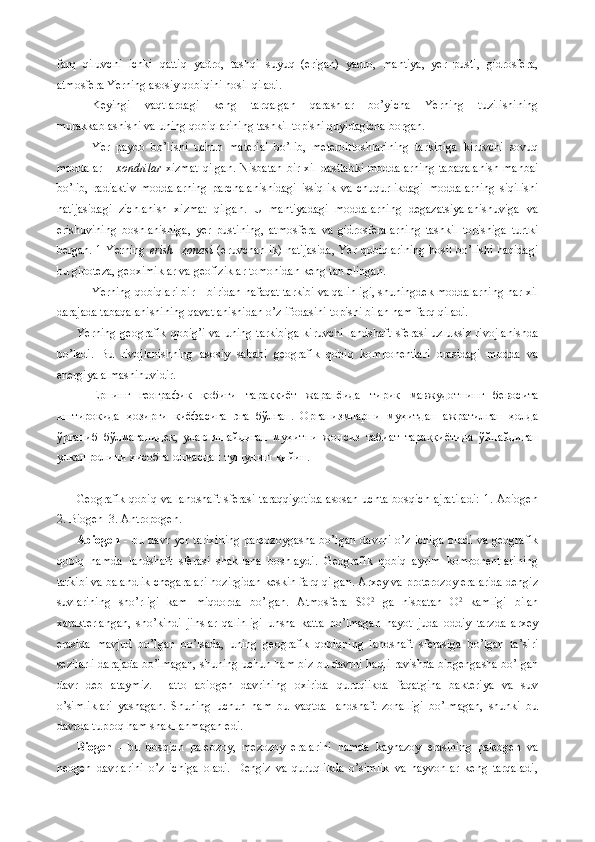 farq   qiluvchi   ichki   qattiq   yadro,   tashqi   suyuq   (erigan)   yadro,   mantiya,   yer   pusti,   gidrosfera,
atmosfera Yerning asosiy qobiqini hosil qiladi.
Keyingi   vaqtlardagi   keng   tarqalgan   qarashlar   bo’yicha   Yerning   tuzilishining
murakkablashishi va uning qobiqlarining tashkil topishi quyidagicha borgan.
Yer   paydo   bo’lishi   uchun   material   bo’lib,   meteroittoshlarining   tarkibiga   kiruvchi   sovuq
moddalar –   xondrilar   xizmat  qilgan.  Nisbatan  bir xil dastlabki moddalarning  tabaqalanish  manbai
bo’lib,   radiaktiv   moddalarning   parchalanishidagi   issiqlik   va   chuqurlikdagi   moddalarning   siqilishi
natijasidagi   zichlanish   xizmat   qilgan.   U   mantiyadagi   moddalarning   degazatsiyalanishuviga   va
erishuvining   boshlanishiga,   yer   pustining,   atmosfera   va   gidrosferalarning   tashkil   topishiga   turtki
bergan. 1 Yerning   erish   zonasi   (eruvchanlik) natijasida, Yer qobiqlarining hosil bo’lishi haqidagi
bu gipoteza, geoximiklar va geofiziklar tomonidan keng tan olingan.
Yerning qobiqlari bir – biridan nafaqat tarkibi va qalinligi, shuningdek moddalarning har xil
darajada tabaqalanishining qavatlanishidan o’z ifodasini topishi bilan ham farq qiladi. 
Yerning  geografik  qobig’i  va  uning  tarkibiga   kiruvchi  landshaft  sferasi  uzluksiz  rivojlanishda
bo’ladi.   Bu   rivojlanishning   asosiy   sababi   geografik   qobiq   komponentlari   orasidagi   modda   va
energiya almashinuvidir. 
Ернинг   географик   қобиғи   тараққиёт   жаранёида   тирик   мавжудотнинг   бевосита
иштирокида   ҳозирги   қиёфасига   эга   бўлган .   Организмларни   муҳитдан   ажратилган   ҳолда
ўрганиб   бўлмаганидек ,   улар   яшайдиган   муҳитни   жонсиз   табиат   тараққиётида   ўйнайдиган
улкан   ролини   ҳисобга   олмасдан   тушуниш   қийин .   
Geografik qobiq va landshaft sferasi taraqqiyotida  asosan uchta bosqich ajratiladi:  1. Abiogen
2. Biogen  3. Antropogen. 
Abiogen   -  bu  davr  yer  tarixining   paleozoygasha  bo’lgan   davrni  o’z   ichiga   oladi   va  geografik
qobiq   hamda   landshaft   sferasi   shakllana   boshlaydi.   Geografik   qobiq   ayrim   komponentlarining
tarkibi va balandlik chegaralari hozirgidan keskin farq qilgan. Arxey va proterozoy eralarida dengiz
suvlarining   sho’rligi   kam   miqdorda   bo’lgan.   Atmosfera   SO 2
  ga   nisbatan   O 2
  kamligi   bilan
xarakterlangan,   sho’kindi   jinslar   qalinligi   unsha   katta   bo’lmagan   hayot   juda   oddiy   tarzda   arxey
erasida   mavjud   bo’lgan   bo’lsada,   uning   geografik   qobiqning   landshaft   sferasiga   bo’lgan   ta’siri
sezilarli darajada bo’lmagan, shuning uchun ham biz bu davrni haqli ravishda biogengasha bo’lgan
davr   deb   ataymiz.   Hatto   abiogen   davrining   oxirida   quruqlikda   faqatgina   bakteriya   va   suv
o’simliklari   yashagan.   Shuning   uchun   ham   bu   vaqtda   landshaft   zonalligi   bo’lmagan,   shunki   bu
davrda tuproq ham shakllanmagan edi. 
Biogen   -   bu   bosqich   paleozoy,   mezozoy   eralarini   hamda   kaynazoy   erasining   paleogen   va
neogen   davrlarini   o’z   ichiga   oladi.   Dengiz   va   quruqlikda   o’simlik   va   hayvonlar   keng   tarqaladi, 