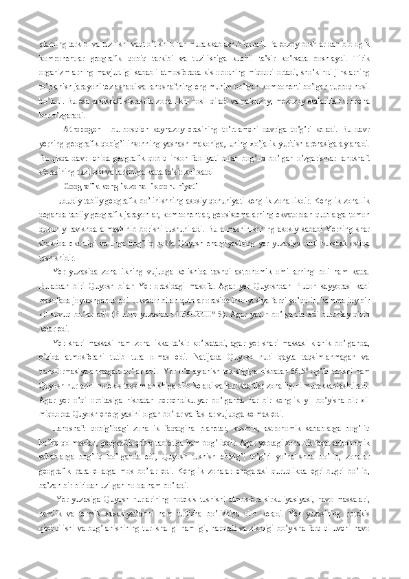 ularning tarkibi va tuzilishi vaqt o’tishi bilan murakkablashib boradi. Paleozoy boshlaridan biologik
komponentlar   geografik   qobiq   tarkibi   va   tuzilishiga   kuchli   ta’sir   ko’rsata   boshlaydi.   Tirik
organizmlarning mavjudligi sababli atmosferada kislorodning miqdori ortadi, sho’kindi jinslarning
to’planish jarayoni tezlashadi va landshaftning eng muhim bo’lgan komponenti bo’lgan tuproq hosil
bo’ladi. Bu esa landshaft sferasida zonallikni hosil qiladi va paleozoy, mezozoy eralarida bir necha
bor o’zgaradi. 
Atropogen   -   bu   bosqich   kaynazoy   erasining   to’rtlamchi   davriga   to’g’ri   keladi.   Bu   davr
yerning geografik qobig’i insonning yashash makoniga, uning xo’jalik yuritish arenasiga aylanadi.
Bu   qisqa   davr   ichida   geografik   qobiq   inson   faoliyati   bilan   bog’liq   bo’lgan   o’zgarishlar   landshaft
sferasining tuzilishi va tarkibiga katta ta’sir ko’rsatdi
Geografik kenglik zonallik qonuniyati
Hududiy tabiiy geografik bo’linishning asosiy qonuniyati kenglik zonallikdir. Kenglik zonallik
deganda tabiiy geografik jarayonlar, komponentlar, geosistemalarning ekvatordan qutblarga tomon
qonuniy   ravishda   almashinib   borishi   tushuniladi.   Bu   almashinishning   asosiy   sababi   Yerning   shar
shaklida   ekanligi   va   unga   bog’liq   holda   Quyosh   enargiyasining   yer   yuzasiga   turli   burshak   ostida
tushishidir.
Yer   yuzasida   zonallikning   vujudga   kelishida   tashqi   astronomik   omillarning   roli   ham   katta.
Bulardan   biri   Quyosh   bilan   Yer   orasidagi   masofa.   Agar   yer   Quyoshdan   Pluton   sayyorasi   kabi
masofada joylashganda edi. Ekvator bilan qutblar orasida insolyasiya farqi yo’qolib, hamma joy bir
xil   sovuq   bo’lar   edi.   (Pluton   yuzasidan   1000-2300 0
  S).   Agar   yaqin   bo’lganda   edi   butunlay   qizib
ketar edi.  
Yer   shari   massasi   ham   zonallikka   ta’sir   ko’rsatadi,   agar   yer   shari   massasi   kichik   bo’lganda,
o’zida   atmosferani   tutib   tura   olmas   edi.   Natijada   Quyosh   nuri   qayta   taqsimlanmagan   va
transformasiyalanmagan   bo’lar   edi.     Yer   o’z   aylanish   tekisligiga   nisbatan   66,5 0
  og’ib   turishi   ham
Quyosh nurlarini notekis taqsimlanishiga olib keladi va landshaftlar zonalligini murakkablashtiradi.
Agar   yer   o’qi   orbitasiga   nisbatan   perpendikulyar   bo’lganda   har   bir   kenglik   yil   bo’yisha   bir   xil
miqdorda Quyosh energiyasini olgan bo’lar va fasllar vujudga kelmas edi. 
Landshaft   qobig’idagi   zonallik   faqatgina   planetar,   kosmik,   astronomik   sabablarga   bog’liq
bo’lib qolmasdan, geografik qobiq tabiatiga ham bog’liqdir. Agar yerdagi zonallik faqat astronomik
sabablarga   bog’liq   bo’lganda   edi,   Quyosh   tushish   chizig’i   to’g’ri   yo’nalishda   bo’lib,   zonalar
geografik   parallellarga   mos   bo’lar   edi.   Kenglik   zonalar   chegarasi   quruqlikda   egri-bugri   bo’lib,
ba’zan bir-biridan uzilgan holda ham bo’ladi.
  Yer   yuzasiga   Quyosh   nurlarining   notekis   tushishi   atmosfera   sirkuliyasiyasi,   havo   massalari,
namlik   va   termik   xususiyatlarini   ham   turlisha   bo’lishiga   olib   keladi.   Yer   yuzasining   notekis
qizdirilishi  va bug’lanishining turlishaligi namligi,  harorati va zishligi bo’yisha farq qiluvchi havo 