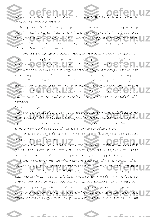 massalarini  vujudga  keltiradi.  Havo massalarining  to’rtta  zonal  asosiy tiplari  ajratiladi:  ekvatorial,
tropik, mo’tadil, arktika va antarktika.
Agar yer shari o’z o’qi atrofida aylanmaganda edi, atmosferada havo oqimlari oddiy xarakterga
ega   bo’lib,   kuchli   qizdirilgan   ekvatorial   kengliklardan   havo   yuqoriga   ko’tarilib,   qutblarda   pastga
tushib yana ekvatorga tomon esgan bo’lar edi. Boshqasha qilib aytganda shimoliy yarimsharda har
doim shimoliy, janubda esa janubiy shamollar esgan bo’lar edi. Ammo ular yerning aylanishi bilan
to’qnashib o’z yo’nalishlarini o’zgartiradi.
Atmosfera   sirkuliyasiyasining   zonalligi   namlikning   ham   zonal   bo’lishiga   olib   keladi.   Havo
massalarining   nam   sig’dirish   qobiliyati   ekvatordan   qutblarga   tomon   ortib   boradi.   Bu   ko’proq
atmosfera   yog’inlarining   tarqalishida   namoyon   bo’ladi.   Ammo   faqat   yog’inlar   miqdorining   o’zi
tabiat   zonalarining   namlik   bilan   ta’minlanganlik   sharoitini   aniqlab   bera   olmaydi.   Masalan,   dasht
zonasida   yog’inlar   miqdori   500   mm   bo’lsa   ham   namlik   etarli   emas,   ammo   tundrada   yog’inlar
miqdori   400   mm   bo’lsa   ham   namlik   etarli   darajadan   ortiqsha.   Buning   uchun   biz   bug’lanish
darajasini   ham   bilishimiz   kerak.   Yog’inlar   va   mumkin   bo’lgan   bug’lanishning   kenglik   bo’yisha
o’zgarishi   bir-biriga   mos   tushmasdan   qarama-qarshi   bo’lishi   ham   mumkin.   Yillik   yog’inlar
miqdorining   yillik   bo’lgan   bug’lanish   miqdoriga   nisbati   iqlimiy   namlik   ko’rsatkichi   bo’lib
hisoblanadi. 
Azonallik qonuniyati
Hamma zonalar ham uzluksiz polasalarni hosil qilavermaydi, ular ayrim joylarda bir biridan uzilgan
holda uchrasa, ayrimlari materik chekkalarida, ayrimlari esa materik ishkarisida uchraydi. Ayrim 
joylarda ular meridional yo’nalishda ham bo’ladi. Bir zonaning o’zida ham uzoqlik bo’yisha 
tafovutlar mavjud, tog’larda esa ular o’rniga balandlik mintaqalari vujudga keladi.
Tabiatda   bir   vaqtning   o’zida   ko’plab   qonunlar   amal   qiladi.   Shuning   uchun   ham   zonallikni
asosiy qonun deb qaramaslik kerak.
Geografik   qobiqdagi   zonallik   qonuniyatiga   mos   kelmaydigan   hodisalarni   taqoza   etadigan
qonunlar-balandlik zonalligi, meridional zonallik, sektorlik, provinsiallik va spektrlik qonuniyatlari
azonallik qonuniyatlari deb ataladi. Bularning asosini yerning ishki energiyasi tashkil qiladi.
Azonallik   eng   avvalo   yer   yuzasining   materik   va   okeanlarga   bo’linishida   namoyon   bo’ladi.
Okeanlarda   suv   yuzasi   quruqliklarga   nisbatan   quyosh   nurlarini   kam   qaytaradi,   buning   natijasida
okeanlar   maydon   birligi   hisobiga   10-20%   ko’proq   isiqlik   oladi   va   uning   ustidagi   havo
quruqlikdagiga   nisbatan   iliqroq   bo’ladi.   Quruqlik   va   okeanlarning   notekis   isitilishi   natijasida   ular
o’rtasida   kontinental   va   okean   havo   massalari   uzluksiz   almashinib   turadi.   Bunday   havo
almashishining   azonal   hodisa   bo’lib   atmosfera   umumiy   sirkuliyasiyasini   murakkablashtiradi.
Quruqlikning okean havo sirkuliyasiyasi ta’sirida  bo’lgan qismlari alohida va okeanlardan  uzoqda
materik   ishkarisida   bo’lgan   qismi   tabiiy   hududiy   bo’linishida   alohida   ajratiladi.   Bu   esa 