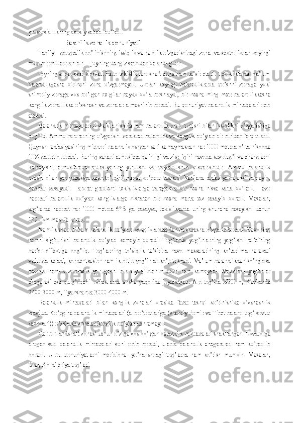 provinsiallikning asosiy sababi bo’ladi.
                        Balanflik zonallik qonuniyati
Tabiiy – geografik bo’linishning issiqlik va namlik o’zgarishidagi zonal va sektorlikdan keyingi
muhim omillaridan biri – joyning dengiz sathidan balandligidir. 
Joyning gipsometrik holati hatto tekislik landshaftlariga ham ta’sir etadi. Tekisliklarda ma’lum
balandlikgasha   birinchi   zona   o’zgarmaydi.   Undan   keyingi   balandliklarda   qo’shni   zonaga   yoki
shimoliy   zonaga   xos   bo’lgan   belgilar   paydo   bo’la   boshlaydi,   bir   necha   ming   metr   balandlikkasha
kenglik zonallikka o’xshash va zonalar almashinib boradi. Bu qonuniyat balandlik mintaqalari deb
ataladi. 
Balandlik mintaqalarini shakllanishida ham balandlik ortib borishi bilan issiqlikni o’zgarishiga
bog’liq. Ammo haroratning o’zgarishi xarakteri balandlik va kenglik bo’ylab bir-biridan farq qiladi.
Quyosh radiasiyasining miqdori balandlik oshgan sari kamaymasdan har 1000 metrda o’rta hisobda
10% ga ortib boradi. Buning sababi atmosfera qalinligi va zishligini havoda suv bug’i va changlarni
kamayishi,   atmosferada   radiasiyaning   yutilishi   va   qaytarilishini   qisqarishidir.   Ammo   balandlik
ortishi bilan yer yuzasiga uzun to’lqinli nurlar ko’proq tushadi. Natijada radiasiya balansi kamayib,
harorat   pasayadi.   Harorat   gradienti   tekisliklarga   qaraganda   bir   necha   hissa   katta   bo’ladi.   Havo
harorati   balandlik   bo’ylab   kengliklarga   nisbatan   bir   necha   marta   tez   pasayib   boradi.   Masalan,
tog’larda   harorat   har   1000   metrda   6 0  
S   ga   pasaysa,   tekisliklarda   uning   shuncha   pasayishi   uchun
1300 km masofa kerak. 
Namlik sharoiti ham balandlik bo’ylab kengliklardagidan boshqasha o’zgarib boradi. Havoning
namni   sig’dirishi   balandlik   bo’ylab   kamayib   boradi.   Tog’larda   yog’inlarning   yog’ishi   rel’efning
bar’er   effektiga   bog’liq.   Tog’larning   to’siqlik   ta’sirida   havo   massalarining   ko’tarilma   harakati
vujudga keladi, kondentsasion namlik ortib yog’inlar ko’p tushadi. Ma’lum balandlikdan so’ng esa
havoda   namlik   zahirasining   tugashi   bilan   yog’inlar   miqdori   ham   kamayadi.   Maksimal   yog’inlar
chegarasi   esa   qurg’oqchil   oblastlarda   ansha   yuqorida   joylashgan.   Alp   tog’ida   2000   m,   Kavkazda
2400-3000 m, Tyanshanda 3000-4000 m.
Balandlik   mintaqalari   bilan   kenglik   zonalari   orasida   faqat   tashqi   ko’rinishida   o’xshashlik
mavjud. Ko’pgina balandlik mintaqalari (alp o’tloqlariga (sharqiy Pomir va Tibet baland tog’ sovuq
sahrolari)) o’xshash zonalar kenglik bo’ylab uchramaydi. 
Har bir landshaft zonasi uchun o’ziga xos bo’lgan balandlik mintaqalari shakllangan. Ekvatorga
orogan   sari   balandlik   mintaqalari   soni   ortib   boradi,   ularda   balandlik   chegaralari   ham   ko’tarilib
boradi.   U   bu   qonuniyatlarni   meridional   yo’nalishdagi   tog’larda   ham   ko’rish   mumkin.   Masalan,
Ural, Kordileriya tog’lari. 