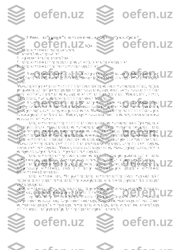            12 Mavzu  Tabi iy geografik   kоmplеkslar va ularning  umumiy xususiyatlari  
R еja :
1. Tabiat kоmplеkslari haqida tushuncha.
2. Landshaft va uning tuzilishi
3.  L о yi х alash ishlarida landshaft ta х lili.
4. Tabiat k о mpl е kslarining barqar о rligi va uni  х o`jalik ishlarida  х is о bga  о lish
5. Tabiat k о mpl е kslarining ins о n t о m о nidan  о zgartirilishi
Sizga ma'lumki, tabiiy muhit alohida tarkibiy qismlardan iborat. Ushbu tarkibiy qismlar tog'
jinslaridan (litosfera), suvdan (gidro-sfera), havodan (atmosfera) va tirik organizmlar (biosfera)dan
iborat.
Mazkur tarkibiy qismlar doimo bir-biri bilan o'zaro ta'sirda va o'zaro munosabatda bo'ladi, natijada
yer yuzasida turli tabiiy sharoitga ega bo'lgan hududlar vujudga keladi. Ushbu hududlar bir-biridan
tashqi   ko'rinishi,   o'lchamlari   va   vujudga   kelish   omillari   bilan   farq   qiladi.   Masalan,   cho'l,   o'rmon,
dasht, botqoq, muzlik, pichanzorlar bir-biridan keskin farqlanadi.
Shuning   uchun   ham   bizni   o'rab   turgan   tabiiy   muhit   juda   xilma-xildir.   Siz   yashab   turgan
joyning o'zida ham bir-biridan farq qiladigan qator hududlarni ajratish mumkin: o'rmon, balandlik,
jarlik, yon-bag'ir, qumli do'ng, vodiy, botiq va h.k. Mazkur hududlarning har biri bir-biridan u yoki
bu xususiyatlari bilan farq qiladi. Masalan, ayrim hududlarda havo iliq va nam, boshqalarida sovuq
va quruq bo'lishi mumkin.
Tabiat   komponentlarining   bir-biri   bilan   o'zaro   aloqasi   va   munosabati   tasodifiy   emas,   balki
qonuniydir.   Chunki   mazkur   aloqalar   va   munosabatlar   uzoq   davrlar   mobaynida   rivojlanadi.   Tabiat
komponentlari   o'rtasida   juda   mustahkam   aloqa   va   o'zaro   ta'sir   mavjud.   Masalan,   O'rta   Osiyodagi
cho'llarning   pastqam   sho'rxok   joylarida   qora   saksovul,   qumli   joylarida   esa   oq   saksovul   o'sadi.
Tabiat  kompo nentlari  o'rtasidagi  o'zaro ta'sir va aloqa ularni  bir butun yaxlit  tizimga  birlashtiradi.
Mazkur   tizimning   barcha   qismi   bir-biri   bilan   chambarchas   bogiangan,   uning   bir   qismi   o'zgarsa,
boshqa qismi ham o'zgaradi. Masalan, botqoq quritiladigan bo'lsa, mazkur joydagi tuproq, o'simlik
va hayvonot dunyosi hamda iqlimiy sharoit ham o'zgaradi.
Tabiat   komponentlarining   o'zaro   aloqasi   va   ta'siri   oqibatida   yer   yuzasida   turli   xil   tabiat
komplekslari vujudga keladi. "Kompleks" so'zi lotincha bo'lib, "uyg'unlik" degan ma'noni beradi.
Har bir tabiiy kompleks ma'lum bir hudud doirasida joylashadi va rivojlanadi. Shuning uchun ular
tabiiy-hududiy   komplekslar,   qisqa   qilib   tabiiy   komplekslar   yoki   geografik   komplekslar
(geokomplekslar) deb ataladi.
Tabiat   kompleksi   deb,   Yer   yuzining   tabiat   komponentlarining   o'zaro   murakkab   ta'siri
natijasida   tarkib   topgan   hamda   tabiatining   xususiyatlariga   ko'ra   boshqa   joylardan   farq   qiladigan
qismlariga aytiladi.
Tabiat komplekslari turli xil kattalikda bo'ladi. Daryo vodiysi, tabiat zonalari, geografik mintaqalar,
materiklar, okeanlar tabiiy-hududiy kompleks bo'lib hisoblanadi  .
Eng   katta   tabiiy   kompleks   geografik   qobiq   hisoblanadi.   Geografik   qobiq   o'z   navbatida
Dunyo okeani va quruqlikka; Dunyo okeani okeanlarga; quruqlik esa materiklarga bo'linadi. Okean
va   materiklar   geografik   mintaqalarga   hamda   tabiat   zonalariga,   tabiat   zonalari   esa   landshaftlarga
bo'linib ketadi. Tabiiy geografiya fanining o'rganish obyekti - landshaftdir. 