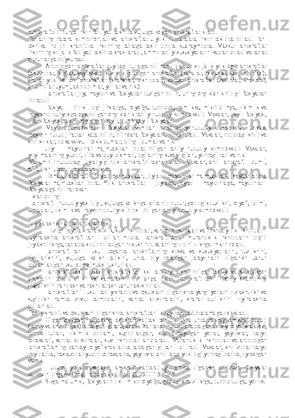 lamdshaftdir. Bunga inson faoliyati ta sirida vujudga kelgan landshaftlar kiradi. 
Tabiatning   barcha   komponentlari   va   landshaftlar   u   yoki   bu   darajada   inson   ta'sirida   bo'ladi.   Fan-
texnika   inqilobi   sharoitida   insonning   tabiatga   tasiri   tobora   kuchaymoqda.   Mazkur   landshaftlar
insonning xo'jalik faoliyati ta'sirida shakllanadi, ammо tabiiy xususiyatlarini saqlab qoladi va tabiat
qonunlariga bo'ysunaadi.
Antropogen   landshaftlar   quyidagi   turlarga   bo'linadi:   qishloq   xo   jalik   yoki   agrolandshaftlar
(ekinzorlar, bog'lar, yaylovlar)- suv yoki gidrogen landshaftlar (kanallar, hovuzlar, suv omborlari);
shahar   yoki   seliteb   landshaftlar   (shaharlar,   qishloqlar);   sanoat   landshaftlar   (zavodlar,   shaxtalar,
chiqindilar uyumi, aerodromlar, yo'llar va h.k.).
Landshaftlar  joy,  maydon va fatsiyadan  tuzilgan  bo'lib, uning  eng kichik  birligi  fatsiyadan
iboratdir.
Fatsiya   —   bir   xil   tog'   jinslariga,   relyefga,   tuproqqa,   namlikka,   mikroiqlimga,   o'simlik   va
hayvonot   dunyosiga   ega   bo'lgan   eng   kichik   tabiiy   hududiy   kompleksdir.   Masalan,   qayir   fatsiyasi,
o'zan fatsiyasi, toshli qayir, gilli qayir, qumli qayir fatsiyalari.
Maydon   (urochisha)   —   fatsiyalar   tizimidan   iborat   tabiiy   hududiy   kompleksdir.   Demak,
maydon hudud jihatdan katta bo'lib, bir necha fatsiyalarni birlashtiradi. Masalan, botiqdagi sho'r va
sho'rxoklar; oq saksovulli tekis qumlar; do'ngli qumlar va h.k.
Joy   —   maydonlar   majmuasidan   iborat   bo'lgan   tabiiy   hududiy   kompleksdir.   Masalan,
yoyilmalarning yuqori, o'rta va quyi qismlari, tog'larning suvayirg'ichi, yonbag'irlari va h.k.
Ma'lum bir hududdagi joylar yig'indisi landshaftni tashkil qiladi. Masalan, cho'l landshafti - qumli,
gilli, toshli, taqirli joylardan iborat.
Demak,   landshaft   -   joylar   majmuasidan,   joylar   -   maydonlar   majmuasidan,   maydonlar   esa
fatsiyalar  majmuasidan  iborat.  Yoki landshaftlar  — joylarga,  joylar  — maydonlarga,  maydonlar  -
fatsiyalarga boiinar ekan.
  Eslab qoling!
 Landshaft  - hududiy yaxlitligi, vujudga kelishiga ko'ra bir  butun, geologik tuzilishi, relyefi, iqlimi,
tuproqlari, o'simlik va  hayvonot dunyosi bir xil bo'lgan tabiiy hududiy kompleksdir.
Lоyiхalash ishlarida landshaft taхlili.
Hozirgi paytda shaharsozlik, suv inshootlari, sanoat korxonalari va boshqa yirik inshootlarni
loyihalashda   landshaft   tahlili   qo'llanilmoqda.   Landshaft   tahlili   muhandislik   inshootlarini   to'g'ri
joylashtirishga, tabiatda sodir bo'ladigan noxush hodisalarning oldini olishga imkon beradi.
Landshaft   tahlili   usuli   deganda   landshftlarning   xossa   va   xususiyat-larini,   tuzilishini,
rivojlanishini,   vujudga   kelish   tarixini,   unda   ro'y   beradigan   jarayonlarni   o'rganish   uchun
qo'llaniladigan usullar majmuasi tushuniladi.
Landshaft   tahlili   usuli   landshaftning   ikki   tarkibiy   qismi   bo'lgan   tabiiy   va   antropogen
qismlarini   tadqiq   qilish   va   xaritalashni   o'z   ichiga   oladi.   Landshaft   tahlili   tabiiy   sharoitning
o'zgarishini baholash va bashoratlash uchun asos bo'ladi.
Landshaft tahlili usuli tabiiy sharoit va resurslarni o'rganishda yangi yerlarni o'zlashtirish va
sug'orish   hamda   zovur   tarmoqlarini,   sanoat   korxonalarini,   shahar   qurilishini   loyihalashda
qo'llaniladi.
Tabiiy sharoit va resurslarni o'rganishda landshaft tahlili quyidagi tartibda amalga oshiriladi.
O'rganilayotgan   hududning   landshaft   xaritasi   tahlil   qilinib,   unda   qanday   landshaft   turlari
(tabiiy va antropogen) tarqalganligi aniqlanadi. Xaritadan hududda tarqalgan asosiy relyef shakllari,
tuproq   turlari,   o'simlik   qoplami,   sug'oriladigan,   sug'orilmaydigan   yerlar,   yaylovlar,   daryo
terrasalari,   sanoat   korxonalari,   suv   inshootlari   aniqlanadi.   Muhandislik   inshootlari   va   antropogen
landshaftlaming   qanday   relyef   shakllarida   tarqalganligi   tahlil   qilinadi.   Masalan,   sholizorlar   daryo
qayirlarida, paxtazorlar yuqori terrasalarda, yaylovlar cho'llarda yoki tog' yonbag'irlarida joylashgan
va h.k.
Hududni   yirik   masshtabli   landshaft   xaritalari   yordamida   o'rganish   ko'pincha   fatsiyalar
xaritasini o'rganish orqali amalga oshiriladi (1:2500-1:50000).
Sizga ma'lumki, fatsiyalar bir xil mikrorelyefga, geologik tu-zilishga, tuproq turiga, yer osti 