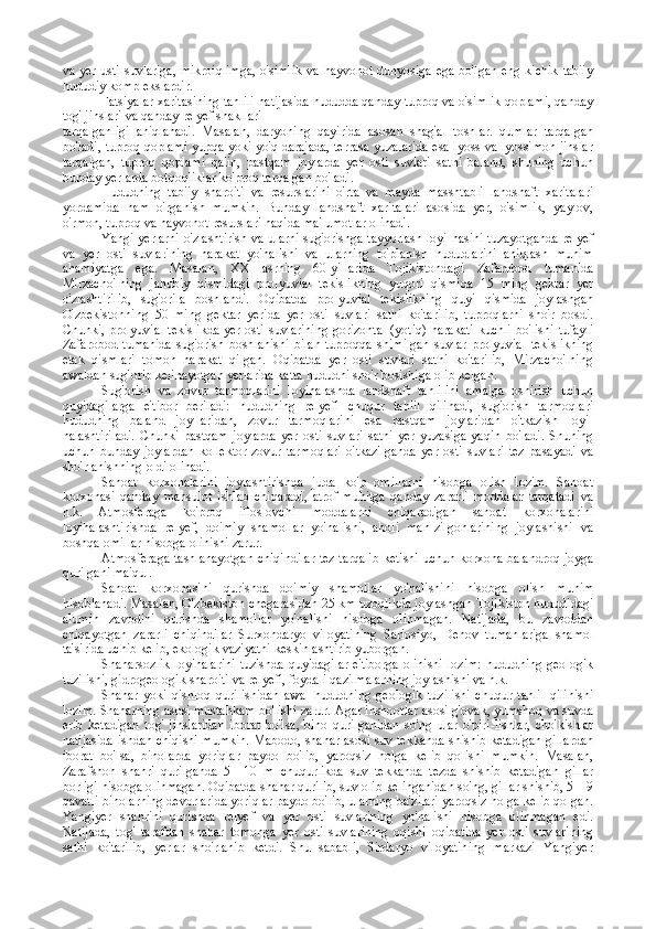 va yer usti suvlariga, mikroiqlimga,  o'simlik  va hayvonot dunyosiga ega bo'lgan eng kichik tabiiy
hududiy komplekslardir.
Fatsiyalar xaritasining tahlili natijasida hududda qanday tuproq va o'simlik qoplami, qanday
tog' jinslari va qanday relyef shakllari
tarqalganligi   aniqlanadi.   Masalan,   daryoning   qayirida   asosan   shag'al   toshlar.   qumlar   tarqalgan
bo'ladi, tuproq qoplami yupqa yoki yo'q darajada, terrasa yuzalarida esa lyoss va lyossimon jinslar
tarqalgan,   tuproq   qoplami   qalin,   pastqam   joylarda   yer   osti   suvlari   sathi   baland,   shuning   uchun
bunday yerlarda botqoqliklar ko'proq tarqalgan bo'ladi.
Hududning   tabiiy   sharoiti   va   resurslarini   o'rta   va   mayda   masshtabli   landshaft   xaritalari
yordamida   ham   o'rganish   mumkin.   Bunday   landshaft   xaritalari   asosida   yer,   o'simlik,   yaylov,
o'rmon, tuproq va hayvonot resurslari haqida ma'lumotlar olinadi.
Yangi yerlarni o'zlashtirish va ularni sug'orishga tayyorlash loyi-hasini tuzayotganda relyef
va   yer   osti   suvlarining   harakat   yo'nalishi   va   ularning   to'planish   hududlarini   aniqlash   muhim
ahamiyatga   ega.   Masalan,   XX   asrning   60-yillarida   Tojikistondagi   Zafarobod   tumanida
Mirzacho'lning   janubiy   qismidagi   prolyuvial   tekislikning   yuqori   qismida   15   ming   gektar   yer
o'zlashtirilib,   sug'orila   boshlandi.   Oqibatda   prolyuvial   tekislikning   quyi   qismida   joylashgan
O'zbekistonning   50   ming   gektar   yerida   yer   osti   suvlari   sathi   ko'tarilib,   tuproqlarni   sho'r   bosdi.
Chunki, prolyuvial tekislikda  yer osti suvlarining gorizontal  (yotiq) harakati kuchli bo'lishi tufayli
Zafarobod   tumanida   sug'orish   boshlanishi   bilan   tuproqqa   shimilgan   suvlar   prolyuvial   tekislikning
etak   qismlari   tomon   harakat   qilgan.   Oqibatda   yer   osti   suvlari   sathi   ko'tarilib,   Mirzacho'lning
awaldan sug'orib kelinayotgan yerlarida katta hududni sho'r bosishiga olib kelgan.
Sug'orish   va   zovur   tarmoqlarini   loyihalashda   landshaft   tahlilini   amalga   oshirish   uchun
quyidagilarga   e'tibor   beriladi:   hududning   relyefi   chuqur   tahlil   qilinadi,   sug'orish   tarmoqlari
hududning   baland   joy-laridan,   zovur   tarmoqlarini   esa   pastqam   joylaridan   o'tkazish   loyi-
halashtiriladi.   Chunki   pastqam   joylarda   yer   osti   suvlari   sathi   yer   yuzasiga   yaqin   bo'ladi.   Shuning
uchun   bunday   joylardan   kollektor-zovur   tarmoqlari   o'tkazilganda   yer   osti   suvlari   tez   pasayadi   va
sho'rlanishning oldi olinadi.
Sanoat   korxonalarini   joylashtirishda   juda   ko'p   omillarni   hisobga   olish   lozim.   Sanoat
korxonasi   qanday   mahsulot   ishlab   chiqaradi,   atrof-muhitga   qanday   zararli   moddalar   tarqatadi   va
h.k.   Atmosferaga   ko'proq   ifloslovchi   moddalarni   chiqaradigan   sanoat   korxonalarini
loyihalashtirishda   relyef,   doimiy   shamollar   yo'nalishi,   aholi   man-zilgohlarining   joylashishi   va
boshqa omillar hisobga olinishi zarur.
Atmosferaga tashlanayotgan chiqindilar tez tarqalib ketishi uchun korxona balandroq joyga
qurilgani ma'qul.
Sanoat   korxonasini   qurishda   doimiy   shamollar   yo'nalishini   hisobga   olish   muhim
hisoblanadi. Masalan, O'zbekiston chegarasidan 25 km uzoqlikda joylashgan Tojikiston hududidagi
alumin   zavodini   qurishda   shamollar   yo'nalishi   hisobga   olinmagan.   Natijada,   bu   zavoddan
chiqayotgan   zararli   chiqindilar   Surxondaryo   viloyatining   Sariosiyo,   Denov   tumanlariga   shamol
ta'sirida uchib kelib, ekologik vaziyatni keskinlashtirib yuborgan.
Shaharsozlik loyihalarini  tuzishda quyidagilar  e'tiborga olinishi lozim:  hududning geologik
tuzilishi, gidrogeologik sharoiti va relyefi, foydali qazilmalarning joylashishi va h.k.
Shahar   yoki   qishloq   qurilishidan   awal   hududning   geologik   tuzilishi   chuqur   tahlil   qilinishi
lozim. Shaharning asosi mustahkam bo'lishi zarur. Agar inshootlar asosi g'ovak, yumshoq va suvda
erib   ketadigan   tog'   jinslaridan   iborat   bo'lsa,   bino   qurilganidan   so'ng   ular   o'piri-lishlar,   cho'kishlar
natijasida ishdan chiqishi mumkin. Mabodo, shahar asosi suv tekkanda shishib ketadigan gillardan
iborat   bo'lsa,   binolarda   yoriqlar   paydo   bo'lib,   yaroqsiz   holga   kelib   qolishi   mumkin.   Masalan,
Zarafshon   shahri   qurilganda   5—10   m   chuqurlikda   suv   tekkanda   tezda   shishib   ketadigan   gillar
borligi hisobga olinmagan. Oqibatda shahar qurilib, suv olib kelinganidan so'ng, gillar shishib, 5—9
qavatli binolarning devorlarida yoriqlar paydo bo'lib, ularning ba'zilari yaroqsiz holga kelib qolgan.
Yangiyer   shahrini   qurishda   relyef   va   yer   osti   suvlarining   yo'nalishi   hisobga   olinmagan   edi.
Natijada,   tog'   tarafdan   shahar   tomonga   yer   osti   suvlarining   oqishi   oqibatida   yer   osti   suvlarining
sathi   ko'tarilib,   yerlar   sho'rlanib   ketdi.   Shu   sababli,   Sirdaryo   viloyatining   markazi   Yangiyer 