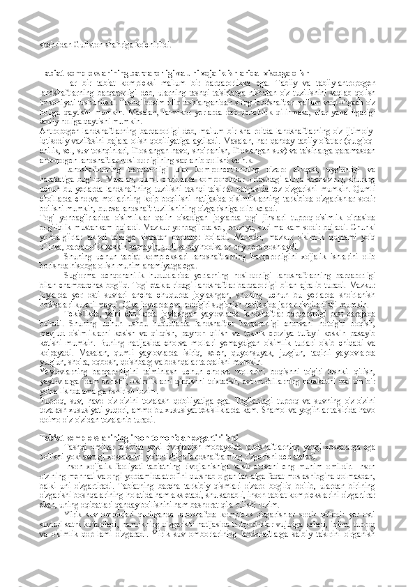 shahridan Guliston shahriga ko'chirildi.
Tabiat k о mpl е kslarining barqar о rligi va uni  х ojalik ishlarida   х is о bga  о lish
Har   bir   tabiat   kompleksi   ma'lum   bir   barqarorlikka   ega.   Tabiiy   va   tabiiy-antropogen
landshaftlarning   barqarorligi   deb,   ularning   tashqi   ta'sirlarga   nisbatan   o'z   tuzilishini   saqlab   qolish
imkoniyati tushuniladi. Tashqi bosim olib tashlanganidan so'ng landshaftlar ma'lum vaqt o'tgach o'z
holiga   qaytishi   mumkin.   Masalan,   lalmikor   yerlarda   deh-qonchilik   qilinmasa,   ular   yana   ilgarigi
tabiiy holiga qaytishi mumkin.
Antropogen   landshaftlarning   barqarorligi   deb,   ma'lum   bir   sha-roitda   landshaftlarning   o'z   ijtimoiy-
iqtisodiy   vazifasini   bajara   olish   qobiliyatiga   aytiladi.   Masalan,   har  qanday   tabiiy   ofatlar   (qurg'oq-
chilik, sel, suv toshqinlari, ifloslangan havo, sho'rlanish, ifloslangan suv) va ta'sirlarga qaramasdan
antropogen landshaftlar hosildorligining saqlanib qolishi va h.k.
Landshaftlarning   barqarorligi   ular   komponentlarining   o'zaro   aloqasi,   uyg'unligi   va
harakatiga   bog'liq.   Masalan,   qumli   cho'llarda   komponentlar   o'rtasidagi   aloqa   kuchsizroq,   shuning
uchun   bu   yerlarda   landshaftning   tuzilishi   tashqi   ta'sirlar   natijasida   tez   o'zgarishi   mumkin.   Qumli
cho'llarda   chorva   mollarining   ko'p   boqilishi   natijasida   o'simliklarning   tarkibida   o'zgarishlar   sodir
bo'lishi mumkin, bu esa landshaft tuzilishining o'zgarishiga olib keladi.
Tog'   yonbag'irlarida   o'simliklar   qalin   o'sadigan   joylarda   tog'   jinslari   tuproq-o'simlik   o'rtasida
bog'liqlik  mustahkam   bo'ladi.   Mazkur  yonbag'irda  sel,  eroziya,   surilma  kam  sodir  bo'ladi.   Chunki
yonba-g'irlar   tashqi   ta'sirga   nisbatan   barqaror   bo'ladi.   Mabodo,   mazkur   o'simlik   qoplami   yo'q
qilinsa, barqarorlik keskin kamayib, turli salbiy hodisalar ro'y bera boshlaydi.
Shuning   uchun   tabiat   komplekslari   landshaftlarning   barqarorligini   xo'jalik   ishlarini   olib
borishda hisobga olish muhim ahamiyatga ega.
Sug'orma   dehqonchilik   hududlarida   yerlarning   hosildorligi   landshaftlarning   barqarorligi
bilan   chambarchas   bogiiq.   Tog'   etakla-ridagi   landshaftlar  barqarorligi   bilan   ajralib  turadi.  Mazkur
joylarda   yer   osti   suvlari   ancha   chuqurda   joylashgan,   shuning   uchun   bu   yerlarda   sho'rlanish
hodisalari kuzatilmaydi. Qiya joylarda esa noto'g'ri su g'orish natijasida jarlar rivojlariishi mumkin.
Tekislikda,   ya'ni   cho'llarda   joylashgan   yaylovlarda   landshaftlar   barqarorligi   past   darajada
bo'ladi.   Shuning   uchun   ushbu   hududlarda   landshaftlar   barqarorligi   chorvani   noto'g'ri   boqish,
mavjud   o'simliklarni   kesish   va   qirqish,   payhon   qilish   va   texnik   eroziya   tufayli   keskin   pasayib
ketishi   mumkin.   Buning   natijasida   chorva   mollari   yemaydigan   o'simlik   turlari   o'sib   chiqadi   va
ko'payadi.   Masalan,   qumli   yaylovlarda   isiriq,   selen,   quyonsuyak,   juzg'un,   taqirli   yaylovlarda
yulg'un, sho'ra, oqbosh, qo'shbarg va boshqalar tarqalishi mumkin.
Yaylovlarning   barqarorligini   ta'minlash   uchun   chorva   mollarini   boqishni   to'g'ri   tashkil   qilish,
yaylovlarga "dam berish", o'simliklarni qirqishni to'xtatish, avtomobillarning harakatini ma'lum bir
yo'na-lishda amalga oshirish lozim.
Tuproq,   suv,   havo   o'z-o'zini   tozalash   qobiliyatiga   ega.   Tog'lardagi   tuproq   va   suvning   o'z-o'zini
tozalash xususiyati yuqori, ammo bu xususiyat tekisliklarda kam. Shamol va yog'inlar ta'sirida havo
doimo o'z-o'zidan tozalanib turadi.
Tabiat kоmplеkslarining insоn tоmоnidan ozgartirilishi
Tashqi   omillar   ta'sirida   yoki   rivojlanish   mobaynida   landshaftlar ning   yangi   xossalarga   ega
bo'lishi yoki awalgi xossalarini yo'qotishiga  landshaftlarning o'zgarishi  deb ataladi.
Inson   xo'jalik   faoliyati   tabiatning   rivojlanishiga   ta'sir   etuvchi   eng   muhim   omildir.   Inson
o'zining mehnati va ongi yordamida atrofini qurshab olgan tabiatga faqat moslashibgina qolmasdan,
balki   uni   o'zgartiradi.   Tabiatning   barcha   tarkibiy   qismlari   o'zaro   bog'liq   bo'lib,   ulardan   birining
o'zgarishi boshqalarining holatida ham aks etadi, shu sababli, inson tabiat komplekslarini o'zgartirar
ekan, uning oqibatlari qanday bo'lishini ham bashorat qila bilishi lozim.
Yirik   suv   omborlari   qurilganda   landshaftda   kompleks   o'zgarishlar   sodir   bo'ladi:   yer   osti
suvlari sathi ko'tariladi, namlikning o'zgarishi natijasida botqoqliklar vujudga keladi, iqlim, tuproq
va   o'simlik   qop-lami   o'zgaradi.   Yirik   suv   omborlarining   landshaftlarga   salbiy   ta'sirini   o'rganish 