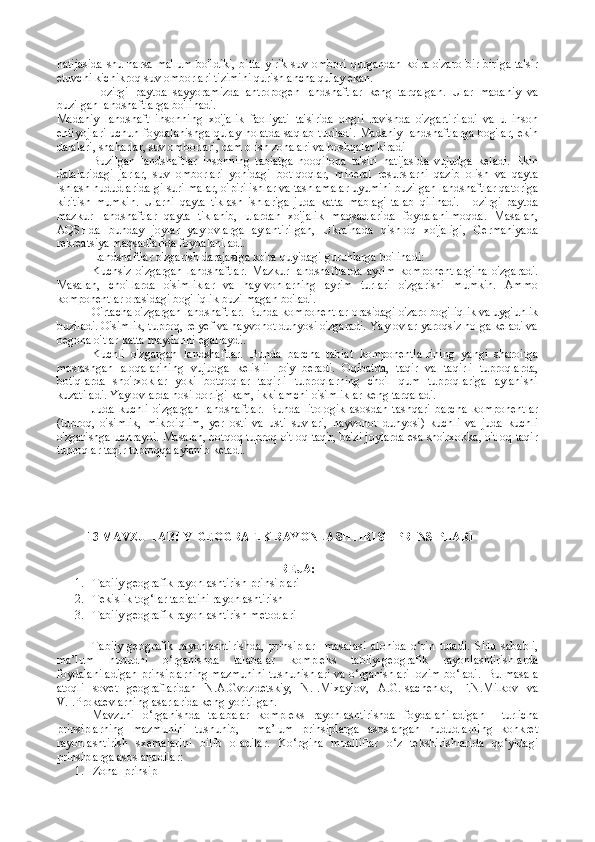 natijasida  shu narsa ma'lum bo'ldiki, bitta  yirik suv ombori qurgandan ko'ra o'zaro bir-biriga ta'sir
etuvchi kichikroq suv omborlari tizimini qurish ancha qulay ekan.
Hozirgi   paytda   sayyoramizda   antropogen   landshaftlar   keng   tarqalgan.   Ular   madaniy   va
buzilgan  landshaftlarga bo'linadi.
Madaniy   landshaft   insonning   xo'jalik   faoliyati   ta'sirida   ongli   ravishda   o'zgartiriladi   va   u   inson
ehtiyojlari uchun foydalanishga qulay holatda saqlab turiladi. Madaniy landshaftlarga bog'lar, ekin
dalalari, shaharlar, suv omborlari, dam olish zonalari va boshqalar kiradi 
Buzilgan   landshaftlar   insonning   tabiatga   nooqilona   ta'siri   natijasida   vujudga   keladi.   Ekin
dalalaridagi   jarlar,   suv   omborlari   yonidagi   bot-qoqlar,   mineral   resurslarni   qazib   olish   va   qayta
ishlash hududlarida-gi surilmalar, o'pirilishlar va tashlamalar uyumini buzilgan land shaftlar qatoriga
kiritish   mumkin.   Ularni   qayta   tiklash   ishlariga   juda   katta   mablag'   talab   qilinadi.   Hozirgi   paytda
mazkur   landshaftlar   qayta   tiklanib,   ulardan   xo'jalik   maqsadlarida   foydalanilmoqda.   Masalan,
AQSHda   bunday   joylar   yaylovlarga   aylantirilgan,   Ukrainada   qishloq   xo'jaligi,   Germaniyada
rekreatsiya maqsadlarida foydalaniladi.
Landshaftlar o'zgarish darajasiga ko'ra quyidagi guruhlarga bo'linadi:
Kuchsiz   o'zgargan   landshaftlar.   Mazkur   landshaftlarda   ayrim   komponentlargina   o'zgaradi.
Masalan,   cho'llarda   o'simliklar   va   hay-vonlarning   ayrim   turlari   o'zgarishi   mumkin.   Ammo
komponentlar orasidagi bog'liqlik buzilmagan bo'ladi.
O'rtacha o'zgargan landshaftlar.  Bunda komponentlar orasidagi o'zaro bog'liqlik va uyg'unlik
buziladi. O'simlik, tuproq, relyef va hayvonot dunyosi o'zgaradi. Yaylovlar yaroqsiz holga keladi va
begona o'tlar katta maydonni egallaydi.
Kuchli   o'zgargan   landshaftlar.   Bunda   barcha   tabiat   komponentla-rining   yangi   sharoitga
moslashgan   aloqalarining   vujudga   kelislii   ro'y   beradi.   Oqibatda,   taqir   va   taqirli   tuproqlarda,
botiqlarda   sho'rxoklar   yoki   botqoqlar   taqirli   tuproqlarning   cho'l   qum   tuproqlariga   aylanishi
kuzatiladi. Yaylovlarda hosildorligi kam, ikkilamchi o'simliklar keng tarqaladi.
Juda   kuchli   o'zgargan   landshaftlar.   Bunda   litologik   asosdan   tashqari   barcha   komponentlar
(tuproq,   o'simlik,   mikroiqlim,   yer   osti   va   usti   suvlari,   hayvonot   dunyosi)   kuchli   va   juda   kuchli
o'zgarishga uchraydi. Masalan, botqoq tuproq o'tloq-taqir, ba'zi joylarda esa sho'rxokka, o'tloq-taqir
tuproqlar taqir tuproqqa aylanib ketadi.
 
           13 MAVZU TABIIY-GEOGRAFIK RAYONLASHTIRISH  PRINSIPLARI 
REJA:
1. Tabiiy geografik rayonlashtirish prinsiplari
2. Tekislik tog‘lar tabiatini rayonlashtirish
3. Tabiiy geografik rayonlashtirish metodlari
Tabiiy-geografik   rayonlashtirishda,   prinsiplar     masalasi   alohida   o‘rin   tutadi.   SHu   sababli,
ma’lum   hududni   o‘rganishda   talabalar   kompleks   tabiiy-geografik   rayonlashtirishlarda
foydalaniladigan prinsiplarning mazmunini tushunishlari va o‘rganishlari lozim bo‘ladi.  Bu masala
atoqli   sovet   geograflaridan   N.A.Gvozdetskiy,   N.I.Mixaylov,   A.G.Isachenko,   F.N.Milkov   va
V.I.Prokaevlarning asarlarida keng yoritilgan.
Mavzuni   o‘rganishda   talabalar   kompleks   rayonlashtirishda   foydalaniladigan     turlicha
prinsiplarning   mazmunini   tushunib,     ma’lum   prinsiplarga   asoslangan   hududlarning   konkret
rayonlashtirish   sxemalarini   bilib   oladilar.   Ko‘pgina   mualliflar   o‘z   tekshirishlarida   qo‘yidagi
prinsiplarga asoslanadilar:
1. Zonal prinsip 