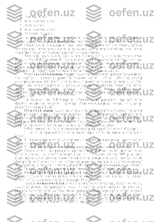 2. Provinsial prinsip
3. Zonal-provinsial prinsip
4. Genetik prinsip
5. Zonal-provinsial prinsip
6. Komplekslilik prinsip
Tabiiy-geografik   rayonlashtirishdagi   zonallik   prinsip   Erning   shakli,   uning   Quyoshga
nisbatan tutgan o‘rni tufayli vujudga kelgan turli issiqlik mintaqalarining tarqalishi bilan bog‘liqdir.
Geografik   zonallik   xususiyatlari   faqat     tekisliklargagina     xos   bo‘lib   qolmasdan,   tog‘larda
ham   shakllanadi   hamda   balandlik   zonalligi   strukturasi,   ularning   kenglik   zonasidagi   holati   hamda
orografiyasining tuzilishi murakkabligiga bog‘liq holatda o‘zgaradi.
Kenglik   va   balandlik   zonalliklari   turlicha   hodisalar   bo‘lib,   bir-birlariga   monand   emas.
Atoqli   olimlari A.A.Grigorev va M.I.Budikolar zonallikning shakllanishida   bosh faktor omil deb
quruqlikning radiatsion indeksi  yordamida ifodalash mumkin bo‘lgan issiqlik va namlik nisbatlari,
ya’ni   er   yuzasi   yillik   radiatsion   balansining   bug‘lanish   uchun   zarur   bo‘lgan   issiqlik   birliklari,
kaloriyalarini yillik yog‘inlarga munosabati shaklida ifodalashni nazarda tutadilar.
P r o v i n s i a l l i k prinsipi  muayyan hududning o‘ziga xos tabiiy-geografik xususiyatlari
bilan   bog‘liqdir.   Talabalar   er   yuzasining   murakkab   tuzilishi     omillar     ta’sirining   umumiy
qonuniyatlariga katta  ta’sir etishini bilishlari zarur. Er yuzasining murakkabligi  sababli,  uni o‘rab
turuvchi ideal  zonalarning yo‘qligini,  relef, quruqlik yuzasining okeanlarga nisbatan holati kabilar
regional   rayonlashtirishga   sabab     bo‘lishini     bilib   olishadi.     Masalan,   Zarafshon   vodiysi
rayonlashtirilganda, faqat bu vodiygagina xos bo‘lgan va boshqa joyda uchramaydigan xususiyatlar
hisobga olinadi.
L.S.Babushkin   va   N.A.Kogayning   O‘zbekiston   tabiiy-geografik   rayonlashtirishida
Zarafshon   vodiysining   rivojlanishi     tarixidagi   o‘ziga   xos   xususiyatlar   hisobga   olinib,   tabiiy-
geografik birliklarga ajratilgan.
G   e   n   e   t   i   k     prinsip   hududni   va   uning   alohida   tabiiy-geografik   komplekslarining   tarixiy
taraqqiyot   jarayoni   chuqur     o‘rganishga   asoslanadi.   Talabalar   tabiiy-geografik     rayonlashtirishda
geografik  qobiqning hozirgi  davr tabiiy  jarayonlari  bilan  bog‘liq  bo‘lgan,  faqat zonalli  bo‘lmagan
xususiyatlarigina   emas,   balki   ularning   paydo   bo‘lishi,   hududning   shakllanish   tarixi   va   regiondagi
jarayonlar rivojlanishini ham hisobga olish zarurligini tasavvur etishlari kerak.
N.A.Solnsev g e n e t i k  prinsip asoslanganda qo‘yidagilarga e’tibor berishni ta’kidlaydi:
1.   Har   bir   tabiiy-geografik   birlikning   dastlab   paydo   bo‘lishi   va   keyingi   alohida   ajralib
chiqishi.
2.   Paleogeografik   tarixning   umumiy   tasvirini   aniqlash   va   taraqqiyotdagi   muhim   berilish
davrlarini hisobga olish.
3. Hozirgi davr tabiiy sharoitlari avvalgi taraqqiyotning mahsuli ekanligini aniqlash.
Genetik   prinsip     tabiiy-geografik   rayonlashtirishda   XIX   asr   ikkinchi   yarmidan   ishlab
qo‘llanila   boshladi.   Bu   prinsipning   asoschilaridan   biri   P.F.Ruprext   o‘zining   1866   yilda   nashr
etilgan.  «Qora tuproqni geobotanik  tekshirishlar»  kitobida Rossiya qora tuproqli dashtlari  Orol va
Kaspiy bo‘yi  cho‘llaridan oldin hosil   bo‘lgan deb yozgan edi, keyinchalik  bu prinsip zoogeograf
M.P.Bogdanov, iqlimshunos F.P.Keppen, geograf V.P.Semenov-Tyanshanskiy asarlarida o‘z aksini
topdi.  Geograf olimlari V.P.Lichkov va N.A.Solnsev genetik prinsip g‘oyasini rivojlantirdi.
Z o n a l - p r o v i n s i a l – g e n e t i k   rayonlashtirishda zonal va azonal xususiyatlar
hisobga   olinib,   zonal-provinsial-genetik   prinsipida   taksonomik   birliklar   ajratiladi.   Bu     aralash
prinsipi  bo‘lib,  bunda tabiatning har bir xususiyati e’tiborga olinadi.
Talabalar  k o m p l e k s l i l i k  prinsipini landshaft komponentlaridagi, farqlarini solishtirib,
hududning   genezisi,   tabiiy-geografik   hududi   birliklarining   ajratish   sabablari   va   sharoitlari,
geografik muhitning hozirgi tuzilmalari va tabiiy-geografik jarayonlarga  bog‘liq bo‘lgan landshaft
zonalligi,   uzoqlik,   iqlimiy   belgilar,   balandlik   zonalligi,   azonal   geologik   va   unga   bog‘liq   bo‘lgan
geomorfologik   xususiyatlar hududning o‘zlashtirishi, kishilarning xo‘jalik faoliyati   ta’sirida sodir
bo‘luvchi o‘zgarishlarning barchasini hisobga olib rayonlashtirishni bilib oladilar. 
