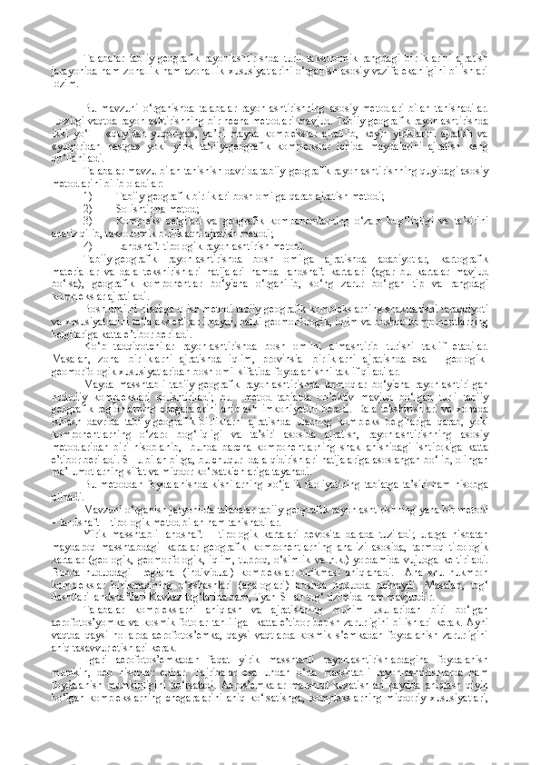 Talabalar   tabiiy-geografik   rayonlashtirishda   turli   taksonomik   rangdagi   birliklarini   ajratish
jarayonida  ham zonallik  ham azonallik  xususiyatlarini  o‘rganish asosiy vazifa  ekanligini  bilishlari
lozim.
Bu   mavzuni   o‘rganishda   talabalar   rayonlashtirishning   asosiy   metodlari   bilan   tanishadilar.
Hozirgi vaqtda rayonlashtirishning bir necha metodlari mavjud. Tabiiy-geografik rayonlashtirishda
ikki   yo‘l   –   «quyidan   yuqoriga»,   ya’ni   mayda   komplekslar   ajratilib,   keyin   yiriklarini   ajratish   va
«yuqoridan   pastga»   yoki   yirik   tabiiy-geografik   komplekslar   ichida   maydalarini   ajratish   keng
qo‘llaniladi.
Talabalar mavzu bilan tanishish davrida tabiiy-geografik rayonlashtirishning quyidagi asosiy
metodlarini bilib oladilar:
1) Tabiiy-geografik birliklari bosh omilga qarab ajratish metodi;
2) Solishtirma metod;
3) Kompleks   belgilari   va   geografik   komponentlarning   o‘zaro   bog‘liqligi   va   ta’sirini
analiz qilib, taksonomik birliklarni ajratish metodi;
4) Landshaft-tipologik rayonlashtirish metodi.
Tabiiy-geografik   rayonlashtirishda   bosh   omilga   ajratishda   adabiyotlar,   kartografik
materiallar   va   dala   tekshirishlari   natijalari   hamda   landshaft   kartalari   (agar   bu   kartalar   mavjud
bo‘lsa),   geografik   komponentlar   bo‘yicha   o‘rganilib,   so‘ng   zarur   bo‘lgan   tip   va   rangdagi
komplekslar ajratiladi.
Bosh omilni hisobga olish metodi tabiiy-geografik komplekslarning shakllanishi taraqqiyoti
va xususiyatlarini to‘la aks ettira olmaydi, balki geomorfologik, iqlim va boshqa komponentlarning
belgilariga katta e’tibor beriladi.
Ko‘p   tadqiqotchilar   rayonlashtirishda   bosh   omilni   almashtirib   turishi   taklif   etadilar.
Masalan,   zonal   birliklarni   ajratishda   iqlim,   provinsial   birliklarni   ajratishda   esa   –   geologik-
geomorfologik xususiyatlaridan bosh omil sifatida foydalanishni taklif qiladilar.
Mayda   masshtabli   tabiiy-geografik   rayonlashtirishda   tarmoqlar   bo‘yicha   rayonlashtirilgan
hududiy   komplekslari   solishtiriladi;   bu     metod   tabiatda   ob’ektiv   mavjud   bo‘lgan   turli   tabiiy
geografik   regionlarning   chegaralarini   aniqlash   imkoniyatini   beradi.   Dala   tekshirishlari   va   xonada
ishlash   davrida   tabiiy-geografik   birliklarni   ajratishda   ularning   kompleks   belgilariga   qarab,   yoki
komponentlarning   o‘zaro   bog‘liqligi   va   ta’siri   asosida   ajratish,   rayonlashtirishning   asosiy
metodlaridan   biri   hisoblanib,     bunda   barcha   komponentlarning   shakllanishidagi   ishtirokiga   katta
e’tibor beriladi. SHu bilan birga, bu chuqur  dala qidirishlari natijalariga asoslangan bo‘lib, olingan
ma’lumotlarning sifat va miqdor ko‘rsatkichlariga tayanadi. 
Bu metoddan  foydalanishda  kishilarning  xo‘jalik  faoliyatining  tabiatga  ta’siri  ham  hisobga
olinadi.
Mavzuni o‘rganish jaryoniida talabalar tabiiy-geografik rayonlashtirishning yana bir metodi
– landshaft – tipologik metod bilan ham tanishadilar.
Yirik   masshtabli   landshaft   –   tipologik   kartalari   bevosita   dalada   tuziladi;   ularga   nisbatan
maydaroq   masshtabdagi   kartalar   geografik   komponentlarning   analizi   asosida,   tarmoq   tipologik
kartalar   (geologik,   geomorfologik,   iqlim,   tuproq,   o‘simlik   va   h.k.)   yordamida   vujudga   keltiriladi.
Bunda   hududdagi     regional   (individual)   komplekslar   birikmasi   aniqlanadi.     Ana   shu   hukmron
komplekslar   birikmasining   o‘xshashlari   (analoglari)   boshqa   hududda   uchraydi.   Masalan,   tog‘
dashtlari landshaftlari Kavkaz tog‘larida ham, Tyan-SHan tog‘ tizimida ham mavjuddir.
Talabalar   komplekslarni   aniqlash   va   ajratishning   muhim   usullaridan   biri   bo‘lgan
aerofotos’yomka   va  kosmik  fotolar  tahliliga     katta   e’tibor   berish  zarurligini   bilishlari  kerak.   Ayni
vaqtda   qaysi   hollarda   aerofotos’emka,   qaysi   vaqtlarda   kosmik   s’emkadan   foydalanish   zarurligini
aniq tasavvur etishlari kerak.
Ilgari   aerofotos’emkadan   faqat   yirik   masshtabli   rayonlashtirishlardagina   foydalanish
mumkin,   deb   hisoblar   edilar.   Tajribalar   esa   undan   o‘rta   masshtabli   rayonlashtirishlarda   ham
foydalanish   mumkinligini   ko‘rsatadi.   Aeros’emkalar   marshrut   kuzatishlari   paytida   aniqlash   qiyin
bo‘lgan   komplekslarning   chegaralarini   aniq   ko‘rsatishga,   komplekslarning   miqdoriy   xususiyatlari, 