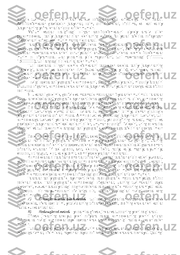 tektonik   tuzilmasi,   relefi,   o‘simliklari   va   suv   ob’ektlarini   aniq   ko‘rsatishga   imkon   beradi.
Aerofotos’emkadan   gravitatsion   jarayonlar,   oqim,   qor   ko‘chkilari,   o‘pirilma,   sel   kabi   salbiy
jarayonlarning yo‘nalishlari aniqroq ko‘rish mumkin.
Ma’lum   vaqtlar   oralig‘idagi   olingan   aerofotos’emkalarni   qiyosiy   analiz   qilish
geokompleksda,     tabiiy   jarayonlar   bilan   kishilarning   xo‘jalik   faoliyatlari   ta’sirida   bo‘layotgan
o‘zgarishlarni ko‘rsatuvchi muhim manba hisoblanadi.
Talabalar   tabiiy-geografik   rayonlashtirishda   kosmik   suratlardan   foydalanish   haqida
tasavvurga ega bo‘lishlari kerak, chunki tabiiy-geografik komplekslarni,  ularning yirik hududlarda
planetlar   masshtabda   shakllanishi   qonuniyatlarini   chuqurroq   tushunishda   kosmik   fotos’emkalar
muhim   rol   o‘ynamoqda.   Ular   yordamida   yirik   maydonlarni,   turli   masshtabdagi   (1:100000,
1:50000000), turli rangdagi birliklarni ajratish mumkin.
Turli   davrlarda   olingan   kosmik   s’emkalarni   taqqoslash   asosida   tabiiy   jarayonlarning
intensivligi,   tarqalishi   va   takrorlanish   ritmi   (sutkalik,   mavsumiy,   yillik),   shuningdek,   halokatli
hodisalarni   aniqlash,   hamda   yirik   hududlardan   tabiiy   hodisalar   o‘rtasidagi   sabab   oqibatlarni
ta’riflash imkonini beradi.
Hozirgi davrda tabiiy-geografik komplekslarni, ularning moddiy tarkibi, miqdoriy farqlarini
chuqurroq o‘rganish, komplekslar shakllanishida jarayon va qonuniyatlarni aniqlashga katta e’tibor
berilmoqda.
SHu sababli geoximik, geofizik va matematik metodlardan foydalanish muhimdir. Talabalar
bu usullar vositasida tabiiy-geografik rayonlashtirishda qanday masalalarni hal qilish, kompleksning
qanday xususiyatlari va qonuniyatlarini aniqlashga yordam berishini aniq tasavvur etishlari kerak.
G e o f i z i k metod – komplekslarning fizik mohiyatini, uning strukturasi, asosan, vertikal
aloqalarini   tushunishga   xizmat   qiladi.   Hozircha   bu   metod   asosan   iqlimiy,   qisman   gidrologik
jarayonlarni aniqlashda qo‘llanilmoqda. Ammo er usti va yer ostidagi jarayonlarni   tushunish, turli
komplekslarga   tushuvchi   yer   ichki   energiyasining   miqdori,   yer   qobig‘ining   harakati,   magnitli   va
gravitatsion   jarayonlar   dinamikasi   kabilarni   bilish,  umuman  er  qobig‘i  fizikasini,  uning  er  sharida
o‘zgarishi va turli taksonomik  rangdagi tabiiy-geografik  komplekslarga  ta’sirini aniqlashga  imkon
beradi.
Geoximik   metod – kompleks qidirishlar, asosan, landshaft qidirishlarida keng qo‘llaniladi.
Talabalar   har   bir   tabiiy-geografik   kompleks   ximiyaviy   elementlardan   tuzilganligini,   ularning
moddalar sostavida bo‘lishini aniq tasavvur etishlari kerak. Komplekslar tarkibida 90 gacha element
to‘planib,   shulardan   14   tasi   uglerod,   azot,   kislorod,   fosfor,   natriy,   kaliy,   magniy,   alyuminiy,
vodorod, oltingugurt,  xlor, kalsiy, temir, kremniy asosiylaridan hisoblanadi.
Komplekslarda bir tarafdan elementlar to‘planishi, ikkinchi tarafdan chiqib ketishi yuz eradi,
ya’ni bir komponentlardan ikkinchilariga doimo elementlar migratsiyasi sodir bo‘ladi. SHu sababli,
turli   taksonomik   rangdagi   birliklarda   ximiyaviy   elementlarning   to‘planishi   va   chiqib   ketishi
qonuniyatlarini,   komplekslar   ximiyaviy   moddiy   takiblarini   aniqlash   muhim   ahamiyatga   egadir.
Geoximik metod vositasida komplekslar o‘rtasidagi gorizontal aloqalarni aniqlash mumkin.
Talabalar   tabiiy-geografik   rayonlashtirishda   paleo-geografik   metod   ahamiyatiga   e’tibor
berishlari   kerak.   Tabbiiy-geografik   kompleksdagi   o‘zgarishlar,   ularning   tuzilmaklarini   qayta
joylashishi,   xususan  taraqqiyotidagi   prognoz  berishda  paleo-geografik  metodning  ahamiyati  katta.
Bu   metod   –   bir   necha   metodlarni   o‘z   ichiga   olib,     ulardan   quyidagilari   hozirgi   davrda   keng
qo‘llanilmoqda:
A) CHanglarni tahlil qilish metodi  – turli davr yotqiziqlaridan olingan changlarni tahlil
qilish asosida, o‘sha davr iqlimi, yotqiziqlarning to‘planish xarakteri, relefning shakllanishi kabilar
haqida xulosa chiqariladi.
B) Radiouglerod metodi  – yordamida g‘ovak jinslar va tuproqning yoshi belgilanadi.
G‘ovak   jinslarning   absolyut   yoshi   bo‘yicha   barcha   komplekslarning   yoshini   aniqlab
bo‘lmasa-da   hozirgi   komplekslar   qaysi   davrdan   shakllana   boshlanganligi   haqida   xulosa   chiqarish
mumkin.
Tuproqning absolyut yoshini aniqlash muhim ahamiyatga ega, chunki u tirik organizmlar –
mikroorganizmlar,  o‘simliklar,   hayvonlar   paydo  bo‘lishidan   boshlab  shaklana   boshlaydi.  Qadimgi 