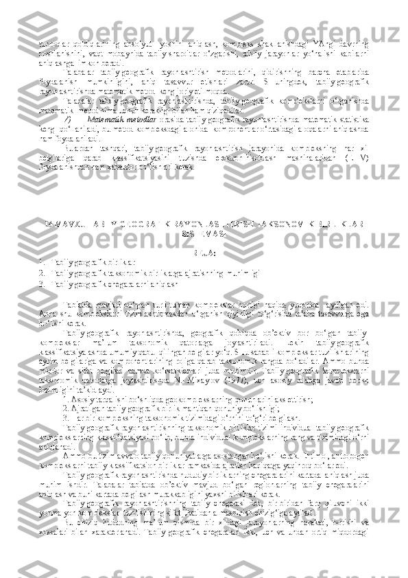 tuproqlar   qoldiqlarining   absolyut     yoshini   aniqlash,   kompleks   shakllanishdagi   YAngi   davrning
boshlanishini,   vaqt   mobaynida   tabiiy-sharoitlar   o‘zgarishi,   tabiiy   jarayonlar   yo‘nalishi   kabilarni
aniqlashga  imkon beradi.
Talabalar   tabiiy-geografik   rayonlashtirish   metodlarini,   qidirishning   barcha   etaplarida
foydalanish   mumkinligini,   aniq   tasavvur   etishlari   zarur.   SHuningdek,   tabiiy-geografik
rayonlashtirishda matematik metod  keng joriy etilmoqda.
Talabalar   tabiiy-geografik   rayonlashtirishda,   tabiiy-geografik   komplekslarni   o‘rganishda
matematik  metod nima uchun kerakligi bilan ham qiziqadilar.
V) Matematik  metodlar   orasida  tabiiy-geografik  rayonlashtirishda   matematik  statistika
keng  qo‘llaniladi, bu metod kompleksdagi alohida  komponentlar o‘rtasidagi aloqalarni aniqlashda
ham foydalaniladi.
Bulardan   tashqari,   tabiiy-geografik   rayonlashtirish   jarayonida   kompleksning   har   xil
belgilariga   qarab   klassifikatsiyasini   tuzishda   elektron-hisoblash   mashinalaridan   (EHM)
foydalanishdan ham xabardor bo‘lishlari kerak.
14   MAVZU  TABIIY GEOGRAFIK RAYONLASHTIRISH  TAKSONOMIK BIRLIKLAR
SISTEMASI
REJA:
1. Tabiiy geografik birliklar
2. Tabiiy geografik taksonomik birliklarga ajratishning muhimligi
3. Tabiiy geografik chegaralarni aniqlash
Tabiatda   mavjud   bo‘lgan   turli-tuman   komplekslar   borligi   haqida   yuqorida     aytilgan   edi.
Anna   shu   komplekslarni   tizimlashtirmasdan   o‘rganish   qiyinligi   to‘g‘risida   talaba   tasavvurga   ega
bo‘lishi kerak.
Tabiiy-geografik   rayonlashtirishda,   geografik   qobiqda   ob’ektiv   bor   bo‘lgan   tabiiy-
komplekslar   ma’lum   taksonomik   qatorlarga   joylashtiriladi.   Lekin   tabiiy-geografik
klassifikatsiyalashda umumiy qabul qilingan belgilar yo‘q. SHu sababli komplekslar tuzilishlarining
ayrim   belgilariga   va   komponentlarining   roliga   qarab   taksonomik   rangda   bo‘ladilar.   Ammo   bunda
miqdor   va   sifat   belgilari   hamda   ko‘rsatkichlari   juda   muhimdir.   Tabiiy-geografik   komplekslarni
taksonomik   qatorlarga   joylashtirishda   N.I.Mixaylov   (1977),   uch   asosiy   talabga   javob   berish
lozimligini ta’kidlaydi.
1. Asosiy tarqalishi bo‘shliqda geokomplekslarning qonunlarini aks ettirish;
2. Ajratilgan tabiiy-geografik birlik mantiqan qonuniy bo‘lishligi;
3. Har bir kompleksning taksonomik tizimidagi o‘rnini to‘g‘ri belgilash.
Tabiiy-geografik rayonlashtirishning taksonomik birliklar  tizimi  individual tabiiy-geografik
komplekslarning klassifikatsiyasi bo‘lib, bunda individual komplekslarning rang va tizimidagi o‘rni
aniqlanadi.
Ammo bu tizim avvalo tabiiy qonuniyatlarga asoslangan bo‘lishi kerak. Ehtimol, antropogen
komplekslarni tabiiy klassifikatsion birliklar ramkasida ajratish haqiqatga yaqinroq bo‘lar edi.
Tabiiy-geografik rayonlashtirishda hududiy birliklarning chegaralarini kartada  aniqlash juda
muhim   ishdir.   Talabalar   tabiatda   ob’ektiv   mavjud   bo‘lgan   regionlarning   tabiiy   chegaralarini
aniqlash va buni kartada belgilash murakkabligini yaxshi bilishlari kerak.
Tabiiy-geografik   rayonlashtirishning   tabiiy   chegarasi   deb,   bir-biridan   farq   qiluvchi   ikki
yonma-yon komplekslar  tuzilishining sifat jihatidan almashinish chizig‘iga aytiladi.
Bu   chiziq   hududning   ma’lum   qismida   bir   xildagi   jarayonlarning   harakati,   borishi   va
xossalari   bilan   xarakterlanadi.   Tabiiy-geografik   chegaralari   ikki,   uch   va   undan   ortiq   miqdordagi 