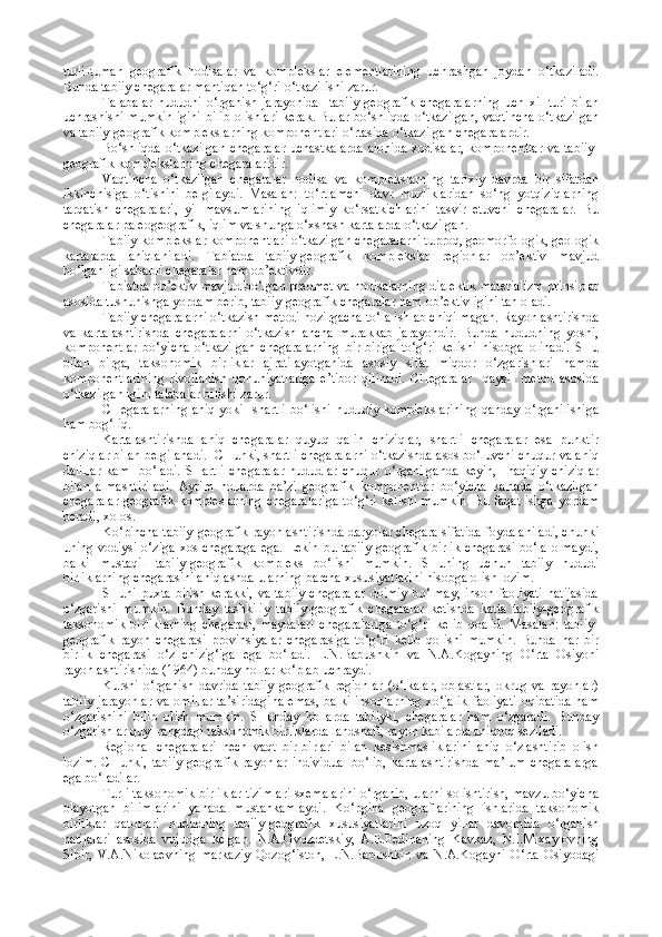 turli-tuman   geografik   hodisalar   va   komplekslar   elementlarining   uchrashgan   joydan   o‘tkaziladi.
Bunda tabiiy chegaralar mantiqan to‘g‘ri o‘tkazilishi zarur.
Talabalar   hududni   o‘rganish   jarayonida     tabiiy-geografik   chegaralarning   uch   xil   turi   bilan
uchrashishi mumkinligini  bilib olishlari kerak. Bular bo‘shliqda o‘tkazilgan, vaqtincha  o‘tkazilgan
va tabiiy-geografik komplekslarning komponentlari o‘rtasida o‘tkazilgan chegaralardir.
Bo‘shliqda o‘tkazilgan  chegaralar  uchastkalarda  alohida xodisalar, komponentlar  va tabiiy-
geografik komplekslarning chegaralaridir.
Vaqtincha   o‘tkazilgan   chegaralar   hodisa   va   komplekslarning   tarixiy   davrda   bir   sifatdan
ikkinchisiga   o‘tishini   belgilaydi.   Masalan:   to‘rtlamchi   davr   muzliklaridan   so‘ng   yotqiziqlarning
tarqatish   chegaralari,   yil   mavsumlarining   iqlimiy   ko‘rsatkichlarini   tasvir   etuvchi   chegaralar.   Bu
chegaralar paleogeografik, iqlim va shunga o‘xshash kartalarda o‘tkazilgan.
Tabiiy komplekslar komponentlari o‘tkazilgan chegaralarni tuproq, geomorfologik, geologik
kartalarda   aniqlaniladi.   Tabiatda   tabiiy-geografik   komplekslar   regionlar   ob’ektiv   mavjud
bo‘lganligi sababli chegaralar ham ob’ektivdir.
Tabiatda ob’ektiv mavjud bo‘lgan predmet va hodisalarning dialektik materializm prinsiplar
asosida tushunishga yordam berib, tabiiy-geografik chegaralar ham ob’ektivligini tan oladi.
Tabiiy chegaralarni o‘tkazish metodi hozirgacha to‘la ishlab chiqilmagan. Rayonlashtirishda
va   kartalashtirishda   chegaralarni   o‘tkazish   ancha   murakkab   jarayondir.   Bunda   hududning   yoshi,
komponentlar   bo‘yicha   o‘tkazilgan   chegaralarning   bir-biriga   to‘g‘ri   kelishi   hisobga   olinadi.   SHu
bilan   birga,   taksonomik   birliklar   ajratilayotganida   asosiy   sifat   miqdor   o‘zgarishlari   hamda
komponentlarining   rivojlanish   qonuniyatlariga   e’tibor   qilinadi.   CHegaralar     qaysi     metod   asosida
o‘tkazilganligini talabalar bilishi zarur.
CHegaralarning aniq yoki   shartli bo‘lishi hududiy komplekslarining qanday o‘rganilishiga
ham bog‘liq.
Kartalashtirishda   aniq   chegaralar   quyuq   qalin   chiziqlar,   shartli   chegaralar   esa   punktir
chiziqlar bilan belgilanadi.  CHunki, shartli chegaralarni o‘tkazishda asos bo‘luvchi chuqur va aniq
dalillar   kam     bo‘ladi.   SHartli   chegaralar   hududlar   chuqur   o‘rganilganda   keyin,     haqiqiy   chiziqlar
bilan   almashtiriladi.   Ayrim   hollarda   ba’zi   geografik   komponentlar   bo‘yicha   kartada   o‘tkazilgan
chegaralar  geografik  kompleslarning  chegaralariga  to‘g‘ri kelishi mumkin.  Bu faqat  ishga yordam
beradi, xolos.
Ko‘pincha tabiiy-geografik rayonlashtirishda daryolar chegara sifatida foydalaniladi, chunki
uning vodiysi o‘ziga xos chegaraga ega. Lekin bu tabiiy-geografik birlik chegarasi bo‘la olmaydi,
balki   mustaqil   tabiiy-geografik   kompleks   bo‘lishi   mumkin.   SHuning   uchun   tabiiy   hududi
birliklarning chegarasini aniqlashda ularning barcha xususiyatlarini hisobga olish lozim.
SHuni puxta bilish kerakki,  va tabiiy  chegaralar  doimiy  bo‘lmay, inson faoliyati  natijasida
o‘zgarishi   mumkin.   Bunday   tashkiliy   tabiiy-geografik   chegaralar   ketishda   katta   tabiiy-geografik
taksonomik   birliklarning   chegarasi,   maydalari   chegaralariga   to‘g‘ri   kelib   qoalid.   Masalan:   tabiiy-
geografik   rayon   chegarasi   provinsiyalar   chegarasiga   to‘g‘ri   kelib   qolishi   mumkin.   Bunda   har   bir
birlik   chegarasi   o‘z   chizig‘iga   ega   bo‘ladi.   L.N.Babushkin   va   N.A.Kogayning   O‘rta   Osiyoni
rayonlashtirishida (1964) bunday hollar ko‘plab uchraydi.
Kursni   o‘rganish   davrida   tabiiy-geografik   regionlar   (o‘lkalar,   oblastlar,   okrug   va   rayonlar)
tabiiy  jarayonlar va omillar  ta’siridagina  emas, balki insonlarning xo‘jalik  faoliyati  oqibatida  ham
o‘zgarishini   bilib   olish   mumkin.   SHunday   hollarda   tabiiyki,   chegaralar   ham   o‘zgaradi.   Bunday
o‘zgarishlar quyi rangdagi taksonomik birliklarda landshaft, rayon kabilarda aniqroq seziladi.
Regional   chegaralari   hech   vaqt   bir-birlari   bilan   kesishmasliklarini   aniq   o‘zlashtirib   olish
lozim.  CHunki,  tabiiy  geografik  rayonlar   individual   bo‘lib,  kartalashtirishda  ma’lum  chegaralarga
ega bo‘ladilar.
Turli taksonomik birliklar tizimlari sxemalarini o‘rganib, ularni solishtirish, mavzu bo‘yicha
olayotgan   bilimlarini   yanada   mustahkamlaydi.   Ko‘pgina   geograflarining   ishlarida   taksonomik
birliklar   qatorlari   hududning   tabiiy-geografik   xususiyatlarini   uzoq   yillar   davomida   o‘rganish
natijalari   asosida   vujudga   kelgan.   N.A.Gvozdetskiy,   A.E.Fedinaning   Kavkaz,   N.I.Mixaylovning
Sibir,   V.A.Nikolaevning   markaziy   Qozog‘iston,   L.N.Babushkin   va   N.A.Kogayni   O‘rta   Osiyodagi 