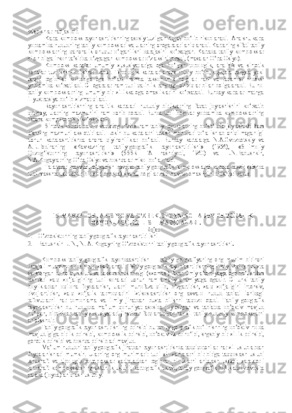 izlanishlar natijasidir.
Karta kompleks rayonlashtirishning asosiy tuzilgan hujjati bo‘lib hisoblanadi.  Ana shu karta
yordamida hududning tabiiy komplekslari va ularning chegaralari aniqlanadi. Kartaning sifati tabiiy
komplekslarning   qanchalik   chuqur   o‘rganilishi   darajasini   ko‘rsatgan.   Kartada   tabiiy   komplekslar
bilan birga inson ta’sirida o‘zgargan komplekslar o‘z aksini topadi, (masalan O‘rta Osiyo).
Kompleks   kartalar   umumiy   xususiyatlariga   ega   bo‘lgan   topologik,   analitik   va   sintetik
kartalar   tuzilishini   bilishlari   zarur.   Topologik   kartalar   ancha   oddiy   bo‘lib,   oq-qora   rangda   yoki
rangli   regionlar   konturiga   ega   bo‘ladi   hamda   taksonomik   belgilar   harf   va   raqamlar   indeksi
yordamida ko‘rsatiladi. CHegaralar ham turli qalinlik rangdagi chiziqlar bilan beligalanadi. Bu hol
tabiiy   komplekslarning   umumiy   bir   xillikka   ega   emasliklarini   ko‘rsatadi.   Bunday   kartalar   matnga
illyustratsiya bo‘lib xizmat qiladi. 
Rayonlashtirishning   analitik   kartalari   hududiy   birliklarning   faqat   joylashishini   ko‘rsatib
qolmay,   ularning   mazmunini   ham   ochib   beradi.   Bunda   turli   belgilar   yordamida   komplekslarning
barcha komponentlari ko‘rsatiladi.
Sintetik kartalarda  bir vaqtning o‘zida ham tabiiy  regionlarning bo‘shliqda joylashishi ham
ularning   mazmuni   aks   ettiriladi.   Lekin   bu   kartalarni   tuzish   metodlari   to‘la   ishlab   chiqilmaganligi
uchun   kartalashtirishda   ancha   qiyinchiliklar   bo‘ladi.   Bunday   kartalarga   N.A.Gvozdetskiy   va
A.E.Fedinaning   «Kavkazning   tabiiy-geografik   rayonlashtirilishi»   (1956),   «SHimoliy
Qozog‘istonning   rayonlashtirishi»   (SSSR   FA   nashriyoti,   1960)   va   L.N.Babushkin,
N.A.Kogaylarning O‘rta Osiyo va boshqalar misol bo‘la oladi.
Talabalar   mavzuni   o‘rganish   davrida   tabiiy-geografik   komplekslarni   kartada   tasvir   etishda
turli masshtablar uchun bir xil (legenda) shartli belgilar hali mavjud emasligini bilishlari zarur.
15  MAVZU  ORTA OSIYO VA O‘ZBEKISTONNING TABIIY GEOGRAFIK
RAYONLASHTIRILISHI   MASALALARI.
Reja:
1. O‘zbekistonning tabiiy geografik rayonlashtirilishi
2. Babushkin L. N., N. A. Kogayning O‘zbekistonni tabiiy geografik rayonlashtirishi .
Kompleks   tabiiy   geografik   rayondaashtirish   —   tabiiy   geografiyaning   eng   muhim   birinchi
darajali muammolaridan biri xisoblanadi. Tabiiy geografik rayonlashtirishning ilmiy jihatdan puxta
asoslangan principi, uslubi va taksonomik birligi (sxemasi) faqat ilmiy ahamiyatga  ega bo‘lishdan
tashqari   xalq   xo‘jaligining   turli   sohalari   uchun   ham   amaliy   ahamiyatga   egadir.   CHunki   tabiiy
boyliklardan   oqilona   foydalanish,   ularni   muhofaza   qilib,   o‘zgartirish,   xalq   xo‘jaligini   intensiv,
rivojlantirish,   xalq   xo‘jalik   tarmoqlarini   ixtisoslashtirish   eng   avvalo   hudud   tabiati   ichidagi
tafovutlarni   har   tomonlama   va   ilmiy   jihatdan   puxta   bilishni   taqozo   etadi.   Tabiiy   geografik
rayonlashtirish   bu   hududda   ma’lum   qonuniyat   asosida   joylashgan   va   tabiatda   ob’ektiv   mavjud
bo‘lgan, birbiridan tabiiy xususiyatlari jihatidan farqlanadigan har xil tabiiy hududiy kompleksldrni
aniqlashdir.
Tabiiy-geografik rayonlashtirishiing prinsipi bu tabiiy geografik bo‘linishning ob’ektiv holda
mavjudligiga  birlik prinsipi, komplekslik prinsipi, ob’ektivlik  prino‘ipi,  shgsbiy bir xillik  prinsipi,
genetik prinsipi va boshqa prinsiplari mavjud.
Ma’lum hududni tabiiy geografik jihatdan rayonlashtirishda tadqiqotchilar har xil uslublardan
foydalanishlari   mumkin.   Ularning   eng   muhimlari:   turli   xil   xaritalarni   bir-biriga   taqqoslash   uslubi
landshaft   va   tipologik   komplekslar   xaritalaridan   regional   birliklarni   aniqlash   uslubi;   xarakterli
landshaft   komplekslarining  ustunlik  uslubi;   kartografik   uslub;  tabiiy   geografik  birliklarni  bevosita
dalada (joyda) aniqlash uslubiy. 