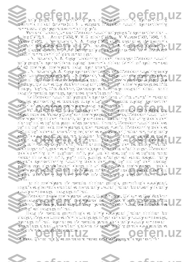 Tabiiy   geografik   rayonlashtirishning   yana   bir   muxim   tononi   bu   rayonlashtirishning
taksonomik   birliklari   (chizmasi)dir.   SHu   vaqtgacha   O‘zbekiston   hududini   rayonlashtirishning
hamma qabul qilgan yagona taksonomik birligi yo‘q.
Vaholanki Turkiston, jumladan O‘zbekiston hududini tabiiy geografiq rayonlashtirish bilan L.
S. Berg (1913), S. I. .Abolan (1929), V. M. CHetirkin (1944); E. M. Murzaev (1953, 1958), P. S.
Makeev   (1956),   L.   N.   Babushkin,   N.   A.   Kogay   (1964)   shug‘ullanganlar   va   o‘z   taksonomik
birliklarini   tavsiya   etganlar.   Bular   ichida   L.   N.   Babushkin,   N.   A.   Kogaylarning   rayonlashtirish
tizimi   dikqatga   sazovordir.   CHunki   ularning   tabiiy   geografik   rayonlashtirish   tizimi   O‘zbekiston
hududini hamma qismini to‘ligicha qamrab olgan.
L.   N.   Babushkin,   N.   A.   Kogay   Turkistonning   bir   kismi   hisoblangan   O‘zbekiston   hududini
tabiiy   geografik   rayonlashtirishda   quyidagi   taksonomik   birliklar   tizimini   qo‘llaydi:   mamlakat
(o‘lka) -provinsiya - provinsiyacha - okrug - rayon-landshaft.
L. N. Babushkin, N. A. Kogay rayonlashtirish tizimiga ko‘ra O‘zbekiston hududining asosiy
qismi Turon provinsiyasiga kiradi. L. N. Babushkin, N. A. Kogay Turon provinsiyasini tekislik va
tog‘   oldi   -tog‘lik   deb   ikki   provinsiyachaga   ajratadi.   Tekislik   provinsiyachasiga   Ustyurgg,   Quyi
Amudaryo, Qizilqum va Quyi Zarafshon okruglarini; tog‘oldi - tog‘lik provinsiyachasiga esa O‘rta
Sirdaryo,   Farg‘ona,   O‘rta   Zarafshon,   Qashqadaryo   va   Surxondaryo   okruglarini   kiritadi.   Har   bir
okrug o‘z navbatida rayonlarga, rayonlar esa landshaftlarga bo‘linadi.
Biz O‘zbekiston hududini tabiiy geografik rayonlashtirishda uni o‘rta umumta’lim maktablar
dasturiga   yaqinlashtirish   va   talabalarga   qulaylik   tug‘dirish   maqsadida   quyidagi   rayonlashtirish
tizimini ko‘lladik: Provinsiya-provinsiyacha - okrug -rayon - landshaft.
Ma’lumki, O‘zbekiston hududining asosiy qismi Turon tabiiy geografik provinsiyasiga, faqat
Ustyurt platosi esa Markaziy Qozog‘iston provinsiyasiga kiradi. Demak, O‘zbekiston hududi Turon
provinsiyasining   bir  qismi   hisoblanib,   tabiiy   komplekslari  unsurlarining  farqi   uning  tekislik  qismi
bilan tog‘ oldi va tog‘larida yaqqol ko‘zga tashlanadi. Binobarin, O‘zbekiston hududini tekislik va
tog‘  oldi   tog‘  deb  ikkita   provinsiyachaga   ajratish  maqsadga   muvofiq.   O‘zbekistonning  tekislik   va
tog‘ oldi tog‘lik qismlari landshaftning rivojlanishi va vujudga kelishi jihatidan ham, hozirgi tabiiy
geografik   xususiyatlara   jihatidan   ham   bir-biridan   farq   qiladi.   Tog‘larda   denudatsiya   va   eroziya
jarayoni   kuchli   va   ular   tog‘   oldiga   keli6   to‘planadi.   Tekislik   qismi   zsa   uzok   vaqt   dengiz   tagida
qolib, qalin mezokaynazoy cho‘kindi jinslari bilan qoplangan. Tog‘li qismi esa paleozoy jinslaridan
tarkib topgan bo‘lib, gersin va so‘nggi tektonik jarayonlar natijasida ko‘tarilib qolgan. O‘zbekiston
tekislik   qismining   iqlimi   qurg‘oqchil   bo‘lib,   yozi   juda   isib   ketsa,   tog‘   oldi   va   tog‘larda   harorat
nisbatan   bir   oz   salqin   bo‘lib,   yog‘in   ortib,   yuqoriga   ko‘tarilgan   sari   xarorat   pasayadi.   Tabiiy
geografik   rayonlashtirishning   hududining   tekislik   qismi   bilan   tog‘   oldi   tog‘   qismi   orasidagi
yuqorida   qayd   qilgan   tafovutlarni   xisobga   olib   uni   quyidagi   ikkita   provinsiyachaga   -   tekislik
provinsiyasiga   va   tog‘   oldi   tog‘   provinsiyasiga   bo‘lamiz.   Ular   orasidagi   chegarani   tog‘   oldi
allyuvial   tekisliklarning   quyi   qismi   yoki   och   bo‘z   tuproqning   quyi   chegarasi   orqali   o‘tkazish
ma’qul.
Har   bir   provinsiyacha   o‘z   navbatida   bir-birdan   geologik,   geomorfologik   xususiyatlari,
orografik   va   gipsometrik   sharoitlari   va   boshqa   tabiiy   unsurlari   jihatidan   farqlanuvchi   yirik   tabiiy
xududiy komplekslarga—okruglarga bo‘linadi.
O‘zbekiston  tekislik  provinsiyachasi Ustyurt, Quyi Amudaryo, Qizilkum  va Quyi Zarafshon
kabi   okruglariga;   tog‘   oldi   tog‘   provinsiyachasi   esa   Toshkent-Mirzacho‘l,   Farg‘ona,   O‘rta
Zarafshon,   Qashqadaryo,   Surxondaryo,   G‘arbiy   Tyanshan,   Turkiston-Nurota,   Hisor-Zarafshon   va
Bobotog‘ kabi okruglarga bo‘linadi. 
Okrug   o‘z   navbatida   geomorfologik   va   iqlimiy   xususiyatlari   jihatidan   bir-biridan   farq
qiladigan, o‘ziga xos tuproq va o‘simlik turlariga ega bo‘lgan kichik tabiiy hududiy komplekslarga,
rayonlarga   bo‘linadi.   Rayonlar   esa   o‘z   navbatida   yanada   kichik   tabiiy   xududiy   komplekslar   -
landshaftlarga   ajraladi.   Landshaftlarni   ajratishda   biz   asosan   relefning   genetik   xususiyatlariga   va
tuproq o‘simlik turlariga e’tibor qaratildi.
16 Mavzu Qishloq hojaligi va boshqa soha maqsadlarida tabiiy  geografik rayonlashtirish   