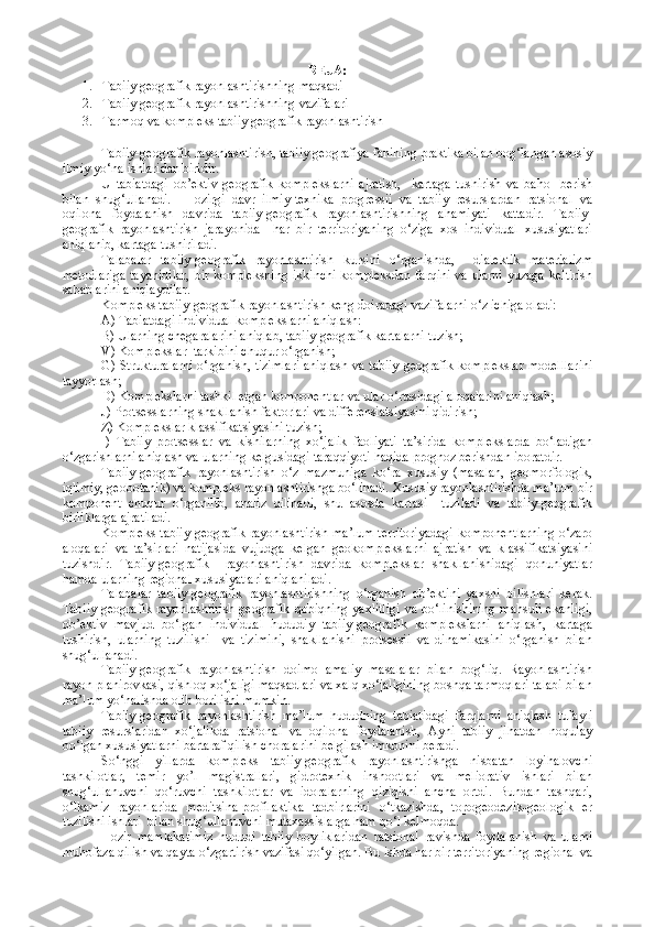 REJA:
1. Tabiiy geografik rayonlashtirishning  maqsadi
2. Tabiiy geografik rayonlashtirishning vazifalari
3. Tarmoq va kompleks tabiiy geografik rayonlashtirish
Tabiiy-geografik rayonlashtirish, tabiiy geografiya fanining praktika bilan bog‘langan asosiy
ilmiy yo‘nalishlaridan biridir.
U   tabiatdagi   ob’ektiv   geografik   komplekslarni   ajratish,     kartaga   tushirish   va   baho     berish
bilan   shug‘ullanadi.     Hozirgi   davr   ilmiy-texnika   progressii   va   tabiiy   resurslardan   ratsional   va
oqilona   foydalanish   davrida   tabiiy-geografik   rayonlashtirishning   ahamiyati   kattadir.   Tabiiy-
geografik   rayonlashtirish   jarayonida     har   bir   territoriyaning   o‘ziga   xos   individual   xususiyatlari
aniqlanib, kartaga tushiriladi.
Talabalar   tabiiy-geografik   rayonlashtirish   kursini   o‘rganishda,     dialektik   materializm
metodlariga  tayanidilar,  bir kompleksning  ikkinchi  kompleksdan  farqini  va ularni  yuzaga  keltirish
sabablarini aniqlaydilar.
Kompleks tabiiy-geografik rayonlashtirish keng doiradagi vazifalarni o‘z ichiga oladi:
A) Tabiatdagi individual komplekslarni aniqlash:
B) Ularning chegaralarini aniqlab, tabiiy-geografik kartalarni tuzish;
V) Komplekslar  tarkibini chuqur o‘rganish;
G) Strukturalarni o‘rganish, tizimlari aniqlash va tabiiy-geografik komplekslar modelllarini
tayyorlash;
D) Komplekslarni tashkil etgan komponentlar va ular o‘rtasidagi aloqalarini aniqlash;
J) Protsesslarning shakllanish faktorlari va differensiatsiyasini qidirish;
Z) Komplekslar klassifikatsiyasini tuzish;
I)   Tabiiy   protsesslar   va   kishilarning   xo‘jalik   faoliyati   ta’sirida   komplekslarda   bo‘ladigan
o‘zgarishlarni aniqlash va ularning kelgusidagi taraqqiyoti haqida prognoz berishdan iboratdir.
Tabiiy-geografik   rayonlashtirish   o‘z   mazmuniga   ko‘ra   xususiy   (masalan,   geomorfologik,
iqlimiy, geobotanik) va kompleks rayonlashtirishga bo‘linadi. Xususiy rayonlashtirishda ma’lum bir
komponent   chuqur   o‘rganilib,   analiz   qilinadi,   shu   asosda   kartasi     tuziladi   va   tabiiy-geografik
birliklarga ajratiladi.
Kompleks  tabiiy-geografik rayonlashtirish ma’lum  territoriyadagi  komponentlarning  o‘zaro
aloqalari   va   ta’sirlari   natijasida   vujudga   kelgan   geokomplekslarni   ajratish   va   klassifikatsiyasini
tuzishdir.   Tabiiy-geografik     rayonlashtirish   davrida   komplekslar   shakllanishidagi   qonuniyatlar
hamda ularning regional xususiyatlari aniqlaniladi.
Talabalar   tabiiy-geografik   rayonlashtirishning   o‘rganish   ob’ektini   yaxshi   bilishlari   kerak.
Tabiiy-geografik rayonlashtirish  geografik qobiqning yaxlitligi  va bo‘linishining  mahsuli  ekanligi,
ob’ektiv   mavjud   bo‘lgan   individual   hududiy   tabiiy-geografik   komplekslarni   aniqlash,   kartaga
tushirish,   ularning   tuzilishi     va   tizimini,   shakllanishi   protsessii   va   dinamikasini   o‘rganish   bilan
shug‘ullanadi.
Tabiiy-geografik   rayonlashtirish   doimo   amaliy   masalalar   bilan   bog‘liq.   Rayonlashtirish
rayon planirovkasi, qishloq xo‘jaligi maqsadlari va xalq xo‘jaligining boshqa tarmoqlari talabi bilan
ma’lum yo‘nalishda olib borilishi mumkin.
Tabiiy-geografik   rayonlashtirish   ma’lum   hududning   tabiatidagi   farqlarni   aniqlash   tufayli
tabiiy   resurslaridan   xo‘jalikda   ratsional   va   oqilona   foydalanish,   Ayni   tabiiy   jihatdan   noqulay
bo‘lgan xususiyatlarni bartaraf qilish choralarini belgilash imkonini beradi.
So‘nggi   yillarda   kompleks   tabiiy-geografik   rayonlashtirishga   nisbatan   loyihalovchi
tashkilotlar,   temir   yo’l   magistrallari,   gidrotexnik   inshootlari   va   meliorativ   ishlari   bilan
shug‘ullanuvchi   qo‘ruvchi   tashkilotlar   va   idoralarning   qiziqishi   ancha   ortdi.   Bundan   tashqari,
o‘lkamiz   rayonlarida   meditsina-profilaktika   tadbirlarini   o‘tkazishda,   topogeodezik-geologik   er
tuzilishi ishlari  bilan shug‘ullanuvchi mutaxassislarga ham qo‘l kelmoqda.
Hozir   mamlakatimiz   hududi   tabiiy   boyliklaridan   ratsional   ravishda   foydalanish   va   ularni
muhofaza qilish va qayta o‘zgartirish vazifasi qo‘yilgan. Bu ishda har bir territoriyaning regional va 