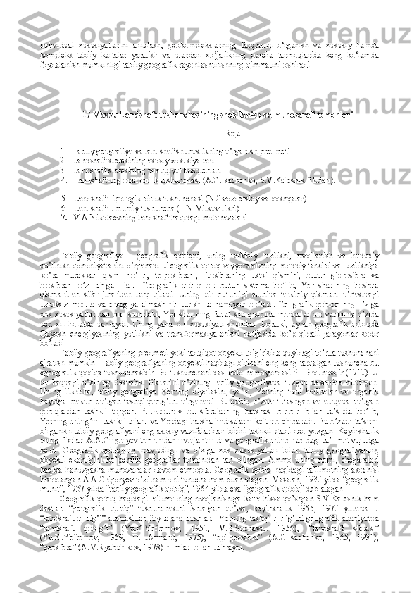 individual   xususiyatlarini   aniqlash,   geokomplekslarning   farqlarini   o‘rganish   va   xususiy   hamda
kompleks   tabiiy   kartalar   yaratish   va   ulardan   xo‘jalikning   barcha   tarmoqlarida   keng   ko‘lamda
foydalanish mumkinligi tabiiy geografik rayonlashtirishning qimmatini oshiradi.
 17 Mavzu Landshaft tushunchasining shakllanish va munozarali tomonlari
Reja
1. Tabiiy geografiya va landshaftshunoslikning o’rganish predmeti.
2. Landshaft sferasining asosiy xususiyatlari.
3. Landshaft sferasining taraqqiyot bosqichlari.
4. Landshaft-regional birlik tushunchasi (A.G.Isachenko, S.V.Kalesnik fikrlari).  
5. Landshaft-tipologik birlik tushunchasi (N.Gvozdetskiy va boshqalar). 
6. Landshaft-umumiy tushuncha (F.N.Milkov fikri).
7. V.A.Nikolaevning landshaft haqidagi mulohazalari.
Tabiiy   geografiya   -   geografik   qobiqni,   uning   tarkibiy   tuzilishi,   rivojlanish   va   hududiy
bo’linish qonuniyatlarini o’rganadi. Geografik qobiq sayyoramizning moddiy tarkibi va tuzilishiga
ko’ra   murakkab   qismi   bo’lib,   troposferani,   litosferaning   ustki   qismini,   butun   gidrosfera   va
biosferani   o’z   ichiga   oladi.   Geografik   qobiq   bir   butun   sistema   bo’lib,   Yer   sharining   boshqa
qismlaridan   sifat   jihatidan   farq   qiladi.   Uning   bir   butunligi   alohida   tarkibiy   qismlari   o’rtasidagi
uzluksiz   modda   va   energiya   almashinib   turishida   namoyon   bo’ladi.   Geografik   qobiqninng   o’ziga
xos  xususiyatlaridan   biri   shundaki,   Yer  sharining  faqat  shu  qismida   moddalar   bir  vaqtning  o’zida
uch   xil   holatda   uchraydi.   Uning   yana   bir   xususiyati   shundan   iboratki,   aynan   geografik   qobiqda
Quyosh   energiyasining   yutilishi   va   transformasiyalanishi   natijasida   ko’p   qirrali   jarayonlar   sodir
bo’ladi. 
Tabiiy geografiyaning predmeti yoki tadqiqot obyekti to’g’risida quyidagi to’rtta tushunchani
ajratish mumkin: Tabiiy geografiyaning obyekti haqidagi birinchi eng keng tarqalgan tushuncha bu
«geografik qobiq» tushunchasidir. Bu tushunchani dastlabki namoyondasi P.I.Brounovdir (1910). U
bu   haqdagi   o’zining   dastlabki   fikrlarini   o’zining   tabiiy   geografiyada   tuzgan   dasturida   bildirgan.
Uning   fikricha,   tabiiy   geografiya   Yerning   qiyofasini,   ya’ni,   Yerning   turli   hodisalar   va   organik
hayotga makon bo’lgan tashqi qobig’ini  o’rganadi.  Bu qobiq o’zaro tutashgan va aloqada  bo’lgan
qobiqlardan   tashkil   topgan.   P.I.Brounov   bu   sferalarning   barshasi   bir-biri   bilan   ta’sirda   bo’lib,
Yerning qobig’ini tashkil qiladi va Yerdagi barsha hodisalarni keltirib chiqaradi. Bu o’zaro ta’sirni
o’rganish tabiiy geografiyani  eng asosiy vazifalaridan birini tashkil etadi deb yozgan. Keyinshalik
uning fikrlari A.A.Grigoryev tomonidan rivojlantirildi va geografik qobiq haqidagi ta’limot vujudga
keldi.   Geografik   qobiqning   mavjudligi   va   o’ziga   xos   xususiyatlari   bilan   tabiiy   geografiyaning
obyekti   ekanligini   ko’pchilik   geograflar   tomonidan   tan   olingan.   Ammo   uning   nomi,   chegaralari
haqida   hanuzgasha   munozaralar   davom   etmoqda.   Geografik   qobiq   haqidagi   ta’limotning   asochisi
hisoblangan A.A.Grigoryev o’zi ham uni turlicha nom bilan atagan. Masalan, 1930 yilda “geografik
muhit”, 1937 yilda “tabiiy geografik qobiq”, 1964 yilda esa “geografik qobiq” deb atagan.
Geografik qobiq haqidagi ta’limotning rivojlanishiga katta hissa qo’shgan S.V.Kalesnik ham
dastlab   “geografik   qobiq”   tushunchasini   ishlatgan   bo’lsa,   keyinshalik   1955,   1970   yillarda   u
“landshaft qobig’i” atamasidan  foydalana  boshladi.  Yerning tashqi qobig’ini geografik adabiyotda
“landshaft   qobig’i”   (Yu.K.Yefremov,   1950,   V.B.Sochava,.   1956),   “landshaft   sferasi”
(Yu.K.Yefremov,   1959,   D.L.Armand,   1975),   “epi-geosfera”   (A.G.Isachenko,   1965,   1991),
“geosfera” (A.M.Ryabchikov, 1978) nomlari bilan uchraydi. 