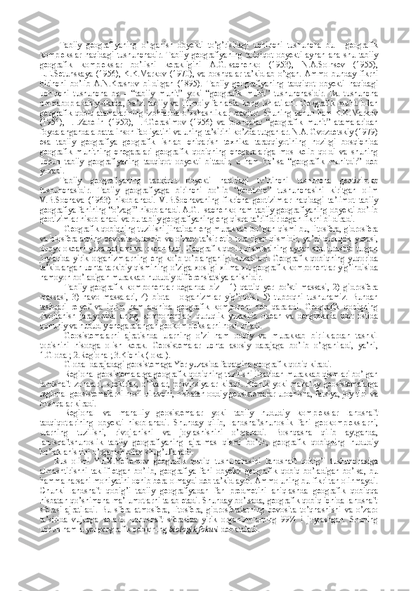 Tabiiy   geografiyaning   o’rganish   obyekti   to’g’risidagi   uchinchi   tushuncha   bu   -   geografik
komplekslar   haqidagi   tushunchadir.   Tabiiy   geografiyaning   tadqiqot   obyekti   aynan   ana   shu   tabiiy
geografik   komplekslar   bo’lishi   kerakligini   A.G.Isachenko   (1953),   N.A.Solnsev   (1955),
L.E.Setunskaya   (1956),   K.K.Markov   (1970),   va   boshqalar   ta’kidlab   o’tgan.   Ammo   bunday   fikrni
birinchi   bo’lib   A.N.Krasnov   bildirgan   (1895).   Tabiiy   geografiyaning   tadqiqot   obyekti   haqidagi
uchinchi   tushuncha   bu   -   “tabiiy   muhit”   yoki   “geografik   muhit”   tushunchasidir.   Bu   tushuncha
ommabop   adabiyotlarda,   ba’zi   tabiiy   va   ijtimoiy   fanlarda   keng   ishlatiladi.   Geografik   muhit   bilan
geografik qobiq atamalarining  izohlarida o’xshashliklar mavjud. Shuning uchun ham K.K.Markov
(1951),   I.I.Zabelin   (1952),   I.P.Gerasimov   (1956)   va   boshqalar   “geografik   muhit”   atamalaridan
foydalanganda albatta inson faoliyatini va uning ta’sirini ko’zda tutganlar. N.A. Gvozdetskiy (1979)
esa   tabiiy   geografiya   geografik   ishlab   chiqarish   texnika   taraqqiyotining   hozirgi   bosqichida
geografik   muhitning   chegaralari   geografik   qobiqning   chegaralariga   mos   kelib   qoldi   va   shuning
uchun   tabiiy   geografiyaning   tadqiqot   obyekti   bittadir,   u   ham   bo’lsa   “geografik   muhitdir”   deb
yozadi.
Tabiiy   geografiyaning   tadqiqot   obyekti   haqidagi   to’rtinchi   tushuncha   geotizimlar
tushunchasidir.   Tabiiy   geografiyaga   birinchi   bo’lib   “geotizim”   tushunchasini   kiritgan   olim
V.B.Sochava   (1963)   hisoblanadi.   V.B.Sochavaning   fikricha   geotizimlar   haqidagi   ta’limot   tabiiy
geografiya fanining “o’zagi” hisoblanadi. A.G. Isachenko ham tabiiy geografiyaning obyekti bo’lib
geotizimlar hisoblanadi va bu tabiiy geografiyaning eng qisqa ta’rifidir degan fikrni bildiradi.
Geografik qobiqning tuzilishi jihatidan eng murakkab bo’lgan qismi bu, litosfera, gidrosfera
va biosferalarning bevosita tutashib va o’zaro ta’sir etib turadigan  qismidir, ya’ni quruqlik yuzasi,
dunyo okeani yuza qatlami va okean tubi. Geografik qobiq qismlarining aynan shu tutashib turgan
joylarida   yirik   organizmlarning   eng   ko’p   to’planganligi   kuzatiladi.   Geografik   qobiqning   yuqorida
ta’kidlangan uchta tarkibiy qismining o’ziga xosligi xilma-xil geografik komponentlar yig’indisida
namoyon bo’ladigan murakkab hududiy differensiatsiyalanishidir.
Tabiiy   geografik   komponentlar   deganda   biz   -   1)   qattiq   yer   po’sti   massasi,   2)   gidrosfera
massasi,   3)   havo   massalari,   4)   biota   -   organizmlar   yig’indisi,   5)   tuproqni   tushunamiz.   Bundan
tashqari   relyef   va   iqlim   ham   alohida   geografik   komponent   deb   qaraladi.   Geografik   qobiqning
rivojlanish   jarayonida   uning   komponentlari   quruqlik   yuzasida   okean   va   dengizlarda   ular   ostida
qonuniy va hududiy chegaralangan geokomplekslarni hosil qiladi. 
Geosistemalarni   ajratishda   ularning   o’zi   ham   oddiy   va   murakkab   birliklardan   tashkil
topishini   hisobga   olish   kerak.   Geosistemalar   uchta   asosiy   darajaga   bo’lib   o’rganiladi,   ya’ni,
1.Global; 2.Regional; 3.Kichik (lokal).
Global darajadagi geosistemaga Yer yuzasida faqatgina geografik qobiq kiradi. 
Regional geosistemalarga geografik qobiqning tuzilishi jihatidan murakkab qismlari bo’lgan
landshaft   zonalari,   spektrlar,   o’lkalar,   provinsiyalar   kiradi.   Kichik   yoki   mahalliy   geosistemalarga
regional geosistemalarni hosil qiluvchi, nisbatan oddiy geosistemalar urochisha, fatsiya, joy tipi va
boshqalar kiradi.
Regional   va   mahalliy   geosistemalar   yoki   tabiiy   hududiy   komplekslar   landshaft
tadqiqotlarining   obyekti   hisoblanadi.   Shunday   qilib,   landshaftshunoslik   fani   geokomplekslarni,
ularning   tuzilishi,   rivojlanishi   va   joylashishini   o’rganadi.   Boshqasha   qilib   aytganda,
landshaftshunoslik   tabiiy   geografiyaning   ajralmas   qismi   bo’lib,   geografik   qobiqning   hududiy
bo’laklanishini o’rganish bilan shug’ullanadi. 
Rus   olimi   Yu.X.Yefremov   geografik   qobiq   tushunchasini   landshaft   qobig’i   tushunchasiga
almashtirishni   taklif   etgan   bo’lib,   geografiya   fani   obyekti   geografik   qobiq   bo’ladigan   bo’lsa,   bu
hamma narsani mohiyatini ochib bera olmaydi deb ta’kidlaydi. Ammo uning bu fikri tan olinmaydi.
Chunki   landshaft   qobig’i   tabiiy   geografiyadan   fan   predmetini   aniqlashda   geografik   qobiqqa
nisbatan qo’shimcha ma’lumotlarni talab etadi. Shunday bo’lsada, geografik qobiq ichida landshaft
sferasi   ajratiladi.   Bu   sfera   atmosfera,   litosfera,   gidrosferalarning   bevosita   to’qnashishi   va   o’zaro
ta’sirida   vujudga   keladi.   Landshaft   sferasida   yirik   organizmlarning   99%   i   joylashgan.   Shuning
uchun ham u yer geografik qobiqning  biologik fokusi  deb ataladi.  