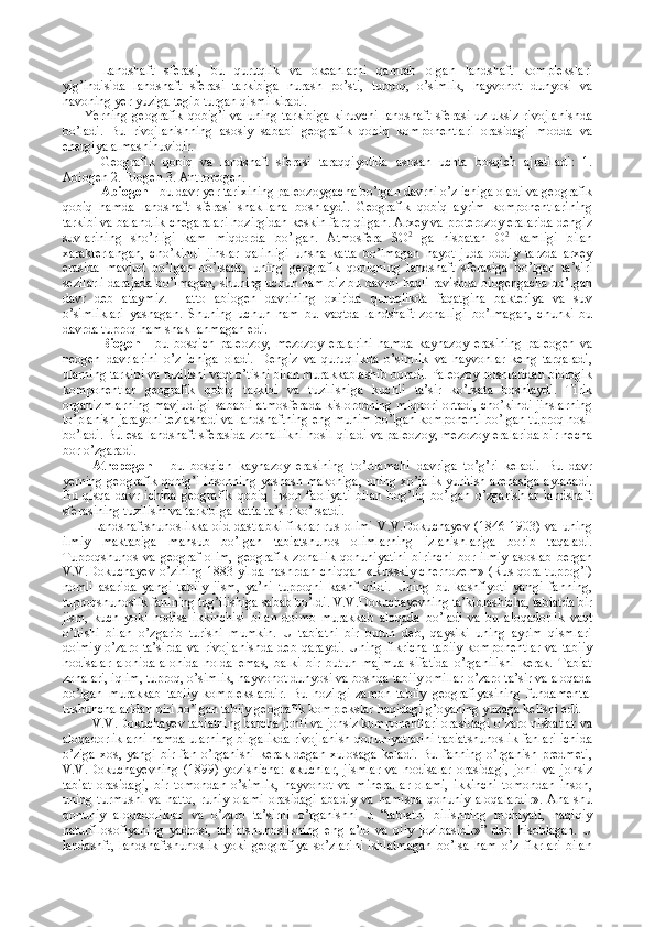 Landshaft   sferasi,   bu   quruqlik   va   okeanlarni   qamrab   olgan   landshaft   komplekslari
yig’indisida   landshaft   sferasi   tarkibiga   nurash   po’sti,   tuproq,   o’simlik,   hayvonot   dunyosi   va
havoning yer yuziga tegib turgan qismi kiradi. 
Yerning  geografik  qobig’i  va  uning  tarkibiga   kiruvchi  landshaft  sferasi  uzluksiz  rivojlanishda
bo’ladi.   Bu   rivojlanishning   asosiy   sababi   geografik   qobiq   komponentlari   orasidagi   modda   va
energiya almashinuvidir. 
Geografik   qobiq   va   landshaft   sferasi   taraqqiyotida   asosan   uchta   bosqich   ajratiladi:   1.
Abiogen 2. Biogen 3. Antropogen. 
Abiogen  - bu davr yer tarixining paleozoyga с ha bo’lgan davrni o’z ichiga oladi va geografik
qobiq   hamda   landshaft   sferasi   shakllana   boshlaydi.   Geografik   qobiq   ayrim   komponentlarining
tarkibi va balandlik chegaralari hozirgidan keskin farq qilgan. Arxey va proterozoy eralarida dengiz
suvlarining   sho’rligi   kam   miqdorda   bo’lgan.   Atmosfera   SO 2
  ga   nisbatan   O 2
  kamligi   bilan
xarakterlangan,   cho’kindi   jinslar   qalinligi   unsha   katta   bo’lmagan   hayot   juda   oddiy   tarzda   arxey
erasida   mavjud   bo’lgan   bo’lsada,   uning   geografik   qobiqning   landshaft   sferasiga   bo’lgan   ta’siri
sezilarli darajada bo’lmagan, shuning uchun ham biz bu davrni haqli ravishda biogengacha bo’lgan
davr   deb   ataymiz.   Hatto   abiogen   davrining   oxirida   quruqlikda   faqatgina   bakteriya   va   suv
o’simliklari   yashagan.   Shuning   uchun   ham   bu   vaqtda   landshaft   zonalligi   bo’lmagan,   chunki   bu
davrda tuproq ham shakllanmagan edi. 
Biogen   -   bu   bosqich   paleozoy,   mezozoy   eralarini   hamda   kaynazoy   erasining   paleogen   va
neogen   davrlarini   o’z   ichiga   oladi.   Dengiz   va   quruqlikda   o’simlik   va   hayvonlar   keng   tarqaladi,
ularning tarkibi va tuzilishi vaqt o’tishi bilan murakkablashib boradi. Paleozoy boshlaridan biologik
komponentlar   geografik   qobiq   tarkibi   va   tuzilishiga   kuchli   ta’sir   ko’rsata   boshlaydi.   Tirik
organizmlarning mavjudligi sababli atmosferada kislorodning miqdori ortadi, cho’kindi jinslarning
to’planish jarayoni tezlashadi va landshaftning eng muhim bo’lgan komponenti bo’lgan tuproq hosil
bo’ladi.  Bu esa landshaft sferasida zonallikni hosil qiladi va paleozoy, mezozoy eralarida bir necha
bor o’zgaradi. 
Atropogen   -   bu   bosqich   kaynazoy   erasining   to’rtlamchi   davriga   to’g’ri   keladi.   Bu   davr
yerning geografik qobig’i insonning yashash makoniga, uning xo’jalik yuritish arenasiga aylanadi.
Bu   qisqa   davr   ichida   geografik   qobiq   inson   faoliyati   bilan   bog’liq   bo’lgan   o’zgarishlar   landshaft
sferasining tuzilishi va tarkibiga katta ta’sir ko’rsatdi. 
Landshaftshunoslikka  oid  dastlabki   fikrlar  rus  olimi  V.V.Dokuchayev   (1846-1903) va  uning
ilmiy   maktabiga   mansub   bo’lgan   tabiatshunos   olimlarning   izlanishlariga   borib   taqaladi.
Tuproqshunos   va   geograf   olim,   geografik   zonallik   qonuniyatini   birinchi   bor   ilmiy   asoslab   bergan
V.V.Dokuchayev o’zining 1883 yilda nashrdan chiqqan «Russkiy chernozem» (Rus qora tuprog’i)
nomli   asarida   yangi   tabiiy   jism,   ya’ni   tuproqni   kashf   qildi.   Uning   bu   kashfiyoti   yangi   fanning,
tuproqshunoslik fanining tug’ilishiga sabab bo’ldi. V.V.Dokuchayevning ta’kidlashicha, tabiatda bir
jism,   kuch   yoki   hodisa   ikkinchisi   bilan   doimo   murakkab   aloqada   bo’ladi   va   bu   aloqadorlik   vaqt
o’itishi   bilan   o’zgarib   turishi   mumkin.   U   tabiatni   bir   butun   deb,   qaysiki   uning   ayrim   qismlari
doimiy  o’zaro  ta’sirda   va rivojlanishda  deb  qaraydi.  Uning  fikricha   tabiiy  komponentlar  va  tabiiy
hodisalar   alohida-alohida   holda   emas,   balki   bir   butun   majmua   sifatida   o’rganilishi   kerak.   Tabiat
zonalari, iqlim, tuproq, o’simlik, hayvonot dunyosi va boshqa tabiiy omillar o’zaro ta’sir va aloqada
bo’lgan   murakkab   tabiiy   komplekslardir.   Bu   hozirgi   zamon   tabiiy   geografiyasining   fundamental
tushunchalaridan biri bo’lgan tabiiy geografik komplekslar haqidagi g’oyaning yuzaga kelishi edi.
V.V.Dokuchayev tabiatning barcha jonli va jonsiz komponentlari orasidagi o’zaro nisbatlar va
aloqadorliklarni hamda ularning birgalikda rivojlanish qonuniyatlarini tabiatshunoslik fanlari ichida
o’ziga   xos,  yangi   bir  fan  o’rganishi  kerak   degan  xulosaga   keladi.   Bu  fanning  o’rganish   predmeti,
V.V.Dokuchayevning   (1899)   yozishicha:   «kuchlar,   jismlar   va   hodisalar   orasidagi,   jonli   va   jonsiz
tabiat   orasidagi,   bir   tomondan   o’simlik,   hayvonot   va   minerallar   olami,   ikkinchi   tomondan   inson,
uning   turmushi   va   hatto,   ruhiy   olami   orasidagi   abadiy   va   hamisha   qonuniy   aloqalardir».   Ana   shu
qonuniy   aloqadoliklar   va   o’zaro   ta’sirni   o’rganishni   u   “tabiatni   bilishning   mohiyati,   haqiqiy
naturfilosofiyaning   yadrosi,   tabiatshunoslikning   eng   a’lo   va   oliy   jozibasidir»”   deb   hisoblagan.   U
landashft,   landshaftshunoslik   yoki   geografiya   so’zlarini   ishlatmagan   bo’lsa   ham   o’z   fikrlari   bilan 