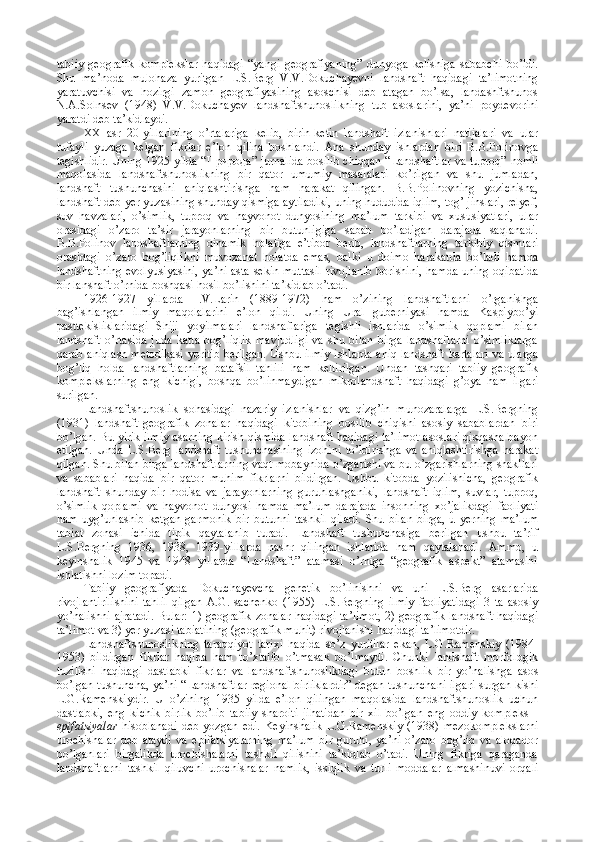 tabiiy   geografik   komplekslar   haqidagi   “yangi   geografiyaning”   dunyoga   kelishiga   sababchi   bo’ldi.
Shu   ma’noda   mulohaza   yuritgan   L.S.Berg   V.V.Dokuchayevni   landshaft   haqidagi   ta’limotning
yaratuvchisi   va   hozirgi   zamon   geografiyasining   asoschisi   deb   atagan   bo’lsa,   landashftshunos
N.A.Solnsev   (1948)   V.V.Dokuchayev   landshaftshunoslikning   tub   asoslarini,   ya’ni   poydevorini
yaratdi deb ta’kidlaydi.          
XX   asr   20-yillarining   o’rtalariga   kelib,   birin-ketin   landshaft   izlanishlari   natijalari   va   ular
tufayli   yuzaga   kelgan   fikrlar   e’lon   qilina   boshlandi.   Ana   shunday   ishlardan   biri   B.B.Polinovga
tegishlidir. Uning 1925 yilda “ Природа ” jurnalida bosilib chiqqan “Landshaftlar va tuproq” nomli
maqolasida   landshaftshunoslikning   bir   qator   umumiy   masalalari   ko’rilgan   va   shu   jumladan,
landshaft   tushunchasini   aniqlashtirishga   ham   harakat   qilingan.   B.B.Polinovning   yozichisha,
landshaft deb yer yuzasining shunday qismiga aytiladiki, uning hududida iqlim, tog’ jinslari, relyef,
suv   havzalari,   o’simlik,   tuproq   va   hayvonot   dunyosining   ma’lum   tarkibi   va   xususiyatlari,   ular
orasidagi   o’zaro   ta’sir   jarayonlarning   bir   butunligiga   sabab   bo’ladigan   darajada   saqlanadi.
B.B.Polinov   landshaftlarning   dinamik   holatiga   e’tibor   berib,   landshaftlarning   tarkibiy   qismlari
orasidagi   o’zaro   bog’liqlikni   muvozanat   holatda   emas,   balki   u   doimo   harakatda   bo’ladi   hamda
landshaftning evolyusiyasini,  ya’ni asta-sekin muttasil rivojlanib borishini, hamda uning oqibatida
bir lanshaft o’rnida boshqasi hosil bo’lishini ta’kidlab o’tadi. 
1926-1927   yillarda   I.V.Larin   (1889-1972)   ham   o’zining   landshaftlarni   o’rganishga
bag’ishlangan   ilmiy   maqolalarini   e’lon   qildi.   Uning   Ural   guberniyasi   hamda   Kaspiybo’yi
pasttekisliklaridagi   Shiji   yoyilmalari   landshaflariga   tegishli   ishlarida   o’simlik   qoplami   bilan
landshaft   o’rtasida   juda   katta   bog’liqlik   mavjudligi   va   shu   bilan   birga   landshaflarni   o’simliklarga
qarab aniqlash metodikasi yoritib berilgan. Ushbu ilmiy ishlarda aniq landshaft kartalari va ularga
bog’liq   holda   landshaftlarning   batafsil   tahlili   ham   keltirilgan.   Undan   tashqari   tabiiy   geografik
komplekslarning   eng   kichigi,   boshqa   bo’linmaydigan   mikrolandshaft   haqidagi   g’oya   ham   ilgari
surilgan. 
Landshaftshunoslik   sohasidagi   nazariy   izlanishlar   va   qizg’in   munozaralarga   L.S.Bergning
(1931)   landshaft-geografik   zonalar   haqidagi   kitobining   bosilib   chiqishi   asosiy   sabablardan   biri
bo’lgan. Bu yirik ilmiy asarning kirish qismida landshaft haqidagi ta’limot asoslari qisqasha bayon
etilgan.   Unda   L.S.Berg   landshaft   tushunchasining   izohini   to’ldirishga   va   aniqlashtirishga   harakat
qilgan. Shu bilan birga landshaftlarning vaqt mobaynida o’zgarishi va bu o’zgarishlarning shakllari
va   sabablari   haqida   bir   qator   muhim   fikrlarni   bildirgan.   Ushbu   kitobda   yozilishicha,   geografik
landshaft   shunday   bir   hodisa   va   jarayonlarning   guruhlashganiki,   landshaft   iqlim,   suvlar,   tuproq,
o’simlik   qoplami   va   hayvonot   dunyosi   hamda   ma’lum   darajada   insonning   xo’jalikdagi   faoliyati
ham   uyg’unlashib   ketgan   garmonik   bir   butunni   tashkil   qiladi.   Shu   bilan   birga,   u   yerning   ma’lum
tabiat   zonasi   ichida   tipik   qaytalanib   turadi.   Landshaft   tushunchasiga   berilgan   ushbu   ta’rif
L.S.Bergning   1936,   1938,   1939-yillarda   nashr   qilingan   ishlarida   ham   qaytalanadi.   Ammo,   u
keyinshalik   1945   va   1948   yillarda   “Landshaft”   atamasi   o’rniga   “geografik   aspekt”   atamasini
ishlatishni lozim topadi. 
Tabiiy   geografiyada   Dokuchayevcha   genetik   bo’linishni   va   uni   L.S.Berg   asarlarida
rivojlantirilishini   tahlil   qilgan   A.G.Isachenko   (1955)   L.S.Bergning   ilmiy   faoliyatidagi   3   ta   asosiy
yo’nalishni ajratadi. Bular: 1) geografik zonalar haqidagi ta’limot, 2) geografik landshaft haqidagi
ta’limot va 3) yer yuzasi tabiatining (geografik muhit) rivojlanishi haqidagi ta’limotdir. 
Landshaftshunoslikning   taraqqiyot   tarixi   haqida   so’z   yuritilar   ekan,   L.G.Ramenskiy   (1984-
1953)   bildirgan   fikrlar   haqida   ham   to’xtalib   o’tmasak   bo’lmaydi.   Chunki   landshaft   morfologik
tuzilishi   haqidagi   dastlabki   fikrlar   va   landshaftshunoslikdagi   butun   boshlik   bir   yo’nalishga   asos
bo’lgan tushuncha, ya’ni “Landshaftlar regional birliklardir” degan tushunchani ilgari surgan kishi
L.G.Ramenskiydir.   U   o’zining   1935   yilda   e’lon   qilingan   maqolasida   landshaftshunoslik   uchun
dastlabki,   eng   kichik   birlik   bo’lib   tabiiy   sharoiti   jihatidan   bir   xil   bo’lgan   eng   oddiy   kompleks   -
epifatsiyalar   hisoblanadi   deb   yozgan   edi.   Keyinshalik   L.G.Ramenskiy   (1938)   mezokomplekslarni
urochishalar   deb   ataydi   va   epifatsiyalarning   ma’lum   bir   guruhi,   ya’ni   o’zaro   bog’liq   va   aloqador
bo’lganlari   birgalikda   urochishalarni   tashkil   qilishini   ta’kidlab   o’tadi.   Uning   fikriga   qaraganda
landshaftlarni   tashkil   qiluvchi   urochishalar   namlik,   issiqlik   va   turli   moddalar   almashinuvi   orqali 