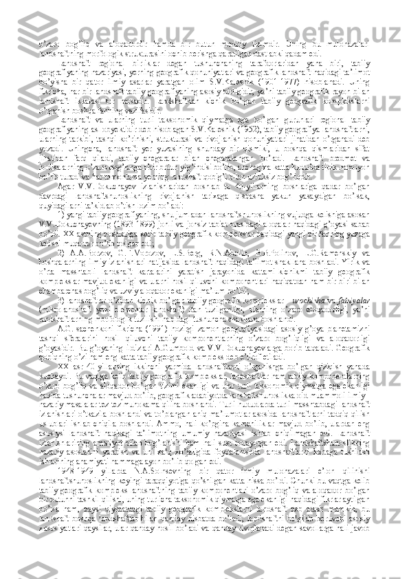o’zaro   bog’liq   va   aloqadordir   hamda   bir   butun   moddiy   tizimdir.   Uning   bu   mulohazalari
landshaftning morfologik strukturasini ochib berishga qaratilgan dastlabki qadam edi.
Landshaft   regional   birliklar   degan   tushunchaning   tarafdorlaridan   yana   biri,   tabiiy
geografiyaning nazariyasi, yerning geografik qonuniyatlari va geografik landshaft haqidagi ta’limot
bo’yisha   bir   qator   ilmiy   asarlar   yaratgan   olim   S.V.Kalesnik   (1901-1977)   hisoblanadi.   Uning
fikricha, har bir landshaft tabiiy geografiyaning asosiy birligidir, ya’ni tabiiy geografik rayon bilan
landshaft   ikkalasi   bir   narsadir.   Landshaftdan   kichik   bo’lgan   tabiiy   geografik   komplekslarni
o’rganish boshqa fanning vazifasidir.
Landshaft   va   ularning   turli   taksonomik   qiymatga   ega   bo’lgan   guruhlari   regional   tabiiy
geografiyaning asl obyektidir deb hisoblagan S.V.Kalesnik (1952), tabiiy geografiya landshaftlarni,
ularning   tarkibi,   tashqi   ko’rinishi,   strukturasi   va   rivojlanish   qonuniyatlari   jihatidan   o’rganadi   deb
yozadi.   Uningcha,   landshaft   yer   yuzasining   shunday   bir   qismiki,   u   boshqa   qismlaridan   sifat
jihatidan   farq   qiladi,   tabiiy   chegaralar   bilan   chegaralangan   bo’ladi.   Landshaft   predmet   va
hodisalarning o’zaro bog’langan bir butun yig’indisi bo’lib, anchagina katta hududda tipik namoyon
bo’lib turadi va har tomonlama yerning landshaft qobig’i bilan uzluksiz bog’liqdir. 
Agar   V.V.Dokuchayev   izlanishlaridan   boshlab   to   40-yillarning   boshlariga   qadar   bo’lgan
davrdagi   landshaftshunoslikning   rivojlanish   tarixaga   qisqasha   yakun   yasaydigan   bo’lsak,
quyidagilarni ta’kidlab o’tish lozim bo’ladi: 
1) yangi tabiiy geografiyaning, shu jumladan landshaftshunoslikning vujudga kelishiga asosan
V.V.Dokuchayevning (1893-1899) jonli va jonsiz tabiat  orasidagi  aloqalar  haqidagi  g’oyasi sabab
bo’ldi. XX asrning boshlariga kelib tabiiy geografik komplekslar haqidagi yangi bir fanning yuzaga
kelishi muqarrar bo’lib qolgan edi; 
2)   A.A.Borzov,   G.F.Morozov,   L.S.Berg,   R.N.Abolin,   B.B.Polinov,   L.G.Ramenskiy   va
boshqalarning  ilmiy izlanishlari natijasida  landshaft haqidagi ta’limot  shakllana  boshladi. Yirik va
o’rta   masshtabli   landshaft   kartalarini   yaratish   jarayonida   kattami-kichikmi   tabiiy   geografik
komplekslar mavjud ekanligi va ularni hosil qiluvchi komponentlari haqiqatdan ham bir-biri bilan
chambarchas bog’liq va uzviy aloqador ekanligi ma’lum bo’ldi;
3) landshaftlar o’zidan kichik bo’lgan tabiiy geografik komplekslar -   urochisha   va   fatsiyalar
(mikrolandshaft   yoki   elementar   landshaft)   dan   tuzilganligi,   ularning   o’zaro   aloqadorligi,   ya’ni
landshaftlarning morfologik tuzilishi haqidagi tushuncha shakllana boshlandi. 
A.G.Isachenkoni   fikricha   (1991)   hozirgi   zamon   geografiyasidagi   asosiy   g’oya   planetamizni
tashqi   sferalarini   hosil   qiluvchi   tabiiy   komponentlarning   o’zaro   bog’liqligi   va   aloqadorligi
g’oyasidir.  Bu  g’oyaning   ildizlari  A.Gumbold  va  V.V.Dokuchayevlarga   borib  taqaladi.  Geografik
qobiqning o’zi ham eng katta tabiiy geografik kompleks deb e’tirof etiladi. 
XX   asr   40-yillarning   ikkinchi   yarmida   landshaftlarni   o’rganishga   bo’lgan   qiziqish   yanada
kuchaydi. Bu vaqtga kelib tabiiy geografik komplekslar, landshaftlar ham tabiiy komponentlarning
o’zaro bog’liq va aloqador bo’lgan tizimi  ekanligi  va ular turli  taksonomik qiymatga  ega ekanligi
haqida tushunchalar mavjud bo’lib, geografik adabiyotda lanshaftshunoslikka oid muammoli ilmiy -
nazariy masalalar tez-tez muhokama qilina boshlandi. Turli hududlarda turli masshtabdagi landshaft
izlanishlari o’tkazila boshlandi va to’plangan aniq ma’lumotlar asosida landshaftlarni tadqiq qilish
uslublari   ishlab   chiqila   boshlandi.   Ammo,   hali   ko’pgina   kamchiliklar   mavjud   bo’lib,   ulardan   eng
asosiysi   landshaft   haqidagi   ta’limotning   umumiy   nazariyasi   ishlab   chiqilmagan   edi.   Landshaft
izlanishlarining   amaliyot   bilan   bog’lanishi   ham   hali   sust   borayotgan   edi.   Landshaftshunoslikning
nazariy   asoslarini   yaratish   va   uni   xalq   xo’jaligida   foydalanishda   landshaftlarni   kartaga   tushirish
ishlarining ahamiyati hammaga ayon bo’lib qolgan edi.
1948-1949   yillarda   N.A.Solnsevning   bir   qator   ilmiy   mulohazalari   e’lon   qilinishi
landshaftshunoslikning keyingi taraqqiyotiga qo’shilgan katta hissa bo’ldi. Chunki bu vaqtga kelib
tabiiy   geografik   kompleks   landshaftning   tabiiy   komponentlari   o’zaro   bog’liq   va   aloqador   bo’lgan
bir butunni tashkil qilishi, uning turlicha taksonomik qiymatga ega ekanligi haqidagi fikrlar aytilgan
bo’lsa   ham,   qaysi   qiymatdagi   tabiiy   geografik   komplekslarni   landshaft   deb   atash   mumkin,   bu
landshaft   boshqa   landshaftlar   bilan   qanday   nisbatda   bo’ladi,   landshaftni   belgilab   beruvchi   asosiy
xususiyatlari  qaysilar, ular qanday hosil bo’ladi va qanday rivojlanadi  degan savollarga hali javob 